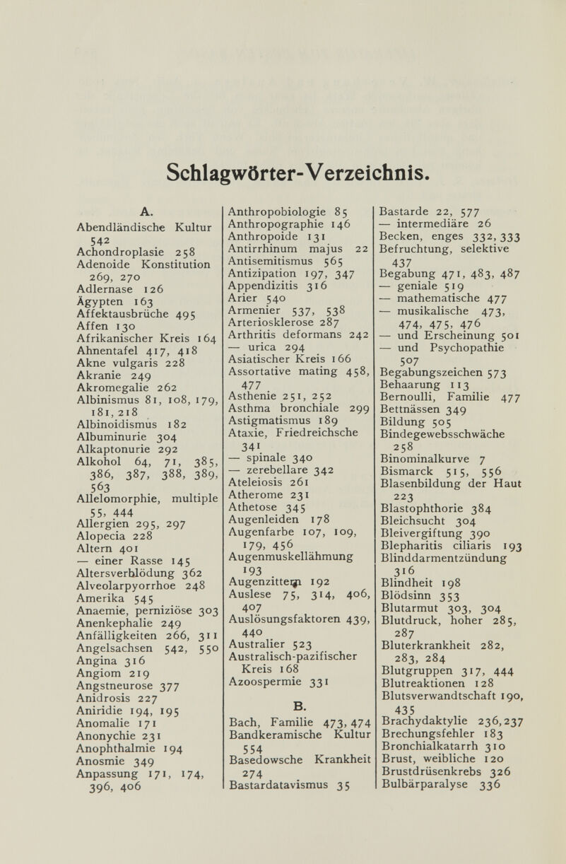 Schlagwörter-V erzeichnis. A. Abendländische Kultur 542 Achondroplasie 258 Adenoide Konstitution 269, 270 Adlernase 126 Ägypten 163 Affektausbrüche 495 Affen 130 Afrikanischer Kreis 164 Ahnentafel 417, 418 Akne vulgaris 228 Akranie 249 Akromegalie 262 Albinismus 81, 108, 179, 181,218 Albinoidismus 182 Albuminurie 304 Alkaptonurie 292 Alkohol 64, 71, 385, 386, 387, 388, 389, 563 Allelomorphie, multiple SS, 444 Allergien 295, 297 Alopecia 228 Altern 401 — einer Rasse 145 Alters Verblödung 362 Alveolarpyorrhoe 248 Amerika 545 Anaemie, perniziöse 303 Anenkephalie 249 Anfälligkeiten 266, 311 Angelsachsen 542, 550 Angina 316 Angiom 219 Angstneurose 377 Anidrosis 227 Aniridie 194, 195 Anomalie 171 Anonychie 231 Anophthalmie 194 Anosmie 349 Anpassung 171, 174, 396, 406 Anthropobiologie 85 Anthropographie 146 Anthropoide 131 Antirrhinum majus 22 Antisemitismus 565 Antizipation 197, 347 Appendizitis 316 Arier 540 Armenier 537, 538 Arteriosklerose 287 Arthritis deformans 242 — urica 294 Asiatischer Kreis 166 Assortative mating 458, 477 Asthenie 251, 252 Asthma bronchiale 299 Astigmatismus 189 Ataxie, Friedreichsche 341. — spinale 340 — zerebellare 342 Ateleiosis 261 Atherome 231 Athetose 345 Augenleiden 178 Augenfarbe 107, 109, 179, 456 Augenmuskellähmung 193 Augenzitteiji 192 Auslese 75, 314, 406, 407 Auslösungsfaktoren 439, 440 Australier 523 Australisch-pazifischer Kreis 168 Azoospermie 331 B. Bach, Familie 473,474 Bandkeramische Kultur 554 Basedowsche Krankheit 274 Bastardatavismus 35 Bastarde 22, 577 — intermediäre 26 Becken, enges 332,333 Befruchtung, selektive 437 Begabung 471, 483, 487 — geniale 519 — mathematische 477 — musikalische 473, 474, 475, 476 — und Erscheinung 501 — und Psychopathie 507 Begabungszeichen 573 Behaarung 113 Bernoulli, Familie 477 Bettnässen 349 Bildung 505 Bindegewebsschwäche 258 Binominalkurve 7 Bismarck 515, 556 Blasenbildung der Haut 223 Blastophthorie 384 Bleichsucht 304 Bleivergiftung 390 Blepharitis ciliaris 193 Blinddarmentzündung 316 Blindheit 198 Blödsinn 353 Blutarmut 303, 304 Blutdruck, hoher 285, 287 Bluterkrankheit 282, 283, 284 Blutgruppen 317, 444 Blutreaktionen 128 Blutsverwandtschaft 190, 435 Brachydaktylie 236,237 Brechungsfehler 183 Bronchialkatarrh 310 Brust, weibliche 120 Brustdrüsenkrebs 326 Bulbärparalyse 336