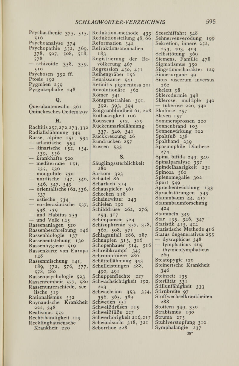 SCHLAGWÖRTER-VERZEICHNIS 595 Psychasthenic 375, 515, 516 Psychoanalyse 374 Psychopathie 352, 369, 378, 507, 508, 518, 578 — schizoide 358, 359, 510 Psychosen 352 ff. Ptosis 192 Pygmäen 259 Pyrgokephalie 248 Q. Querulantenwahn 361 Quinckesches Oedem 297 R. Rachitis 257,272,273,332 Radialislähmung 349 Rasse, alpine 151, 534 — atlantische 554 — dinarische 152, 154, 539, 556 — krankhafte 520 — mediterrane 151, 535, 536 — mongolide 530 — nordische 147, 540, 546, 547, 549 — orientalische 162, 536, 537 — ostische 534 — vorderasiatische 537, 538, 539 — und Habitus 253 — und Volk 145 Rassenanlagen 520 Rassenbeschreibung 146 Rassenbiologie 137 Rassenentstehung 130 Rassenhygiene 519 Rassenkarte von Europa 148 Rassenmischung 141, 189, 572, 576, 577, 578, 580 Rassenpsychologie 523 Rassenreinheit 577, 580 Rassenunterschiede, see¬ lische 519 Rationalismus 552 Raynaud sehe Krankheit 222, 348 Realismus 552 Rechtshändigkeit 119 Recklinghausensche Krank^heit 220 Reduktionsmethode 433 Reduktionsteilung 48, 66 Reformation 542 Ref raktionsanomalien Registrierung der Be¬ völkerung 467 Regression 450, 451 Reihengräber 156 Renaissance 541 Retinitis pigmentosa 201 Revolutionäre 562 Römer 541 Röntgenstrahlen 391, 392, 393, 394 Rotgrünblindheit 61, 208 Rothaarigkeit 106 Rousseau 512, 579 Rückenmarkslähmung 337, 340, 341 Rückkreuzung 26 Rundrücken 257 Russen 533 S. Säuglingssterblichkeit 280 Sarkom 323 Schädel 86 Scharlach 314 Schauspieler 561 Schecken 218 Scheinzwitter 243 Schielen 190 Schilddrüse 262, 276, 293, 317 Schimpansen 524 Schizophrenie 357, 358, 360, 508, 571 Schlaganfall 286, 287 Schnupfen 315, 316 Schopenhauer 514, 516 Schreibkrampf 345 Schrumpfniere 286 Schüttellähmung 343 Schulleistungen 488, 490, 491 Schuppenflechte 227 Schwachsichtigkeit 192, 203 Schwachsinn 353, 354, 356, 365, 389 Schweden 551 Schweißdrüsen 115 Schweißfüße 227 Schwerhörigkeit 216,217 Schwindsucht 318, 321 Seborrhoe 228 Seeschiffahrt 548 Sehnerven Verödung 199 Sekretion, innere 252, 253, 403, 404 Selbsttötung 369 Siemens, Familie 478 Sigmatismus 350 Singstimmcharakter 129 Sinnesorgane 99 Situs viscerum inversus 262 Skelett 98 Sklerodermie 348 Sklerose, multiple 340 — tuberöse 220, 340 Skoliose 257 Slaven I 5 7 Sommersprossen 220 Sonnenbrand 103 Sonnen Wirkung 102 Spaltfuß 238 Spalthand 239 Spasmophile Diathese 274 Spina bifida 249, 349 Spinalparalyse 337 Spindelhaarigkeit 231 Spinoza 560 Splenomegalie 302 Sport 549 Sprachentwicklung 133 Sprachstörungen 349 Stammbaum 44, 417 Stammbaumforschung 424 Stammeln 349 Star 195, 346, 347 Statistik 415, 424 Statistische Methode 416 Status degenerativus 255 — dysraphicus 348 — lymphaticus 269 — thymicolymphaticus 269 Steatopygie 120 Steinertsche Krankheit 346 Steinzeit 135 Sterilität 331 Stillunfähigkeit 333 Stirnbreite 97 Stoffwechselkrankheiten 288 Stottern 349, 350 Strabismus 190 Struma 275 Stuhlverstopfung 310 Symphalangie 237 38*