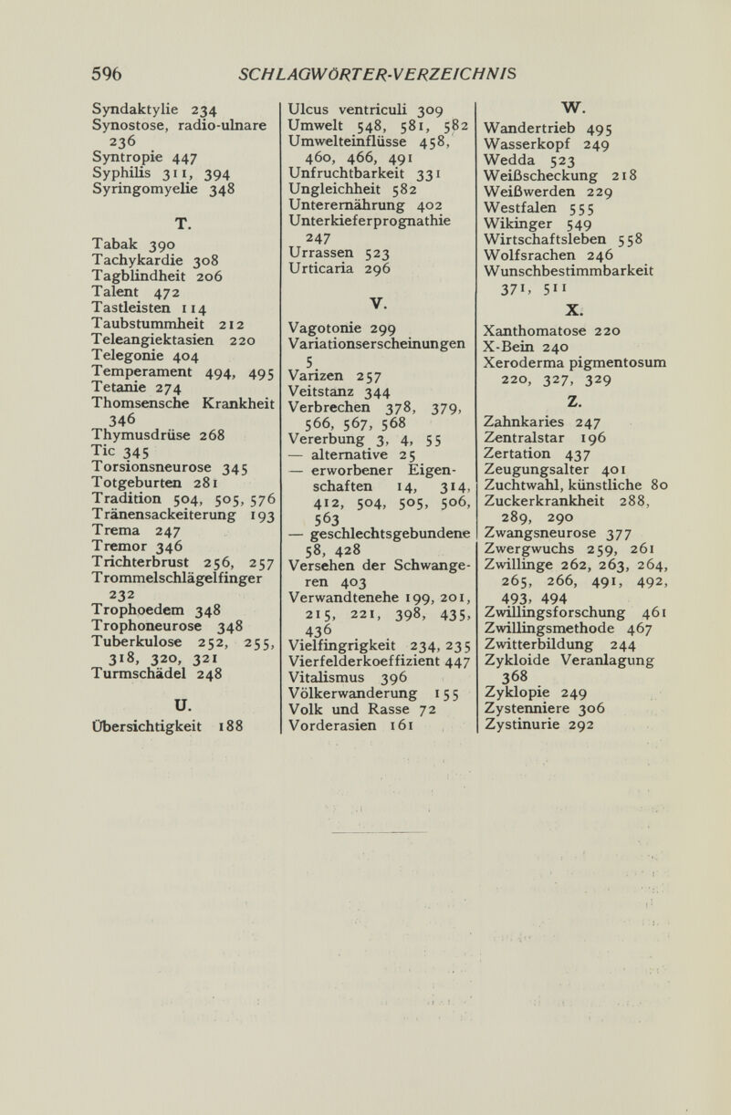 596 SCHLAGWÖRTER-VERZEICHNIS Syndaktylie 234 Synostose, radio-ulnare 236 Syntropie 447 Syphilis 311, 394 Syringomyelie 348 T. Tabak 390 Tachykardie 308 Tagblindheit 206 Talent 472 Tastleisten 114 T aubstummheit 212 Teleangiektasien 220 Telegonie 404 Temperament 494, 495 Tetanie 274 Thomsensche Krankheit 346 Thymusdrüse 268 Tic 345 Torsionsneurose 345 Totgeburten 281 Tradition 504, 505, 576 T ränensackeiterung 193 Trema 247 Tremor 346 Trichterbrust 256, 257 T rommelschlägelfinger 232 Trophoedem 348 Trophoneurose 348 Tuberkulose 252, 255, 318, 320, 321 Turmschädel 248 U. Übersichtigkeit 188 Ulcus ventriculi 309 Umwelt 548, 581, 582 Umwelteinflüsse 458, 460, 466, 491 Unfruchtbarkeit 331 Ungleichheit 582 Unterernährung 402 Unterkieferprognathie 247 Urrassen 523 Urticaria 296 V. Vagotonie 299 Variationserscheinungen 5 Varizen 257 Veitstanz 344 Verbrechen 378, 379, 566, 567, 568 Vererbung 3, 4, 55 — alternative 2 5 — erworbener Eigen¬ schaften 14, 314, 412, 504, 505, 506, 563 — geschlechtsgebundene 58, 428 Versehen der Schwange¬ ren 403 Verwandtenehe 199, 201, 215, 221, 398, 435, 436 Vielfingrigkeit 234,235 Vierfelderkoeffizient 447 Vitalismus 396 Völkerwanderung 155 Volk und Rasse 72 Vorderasien 161 W. Wandertrieb 495 Wasserkopf 249 Wedda 523 Weiß scheckung 218 Weiß werden 229 Westfalen 555 Wikinger 549 Wirtschaftsleben 558 Wolfsrachen 246 Wunschbestimmbarkeit 371, 511 X. Xanthomatose 220 X-Bein 240 Xeroderma pigmentosum 220, 327, 329 Z. Zahnkaries 247 Zentralstar 196 Zertation 437 Zeugungsalter 401 Zuchtwahl, künstliche 80 Zuckerkrankheit 288, 289, 290 Zwangsneurose 377 Zwergwuchs 259, 261 Zwillinge 262, 263, 264, 265, 266, 491, 492, 493. 494 Zwillingsforschung 461 Zwillingsmethode 467 Zwitterbildung 244 Zykloide Veranlagung 368 Zyklopie 249 Zystenniere 306 Zystinurie 292