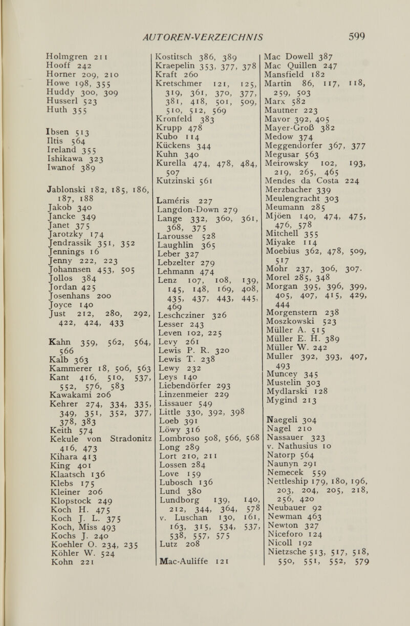 AUTOREN-VERZEICHNIS 599 Holmgren 211 Hooff 242 Horner 209, 210 Howe 198, 355 Huddy 300, 309 Husserl 523 Huth 355 Ibsen 513 Iltis 564 Ireland 355 Ishikawa 323 Iwanof 389 Jablonski 182, 185, 186, 187, 188 Jakob 340 Jancke 349 Janet 375 Jarotzky 174 Jendrassik 351, 352 Jennings 16 Jenny 222, 223 Johannsen 453, 505 J olios 384 Jordan 425 Josenhans 200 Joyce 140 Just 212, 280, 292, 422, 424, 433 Kahn 359, 562, 564, 566 Kalb 363 Kämmerer 18, 506, 563 Kant 416, 510, 537, 552, 576, 583 Kawakami 206 Kehrer 274, 334, 335. 349, 351, 352, 377, 378, 383 Keith 574 Kekule von Stradonitz 416, 473 Kihara 413 King 401 Klaatsch 136 Klebs 175 Kleiner 206 Klopstock 249 Koch H. 475 Koch J. L. 375 Koch, Miss 493 Kochs J. 240 Koehler O. 234, 235 Köhler W. 524 Kohn 221 Kostitsch 386, 389 Kraepelin 353, 377, 378 Kraft 260 Kretschmer 121, 125, 319. 361, 370, 377, 381, 418, 501, 509, 510, 512, 569 Kronfeld 383 Krupp 478 Kubo 114 Kückens 344 Kuhn 340 Kurella 474, 478, 484, 507 Kutzinski 561 Laméris 227 Langdon-Down 279 Lange 332, 360, 361, 368, 375 Larousse 528 Laughlin 365 Leber 327 Lebzelter 279 Lehmarm 474 Lenz 107, 108, 139, 145, 148, 169, 408, 435, 437, 443, 445-. 469 Leschcziner 326 Lesser 243 Leven 102, 225 Levy 261 Lewis P. R. 320 Lewis T. 238 Lewy 232 Leys I40 Liebendörfer 293 Linzenmeier 229 Lissauer 549 Little 330, 392, 398 Loeb 391 Löwy 316 Lombroso 508, 566, 568 Long 289 Lort 210, 211 Lossen 284 Love 159 Lubosch 136 Lund 380 Lundborg 139, 140, 212, 344, 364, 578 V. Luschan 130, 161, 163, 315, 534, 537, 538, 557, 575 Lutz 208 Mac-Auliffe 121 Mac Dowell 387 Mac Quillen 247 Mansfield 182 Martin 86, 117, 118, 259, 503 Marx 582 Mautner 223 Mavor 392, 405 Mayer-Groß 382 Medow 374 Meggendorfer 367, 377 Megusar 563 Meirowsky 102, 193» 219, 265, 465 Mendes da Costa 224 Merzbacher 339 Meulengracht 303 Meumann 285 Mjöen 140, 474, 475, 476, 578 Mitchell 355 Miyake 114 Moebius 362, 478, 509, 517 Mohr 237, 306, 307. Morel 285, 348 Morgan 395, 396, 399, 405, 407, 415, 429, 444 Morgenstern 238 Moszkowski 523 Müller A. 515 Müller E. H. 389 Müller W. 242 Muller 392, 393, 407, 493 Muncey 345 Mustelin 303 Mydlarski 128 Mygind 213 Naegeli 304 Nagel 210 Nassauer 323 V. Nathusius 10 Natorp 564 Naunyn 291 Nemecek 559 Nettleship 179, 180, 196, 203, 204, 205, 218, 256, 420 Neubauer 92 Newman 463 Newton 327 Niceforo 124 Nicoli 192 Nietzsche 513, 517, 518, 550, 551, 552, 579