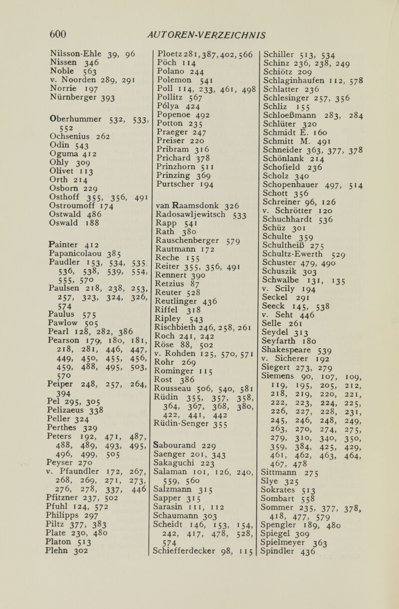 600 AUTOREN-VERZEICHNIS Nilsson-ЕЫе 39, 96 Nissen 346 Noble 563 V. Noorden 289, 291 Norrie 197 Nürnberger 393 Oberhummer 532, 533, 552 . Ochsenius 262 Odin 543 Oguma 412 Ohly 309 Olivet 113 Orth 214 Osbom 229 Osthoff 355, 356, 491 Ostroumoff 174 Ostwald 486 Oswald 188 Painter 412 Papanicolaou 385 Paudler 153, 534, 535, 536, 538, 539, 554. 555. 570 Paulsen 218, 238, 253, 257, 323. 324. 326, 574 Paulus 575 Pawlow 505 Pearl 128, 282, 386 Pearson 179, 180, 181, 218, 281, 446, 447, 449, 450, 455, 456, 459, 488, 495, 503, 570 Peiper 248, 257, 264, 394 Pel 295, 305 Pelizaeus 338 Peller 324 Perthes 329 Peters 192, 471, 487, 488, 489, 493, 495, 496, 499, 505 Peyser 270 V. Pfaundler 172, 267, 268, 269, 271, 273, 276, 278, 337, 446 Pfitzner 237, 502 Pfuhl 124, 572 Philipps 297 Piltz 377, 383 Plate 230, 480 Piaton 513 Plehn 302 Ploetz 281,387,402, 566 Pöch 114 Polano 244 Polemon 541 Poll 114, 233, 461, 498 Pollitz 567 Pólya 424 Popenoe 492 Potton 235 Praeger 247 Preiser 220 Pribram 316 Prichard 378 Prinzhorn 511 Prinzing 369 Purtscher 194 van Raamsdonk 326 Radosawljewitsch 533 Rapp 541 Rath 380 Rauschenberger 579 Rautmann 172 Reche i 5 5 Reiter 355, 356, 491 Rermert 390 Retzius 87 Reuter 528 Reutlinger 436 Riffel 318 Ripley 543 Rischbieth 246, 258, 261 Roch 241, 242 Röse 88, 502 V. Rohden 125, 570, 571 Rohr 269 Rominger 11 5 Rost 386 Rousseau 506, 540, 581 Rüdin 355, 357, 358, 364, 367, 368, 380, 422, 441, 442 Rüdin-Senger 355 Sabourand 229 Saenger 201, 343 Sakaguchi 223 Salaman loi, 126, 240, 559, 560 Salzmann 31 5 Sapper 315 Sarasin 111, 112 Schaumann 303 Scheidt 146, 153, 154, 242, 417, 478, 528, 574 Schiefferdecker 98, ii5 Schiller 513, 534 Schinz 236, 238, 249 Schiötz 209 Schlaginhaufen 112, 578 Schlatter 236 Schlesinger 257, 356 Schliz I 5 5 Schloeßmann 283, 284 Schlüter 320 Schmidt E. 160 Schmitt M. 491 Schneider 363, 377, 378 Schönlank 214 Schofield 236 Scholz 340 Schopenhauer 497, 514 Schott 356 Schreiner 96, 126 V. Schrötter 120 Schuchhardt 536 Schüz 301 Schulte 359 Schultheiß 275 Schultz-Ewerth 529 Schuster 479, 490 Schuszik 303 Schwalbe 131, 135 V. Scily 194 Seckel 291 Seeck 145, 538 V. Seht 446 Seile 261 Seydel 313 Seyfarth 180 Shakespeare 539 V. Sicherer 192 Siegert 273, 279 Sittmann 275 Slye 325 Sokrates 513 Sombart 558 Sommer 235, 377, 378, 418, 477, 579 Spengler 189, 480 Spiegel 309 Spielmeyer 363 Spindler 436