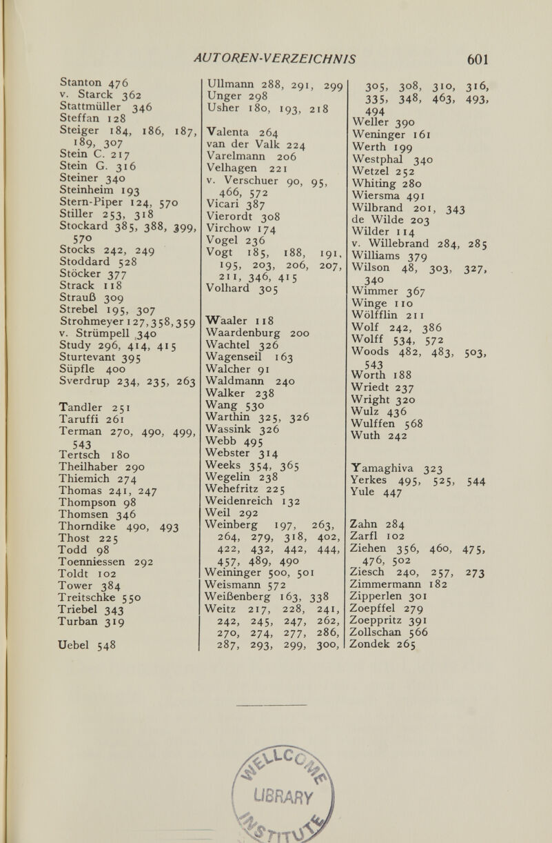 AUTOREN-VERZEICHNIS 601 Stanton 476 V. Starck 362 Stattmüller 346 Steffan 128 Steiger 184, 186, 187, 189, 307 Stein C. 217 Stein G. 316 Steiner 340 Steinheim 193 Stern-Piper 124, 570 Stiller 253, 318 Stockard 385, 388, 399, 570 Stocks 242, 249 Stoddard 528 Stöcker 377 Strack 118 Strauß 309 Strebel 195, 307 Strohmeyer 127,358,359 V. Strümpell ,340 Study 296, 414, 415 Sturtevant 395 Süpfle 400 Sverdrup 234, 235, 263 Tandler 251 Taruffi 261 Terman 270, 490, 499, 543 Tertsch 180 Theilhaber 290 Thiemich 274 Thomas 241, 247 Thompson 98 Thomsen 346 Thomdike 490, 493 Thost 225 Todd 98 Toenniessen 292 Toldt 102 Tower 384 Treitschke 550 Triebel 343 Turban 319 Uebel 548 Ulimann 288, 291, 299 Unger 298 Usher 180, 193, 218 Valenta 264 van der Valk 224 Varelmann 206 Velhagen 221 V. Verschuer 90, 95, 466, 572 Vicari 387 Vierordt 308 Virchow 174 Vogel 236 Vogt 185, 188, 191, 195, 203, 206, 207, 211, 346, 415 Volhard 305 Waaler 118 Waardenburg 200 Wachtel 326 Wagenseil 163 Walcher 91 Waldmann 240 Walker 238 Wang 530 Warthin 325, 326 Wassink 326 Webb 495 Webster 314 Weeks 354, 365 Wegelin 238 Wehefritz 225 Weidenreich 132 Weil 292 Weinberg 197, 263, 264, 279, 318, 402, 422, 432, 442, 444, 457, 489, 490 Weininger 500, 501 Weismaim 572 Weißenberg 163, 338 Weitz 217, 228, 241, 242, 245, 247, 262, 270, 274, 277, 286, 287, 293, 299, 300, 305, 308, 310, 316, 335, 348, 463, 493. 494 Weller 390 Weninger 161 Werth 199 Westphal 340 Wetzel 252 Whiting 280 Wiersma 491 Wilbrand 201, 343 de Wilde 203 Wilder 114 V. Willebrand 284, 285 Williams 379 Wilson 48, 303, 327, 340 Wimmer 367 Winge iio Wölfflin 211 Wolf 242, 386 Wolff 534, 572 Woods 482, 483, 503, 543 Worth 188 Wriedt 237 Wright 320 Wulz 436 Wulff en 568 Wuth 242 Yamaghiva 323 Yerkes 495, 525, 544 Yule 447 Zahn 284 Zarfl 102 Ziehen 356, 460, 475, 476, 502 Ziesch 240, 257, 273 Zimmermann 182 Zipperlen 301 Zoepffel 279 Zoeppritz 391 Zollschan 566 Zondek 265