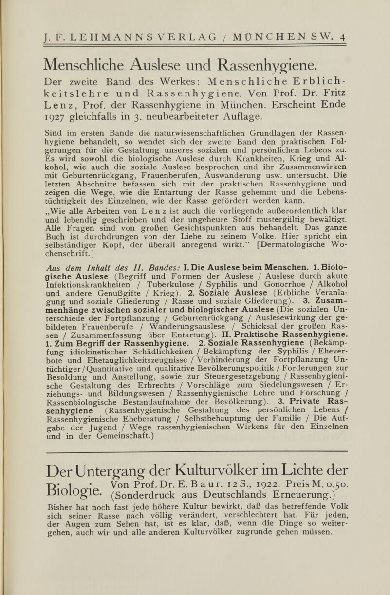 J. F. L EHMANNSVERLAG / MÜNCHENS W. 4 Menschliche Auslese und Rassenhygiene. Der zweite Band des Werkes: Menschliche Erblich¬ keitslehre und Rassenhygiene. Von Prof. Dr. Fritz Lenz, Prof. der Rassenhygiene in München. Erscheint Ende 1927 gleichfalls in 3. neubearbeiteter Auflage. Sind im ersten Bande die naturwissenschaftlichen Grundlagen der Rassen¬ hygiene behandelt, so wendet sich der zweite Band den praktischen Fol¬ gerungen für die Gestaltung unseres sozialen und persönlichen Lebens zu. Es wird sowohl die biologische Auslese durch Krankheiten, Krieg und .Al¬ kohol, wie auch die soziale Auslese besprochen und ihr Zusammenwirken mit Geburtenrückgang, Frauenberufen, Auswanderung usw. untersucht. Die letzten Abschnitte befassen sich mit der praktischen Rassenhygiene und zeigen die Wege, wie die Entartung der Rasse gehemmt und die Lebens¬ tüchtigkeit des Einzelnen, wie der Rasse gefördert werden kann. ,,Wie alle Arbeiten von Lenz ist auch die vorliegende außerordentlich klar und lebendig geschrieben und der ungeheure Stoff mustergültig bewältigt. Alle Fragen sind von großen Gesichtspunkten aus behandelt. Das ganze Buch ist durchdrungen von der Liebe zu seinem Volke. Hier spricht ein selbständiger Kopf, der überall anregend wirkt. [Dermatologische Wo¬ chenschrift.] Aus dem Inhalt des II. ßanrfis.-I. Die Auslese beim Menschen. 1. Biolo¬ gische Auslese (Begriff und Formen der Auslese / Auslese durch akute Infektionskrankheiten / Tuberkulose / Syphilis und Gonorrhoe / Alkohol und andere Genußgifte / Krieg). 2. Soziale Auslese (Erbliche Veranla¬ gung tmd soziale Gliederung / Rasse und soziale Gliederung). 3. Zusam¬ menhänge zwischen sozialer und biologischer Auslese (Die sozialen Un¬ terschiede der Fortpflanzung / Geburtenrückgang / Auslesewirkung der ge¬ bildeten Frauenberufe / Wanderungsauslese / Schicksal der großen Ras¬ sen / Zusammenfassung über Entartung). II. Praktische Rassenhygiene. 1. Zum Begriff der Rassenhygiene. 2. Soziale Rassenhygiene (Bekämp¬ fung idiokinetischer Schädlichkeiten / Bekämpfung der Syphilis / Ehever¬ bote und Ehetauglichkeitszeugnisse / Verhinderung der Fortpflanzung Un¬ tüchtiger/Quantitative und qualitative Bevölkerungspolitik / Forderungen zur Besoldung und Anstellung, sowie zur Steuergesetzgebung / Rassenhygieni¬ sche Gestaltung des Erbrechts / Vorschläge zum Siedelungswesen / Er- ziehungs- und Bildungswesen / Rassenhygienische Lehre und Forschung / Rassenbiologische Bestandaufnahme der Bevölkerung). 3. Private Ras¬ senhygiene (Rassenhygienische Gestaltung des persönlichen Lebens / Rassenhygienische Eheberatung / Selbstbehauptung der Familie / Die Auf¬ gabe der Jugend / Wege rassenhygienischen Wirkens für den Einzelnen und in der Gemeinschaft.) Der Untergang der Kulturvölker im Lichte der T)* 1 • Von Prof. Dr. E. В aur. 12S., 1922. Preis M, 0.50. JjlOiOgie. (Sonderdruck aus Deutschlands Erneuerung.) Bisher hat noch fast jede höhere Kultur bewirkt, daß das betreffende Volk sich seiner Rasse nach völlig verändert, verschlechtert hat. Für jeden, der Augen zum Sehen hat, ist es klar, daß, wenn die Dinge so weiter¬ gehen, auch wir und alle anderen Kulturvölker zugrunde gehen müssen.