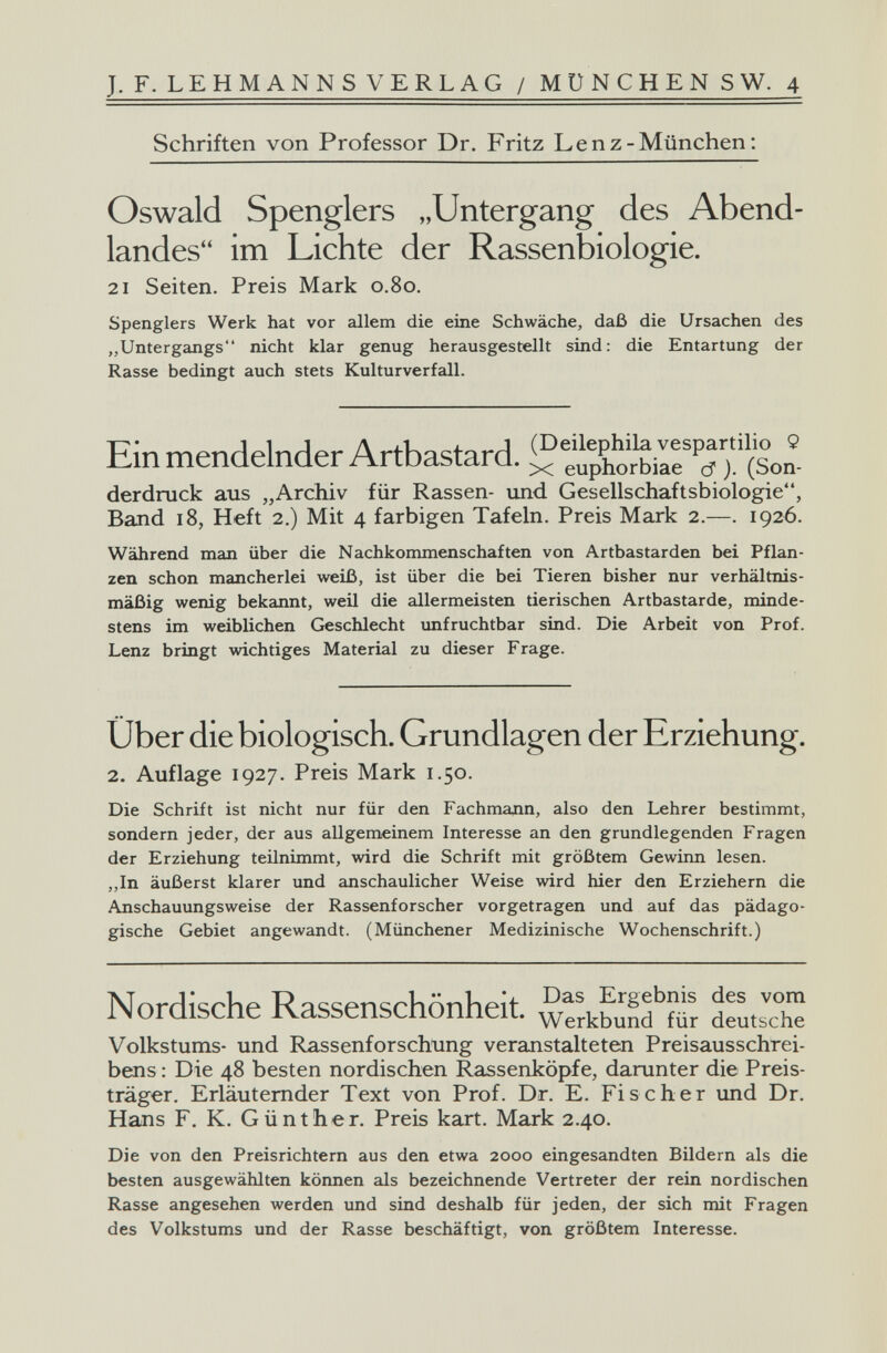 J. F. LEHMANNS VERLAG / MÜNCHEN S W. 4 Schriften von Professor Dr. Fritz Lenz-München: Oswald Spenglers „Untergang des Abend¬ landes im Lichte der Rassenbiologie. 21 Seiten. Preis Mark 0.80. Spenglers Werk hat vor allem die eine Schwäche, daß die Ursachen des „Untergangs nicht klar genug herausgestellt sind: die Entartung der Rasse bedingt auch stets Kulturverfall. Einmendelnder Artbastard. '(Son- derdruck aus „Archiv für Rassen- und Gesellschaftsbiologie, Band 18, Heft 2.) Mit 4 farbigen Tafeln. Preis Mark 2.—. 1926. Während man über die Nachkommenschaften von Artbastarden bei Pflan¬ zen schon mancherlei weiß, ist über die bei Tieren bisher nur verhältnis¬ mäßig wenig bekannt, weil die allermeisten tierischen Artbastarde, minde¬ stens im weiblichen Geschlecht xmfruchtbar sind. Die Arbeit von Prof. Lenz bringt wichtiges Material zu dieser Frage. Über die biologisch. Grundlagen der Erziehung. 2. Auflage 1927. Preis Mark 1.50. Die Schrift ist nicht nur für den ГасЬтадп, also den Lehrer bestimmt, sondern jeder, der aus allgemeinem Interesse an den grundlegenden Fragen der Erziehung teilnimmt, wird die Schrift mit größtem Gewiim lesen. ,,In äußerst klarer und anschaulicher Weise wird hier den Erziehern die Anschauungsweise der Rassenforscher vorgetragen und auf das pädago¬ gische Gebiet angewandt. (Münchener Medizinische Wochenschrift.) Norrli^rbp RячцenцгhпnЬpit Ergebnis des vom iMoraiscne xvassenscnonneiL werkbund für deutsche Volkstums- und Rassenforschung veranstalteten Preisausschrei¬ bens : Die 48 besten nordischen Rassenköpfe, darunter die Preis¬ träger. Erläuternder Text von Prof. Dr. E. Fischer imd Dr. Hans F. K. Günther. Preis kart. Mark 2.40. Die von den Preisrichtern aus den etwa 2000 eingesandten Bildern als die besten ausgewählten können als bezeichnende Vertreter der rein nordischen Rasse angesehen werden und sind deshalb für jeden, der sich mit Fragen des Volkstums und der Rasse beschäftigt, von größtem Interesse.