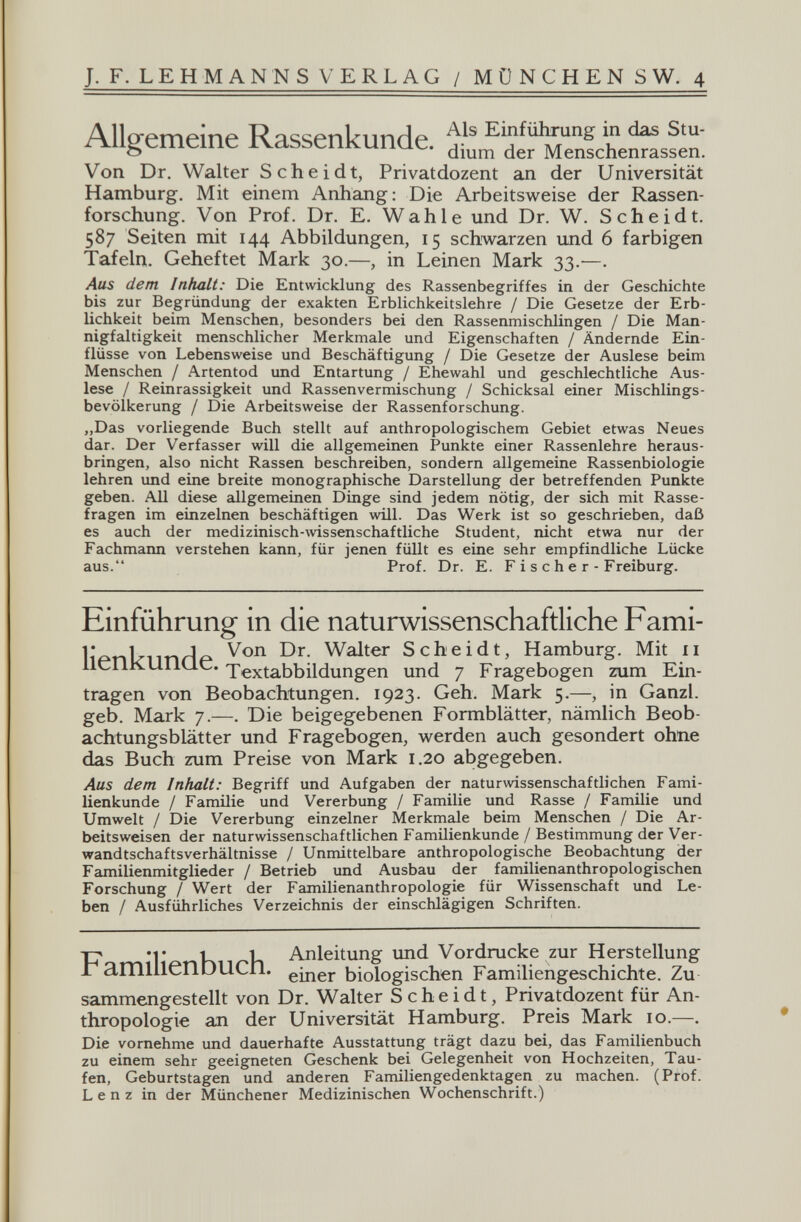 J. F. LE H M ANN S VERLAG / MÜNCHENS W. 4 Allgemeine Rassenkunde, dbm Senfct^sfèn: Von Dr. Walter Scheidt, Privatdozent ал der Universität Hamburg. Mit einem Anhang: Die Arbeitsweise der Rassen¬ forschung. Von Prof. Dr. E. Wahle und Dr. W. Scheidt. 587 Seiten mit 144 Abbildungen, 15 schwarzen und 6 farbigen Tafeln. Geheftet Mark 30.—, in Leinen Mark 33.^—. Aus dem Inhalt: Die Entwicklung des Rassenbegriffes in der Geschichte bis zur Begründung der exakten Erblichkeitslehre / Die Gesetze der Erb¬ lichkeit beim Menschen, besonders bei den Rassenrnischlingen / Die Man¬ nigfaltigkeit menschlicher Merkmale und Eigenschaften / Ändernde Ein¬ flüsse von Lebensweise und Beschäftigung / Die Gesetze der Auslese beim Menschen / Artentod und Entartung / Ehewahl und geschlechtliche Aus¬ lese / Reinrassigkeit und Rassenvermischung / Schicksal einer Mischlings¬ bevölkerung / Die Arbeitsweise der Rassenforschung. „Das vorliegende Buch stellt auf anthropologischem Gebiet etwas Neues dar. Der Verfasser will die allgemeinen Punkte einer Rassenlehre heraus¬ bringen, also nicht Rassen beschreiben, sondern allgemeine Rassenbiologie lehren und eine breite monographische Darstellung der betreffenden Punkte geben. All diese allgemeinen Dinge sind jedem nötig, der sich mit Rasse¬ fragen im einzelnen beschäftigen will. Das Werk ist so geschrieben, daß es auch der medizinisch-mssenschaftliche Student, nicht etwa nur der Fachmann verstehen kann, für jenen füllt es eine sehr empfindliche Lücke aus. Prof. Dr. E. F i s с h e r - Freiburg. Einführung in die naturwissenschaftliche Fami- lipnlriinrlp Scheidt, Hamburg. Mit 11 lienKUnue. Xextabbildüngen und 7 Fragebogen zum Ein¬ tragen von Beobachtungen. 1923. Geh. Mark 5,—, in Ganzi, geb. Mark 7.—. Die beigegebenen Formblätter, nämlich Beob¬ achtungsblätter und Fragebogen, werden auch gesondert ohne das Buch zum Preise von Mark 1.20 abgegeben. Aus dem Inhalt: Begriff und Aufgaben der naturwissenschaftlichen Fami¬ lienkunde / Familie und Vererbung / Familie und Rasse / Familie und Umwelt / Die Vererbung einzelner Merkmale beim Menschen / Die Ar¬ beitsweisen der naturwissenschaftlichen Famüienkunde / Bestimmung der Ver¬ wandtschaftsverhältnisse / Unmittelbare anthropologische Beobachtung der Familienmitglieder / Betrieb und Ausbau der familienanthropologischen Forschung / Wert der Familienanthropologie für Wissenschaft und Le¬ ben / Ausführliches Verzeichnis der einschlägigen Schriften. -p *r К Vi Anleitung imd Vordrucke zur Herstellung Г amilienDUCn. biologischen Familiengeschichte. Zu sammengestellt von Dr. Walter Scheidt, Privatdozent für An¬ thropologie an der Universität Hamburg. Preis Mark 10.—. Die vornehme und dauerhafte Ausstattung trägt dazu bei, das Familienbuch zu einem sehr geeigneten Geschenk bei Gelegenheit von Hochzeiten, Tau¬ fen, Geburtstagen und anderen Familiengedenktagen zu machen. (Prof. Lenz in der Münchener Medizinischen Wochenschrift.)