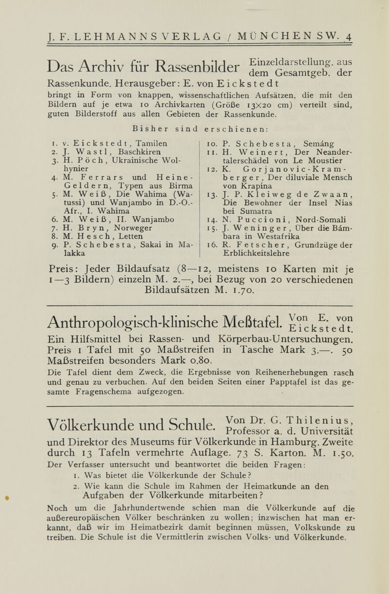 J. F. LEHMANNS VERLAG / MÜNCHEN SW. 4 Das Archiv für Rassenbilder d Rassenkunde. Herausgeber ; E. von Eickstedt bringt in Form von knappen, wissenschaftlichen Aufsätzen, die mit den Bildern auf je etwa 10 Archivkarten (Größe 13X20 cm) verteilt sind, guten Bilderstoff aus allen Gebieten der Rassenkunde. Bisher sind erschienen: 1. 2. 3- 4- 6. 7- 8. 9- V. Eickstedt, Tamilen J. W a s 11, Baschkiren H. P ö с h , Ukrainische Wol- hynier M. Ferrars und Heine- Geldern, Typen aus Birma M. Weiß, Die Wahima (Wa- tussi) und Wan jambo in D.-O.- Afr., I. Wahima M. Weiß, II. Wanjambo H. Bryn, Norweger M. H e s с h , Letten P. Schebesta, Sakai in Ma¬ lakka IG. 11. 12. '3- 14. 15- 16. P. Schebesta, Semáng H. Weinert, Der Neander¬ talerschädel von Le Moustier K. Gorjanovic-Kram- b e r g e r , Der diluviale Mensch von Krapina J. P. Kleiweg de Zwaan, Die Bewohner der Insel Nias bei Sumatra N. Puccioni, Nord-Somali J. Weninger, Über die Bám- bara in Westafrika R. Fetscher, Grundzüge der Erblichkeitslehre Preis: Jeder Bildaufsatz (8—12, meistens 10 Karten mit je I—3 Bildern) einzeln M. 2.—, bei Bezug von 20 verschiedenen Bildaufsätzen M. 1.70. Anthropologisch-klinische Meßtafel. EUkfte^d? Ein Hilfsmittel bei Rassen- und Körperbau-Untersuchungen. Preis I Tafel mit 50 Maßstreifen in Tasche Mark 3.—. 50 Maßstreifen besonders Mark 0.80. Die Tafel dient dem Zweck, die Ergebnisse von Reihenerhebungen rasch und genau zu verbuchen. Auf den beiden Seiten einer Pappt^fel ist das ge¬ samte Fragenschema aufgezogen. VölWprbnnrlp iinrl Srbnip Thilenius, V OlKerKUnae una ocnuie. professor a. d. Universität und Direktor des Museums für Völkerkunde in Hamburg. Zweite durch 13 Tafeln vermehrte Auflage. 73 S. Karton. M. 1.50. Der Verfasser untersucht und beantwortet die beiden Fragen; 1. Was bietet die Völkerkunde der Schule? 2. Wie kann die Schule im Rahmen der Heimatkunde an den Aufgaben der Völkerkunde mitarbeiten? Noch um die Jahrhundertwende schien man die Völkerkunde auf die außereuropäischen Völker beschränken zu wollen; inzwischen hat man er¬ kannt, daß wir im Heimatbezirk damit beginnen müssen, Volkskunde zu treiben. Die Schule ist die Vermittlerin zwischen Volks- und Völkerkunde.