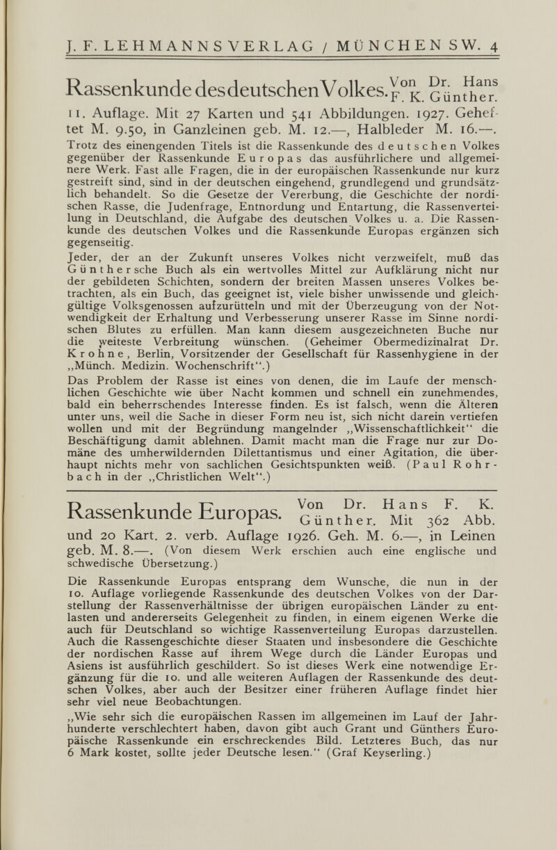 J. F. LEHMANNS VERLAG / MÜNCHEN SW. 4 Rassenkunde des deutschen Volkes, GünthTn II. Auflage. Mit 27 Karten und 541 Abbildungen. 1927. Gehef¬ tet M. 9.50, in Ganzleinen geb. M. 12.—, Halbleder M. 16.—. Trotz des einengenden Titels ist die Rassenkunde des deutschen Volkes gegenüber der Rassenkunde Europas das ausführlichere und allgemei¬ nere Werk. Fast alle Fragen, die in der europäischen Rassenkunde nur kurz gestreift sind, sind in der deutschen eingehend, grundlegend und grundsätz¬ lich behandelt. So die Gesetze der Vererbung, die Geschichte der nordi¬ schen Rasse, die Judenfrage, Entnordung und Entartung, die Rassenvertei¬ lung in Deutschland, die Aufgabe des deutschen Volkes u. a. Die Rassen¬ kunde des deutschen Volkes und die Rassenkunde Europas ergänzen sich gegenseitig. Jeder, der an der Zukunft unseres Volkes nicht verzweifelt, muß das Günther sehe Buch als ein wertvolles Mittel zur Aufklärung nicht nur der gebildeten Schichten, sondern der breiten Massen unseres Volkes be¬ trachten, als ein Buch, das geeignet ist, viele bisher unwissende und gleich¬ gültige Volksgenossen aufzurütteln und mit der Überzeugung von der Not¬ wendigkeit der Erhaltung und Verbesserung unserer Rasse im Sinne nordi¬ schen Blutes zu erfüllen. Man kann diesem ausgezeichneten Buche nur die weiteste Verbreitung wünschen. (Geheimer Obermedizinalrat Dr. К r о h n e , Berlin, Vorsitzender der Gesellschaft für Rassenhygiene in der ,,Münch. Medizin. Wochenschrift.) Das Problem der Rasse ist eines von denen, die im Laufe der mensch¬ lichen Geschichte wie über Nacht kommen und schnell ein zunehmendes, bald ein beherrschendes Interesse finden. Es ist falsch, wenn die Älteren unter funs, weil die Sache in dieser Form neu ist, sich nicht darein vertiefen wollen und mit der Begründung mangelnder ,,Wissenschaftlichkeit die Beschäftigung damit ablehnen. Damit macht man die Frage nur zur Do¬ mäne des umherwildernden Dilettantismus und einer Agitation, die über¬ haupt nichts mehr von sachlichen Gesichtspunkten weiß. (Paul Rohr¬ bach in der ,,Christlichen Welt.) Rassenkunde Europas. ' аьь. und 20 ICart. 2. verb. Auflage 1926. Geh. M. 6.—, in Leinen geb. M. 8.—. (Von diesem Werk erschien auch eine englische und schwedische Übersetzung.) Die Rassenkunde Europas entsprang dem Wunsche, die nun in der IG. Auflage vorliegende Rassenkunde des deutschen Volkes von der Dar¬ stellung der Rassenverhältnisse der übrigen europäischen Länder zu ent¬ lasten und andererseits Gelegenheit zu finden, in einem eigenen Werke die auch für Deutschland so wichtige Rassenverteilung Europas darzustellen. Auch die Rassengeschichte dieser Staaten und insbesondere die Geschichte der nordischen Rasse auf ihrem Wege durch die Länder Europas und Asiens ist ausführlich geschildert. So ist dieses Werk eine notwendige Er¬ gänzung für die IG. und alle weiteren Auflagen der Rassenkunde des deut¬ schen Volkes, aber auch der Besitzer einer früheren Auflage findet hier sehr viel neue Beobachtungen. ,,Wie sehr sich die europäischen Rassen im allgemeinen im Lauf der Jahr¬ hunderte verschlechtert haben, davon gibt auch Grant und Günthers Euro¬ päische Rassenkunde ein erschreckendes Bild. Letzteres Buch, das nur 6 Mark kostet, sollte jeder Deutsche lesen. (Graf Keyserling.)