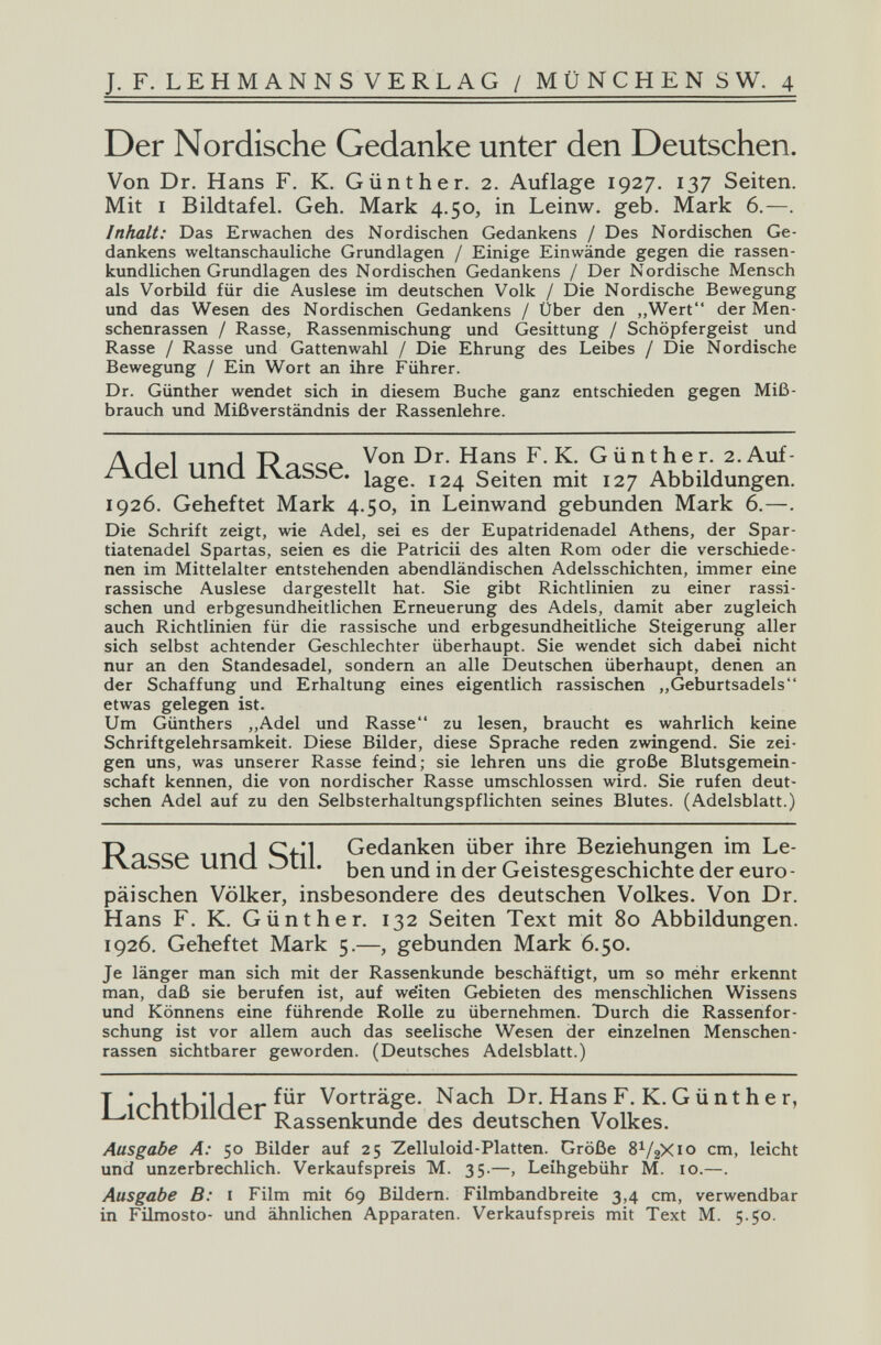 J. F. LEHMANNSVERLAG / MÜNCHEN S W. 4 Der Nordische Gedanke unter den Deutschen. Von Dr. Hans F. K. Günther. 2. Auflage 1927. 137 Seiten. Mit I Bildtafel. Geh. Mark 4.50, in Leinw. geb. Mark 6.—. Inhalt: Das Erwachen des Nordischen Gedankens / Des Nordischen Ge¬ dankens weltanschauliche Grundlagen / Einige Einwände gegen die rassen- kundlichen Grundlagen des Nordischen Gedankens / Der Nordische Mensch als Vorbild für die Auslese im deutschen Volk / Die Nordische Bewegung und das Wesen des Nordischen Gedankens / Über den ,,Wert der Men¬ schenrassen / Rasse, Rassenmischung und Gesittung / Schöpfergeist und Rasse / Rasse und Gattenwahl / Die Ehrung des Leibes / Die Nordische Bewegung / Ein Wort an ihre Führer. Dr. Günther wendet sich in diesem Buche ganz entschieden gegen Miß¬ brauch und Mißverständnis der Rassenlehre. A Ar] nnri Rqccí- F.K. Günther. 2.Auf- r-LU-Ci uiiu. xvdssc. läge. 124 Seiten mit 127 Abbildungen. 1926. Geheftet Mark 4.50, in Leinwand gebunden Mark 6.—. Die Schrift zeigt, wie Adel, sei es der Eupatridenadel Athens, der Spar- tiatenadel Spartas, seien es die Patricii des alten Rom oder die verschiede¬ nen im Mittelalter entstehenden abendländischen Adelsschichten, immer eine rassische Auslese dargestellt hat. Sie gibt Richtlinien zu einer rassi¬ schen und erbgesundheitlichen Erneuerung des Adels, damit aber zugleich auch Richtlinien für die rassische und erbgesundheitliche Steigerung aller sich selbst achtender Geschlechter überhaupt. Sie wendet sich dabei nicht nur an den Standesadel, sondern an alle Deutschen überhaupt, denen an der Schaffung und Erhaltung eines eigentlich rassischen ,,Geburtsadels etwas gelegen ist. Um Günthers „Adel und Rasse zu lesen, braucht es wahrlich keine Schriftgelehrsamkeit. Diese Bilder, diese Sprache reden zwingend. Sie zei¬ gen uns, was unserer Rasse feind; sie lehren uns die große Blutsgemein¬ schaft kennen, die von nordischer Rasse umschlossen wird. Sie rufen deut¬ schen Adel auf zu den Selbsterhaltungspflichten seines Blutes. (Adelsblatt.) nnH Stil Gedanken über ihre Beziehungen im Le- iVclSbc UIIU OLII, ben und in der Geistesgeschichte der euro¬ päischen Völker, insbesondere des deutschen Volkes. Von Dr. Hans F. K. Günther. 132 Seiten Text mit 80 Abbildungen. 1926. Geheftet Mark 5.—, gebunden Mark 6.50. Je länger man sich mit der Rassenkunde beschäftigt, um so méhr erkennt man, daß sie berufen ist, auf we'iten Gebieten des menscblichen Wissens und Könnens eine führende Rolle zu übernehmen. Durch die Rassenfor¬ schung ist vor allem auch das seelische Wesen der einzelnen Menschen¬ rassen sichtbarer geworden. (Deutsches Adelsblatt.) T irbtb»i1rlpr Vorträge. Nach Dr. Hans F. K. G ü nt h e r, L^lCnLUllQcr Rassenkunde des deutschen Volkes. Ausgabe A: 50 Bilder auf 25 Zelluloid-Platten. Größe 8^/2X10 cm, leicht und unzerbrechlich. Verkaufspreis M. 35.—, Leihgebühr M. 10.—. Ausgabe B: i Film mit 69 Bildern. Filmbandbreite 3,4 cm, verwendbar in Filmosto- und ähnlichen Apparaten. Verkaufspreis mit Text M. 5.50.