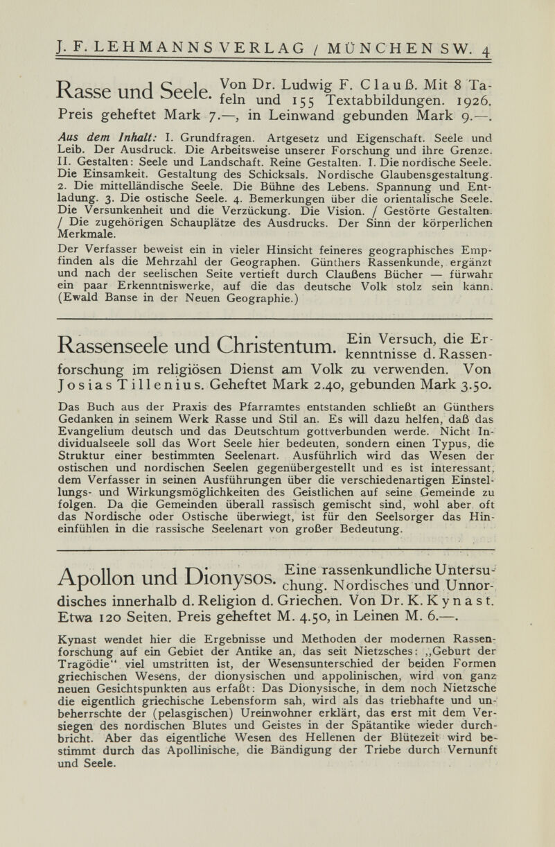 J. F. LEHMANNS VERLAG / MÜNCHEN SW. 4 R^ciçp nnri Ludwig F. С lau ß. Mit 8 Ta- clbbC UHU Oceie. Textabbildungen. 1926. Preis geheftet Mark 7.—, in Leinwand gebunden Mark 9.—. Aus dem Inhalt: I. Grundfragen. Artgesetz und Eigenschaft. Seele und Leib. Der Ausdruck. Die Arbeitsweise unserer Forschung und ihre Grenze. II. Gestalten: Seele und Landschaft. Reine Gestalten. I. Die nordische Seele. Die Einsamkeit. Gestaltung des Schicksals. Nordische Glaubensgestaltung. 2. Die mittelländische Seele. Die Bühne des Lebens. Spannung und Ent¬ ladung. 3. Die ostische Seele. 4. Bemerkungen über die orientalische Seele. Die Versunkenheit und die Verzückung. Die Vision. / Gestörte Gestalten. / Die zugehörigen Schauplätze des Ausdrucks. Der Sinn der körperlichen Merkmale. Der Verfasser beweist ein in vieler Hinsicht feineres geographisches Emp¬ finden als die Mehrzahl der Geographen. Günthers Rassenkunde, ergänzt und nach der seelischen Seite vertieft durch Claußens Bücher — fürwahr ein paar Erkenntniswerke, auf die das deutsche Volk stolz sein kann. (Ewald Banse in der Neuen Geographie.) Rassenseele und Christentum. ^nnmirsel'Ratsfn- forschung im religiösen Dienst am Volk zu verwenden. Von JosiasTillenius. Geheftet Mark 2.40, gebunden Mark 3.50. Das Buch aus der Praxis des Pfarramtes entstanden schließt an Günthers Gedanken in seinem Werk Rasse und Stil an. Es will dazu helfen, daß das Evangelium deutsch und das Deutschtum gottverbunden werde. Nicht In- dividualseele soll das Wort Seele hier bedeuten, sondern einen Typus, die Struktur einer bestimmten Seelenart. Ausführlich wird das Wesen der ostischen und nordischen Seelen gegenübergestellt und es ist interessant, dem Verfasser in seinen Ausführungen über die verschiedenartigen Einstel- lungs- und Wirkungsmöglichkeiten des Geistlichen auf seine Gemeinde zu folgen. Da die Gemeinden überall rassisch gemischt sind, wohl aber oft das Nordische oder Ostische überwiegt, ist für den Seelsorger das Hin¬ einfühlen in die rassische Seelenart von großer Bedeutung. Д 11^^ Eine rassenkundlicheUntersu^ Apollon und. J_)lOnySOS. Nordisches und Unnor¬ disches innerhalb d. Religion d. Griechen. Von Dr. K. К y n a s t. Etwa 120 Seiten. Preis geheftet M. 4.50, in Leinen M. 6.—. Kynast wendet hier die Ergebnisse und Methoden der modernen Rassen¬ forschung auf ein Gebiet der Antike an, das seit Nietzsches: „Geburt der Tragödie viel umstritten ist, der Wesensunterschied der beiden Formen griechischen Wesens, der dionysischen und appolinischen, wird von ganz neuen Gesichtspunkten aus erfaßt : Das Dionysische, in dem noch Nietzsche die eigentlich griechische Lebensform sah, wird als das triebhafte und un¬ beherrschte der (pelasgischen) Ureinwohner erklärt, das erst mit dem Ver¬ siegen des nordischen Blutes und Geistes in der Spätantike wieder durch¬ bricht. Aber das eigentliche Wesen des Hellenen der Blütezeit vidrd be¬ stimmt durch das Apollinische, die Bändigung der Triebe durch Vernunft und Seele.