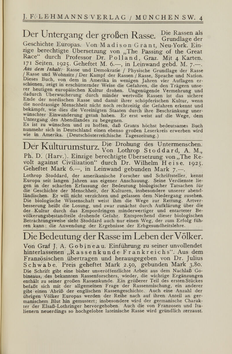 J. F. L E H M A NN S V E R L AG / MÜNCHENS W. 4 Der Untergang der großen Rasse. cmSiTage Geschichte Europas. Von Madison Grant, Neu-York. Ein¬ zige berechtigte Übersetzung von „The Passing of the Great Race durch Professor Dr. Polland, Graz. Mit 4 Karten. 171 Seiten. 1925. Geheftet M. 6.—, in Leinwand gebd. M. 7.—. dem Inhalt: Rasse und Demokratie / Physische Grundlage der Rasse /Rasse und Wohnsitz / Der Kampf der Rassen /Rasse, Sprache und Nation. D^ses Buch, von dem in Amerika in wenigen Jahren vier Auflagen er¬ schienen, zeigt in erschütternder Weise die Gefahren, die den Trägern unse- europäischen Kultur drohen. Ungenügende Vermehrung und dadurch Überwucherung durch minder wertvolle Rassen ist das sichere Ende der nordischen Rasse und damit ihrer schöpferischen Kultur, wenn die nordrassige Menschheit nicht noch rechtzeitig die Gefahren erkennt und bekämpft, wie dies die Vereinigten Staaten durch ihre Beschränkung uner¬ wünschter Einwanderung getan haben. Er erst weist auf die Wege, dem Untergang des Abendlandes zu begegnen. Es ist zu würischen und zu hoffen, daß Grants höchst bedeutsames Buch шшгпеЬг sich in Deutschland einen ebenso großen Leserkreis erwerben wird wie in Amerika. (Deutschösterreichische Tageszeitung.) Der Kulturumsturz. d^farTT м; Ph. D. (Harv.). Einzige berechtigte Übersetzung von„The Re¬ volt against Civilization durch Dr. Wilhelm Heise. 1925. Geheftet Mark 6.—, in Leinwand gebunden Mark 7.—. Lothrop Stoddard, der amerikanische Forscher und Schriftsteller, kennt Europa seit langen Jahren aus eigener Anschauung. Seine Verdienste lie¬ gen in der scharfen Erfassung der Bedeutung biologischer Tatsachen für die Geschichte der Menschheit, der Kulturen, insbesondere unserer abend¬ ländischen. Er will nicht verzichten und gelassen dem Niedergang zusehen. Die biologische Wissenschaft weist ihm die Wege zur Rettung. Artver¬ besserung heißt die Losung, und zwar zunächst durch Aufklärung über die der Kultur durch das Empordringen minderwertiger und entarteter Be¬ völkerungsbestandteile drohende Gefahr. Entsprechend dieser biologischen Betrachtungsweise sieht Stoddard auch hur einen Weg, der zum Erfolg füh¬ ren kann : die Anwendung der Ergebnisse der Erbgesundheitslehre. Die Bedeutung der Rasse im Leben der Völker. Von Graf J. A. Gobineau. Einführung zu seiner unvollendet hinterlassenen „R a s s e n к u n d e F rank г eie hs. Aus dem Französischen übertragen und herausgegeben von Dr. Julius Schwabe. Preis geheftet Mark 2.50, gebunden Mark 3.80. Die Schrift gibt eine bisher unveröffentlichte Arbeit aus dem Nachlaß Go- bineaüs, des bekannten Rassenforschers, wieder, die wichtige Ergänzungen enthält zu seiner großen Rassenkunde. Ein größerer Teü des ersten Stückes befaßt sich mit der allgemeinen Frage der Rassenmischung, ein anderer gibt eiiien Abriß der englischen Rassengeschichte. Auch eine Anzahl der übrigen Völker Europas werden der Reihe nach auf ihren Anteil an ger- maiüschem Blut hin gemustert; insbesondere wird der germanische Charak¬ ter der Elsaß-Lothringer hervorgehoben. Auch die von Franzosén und Ita¬ lienern neuerdings so hochgelobte lateinische Rasse wird gründlich zerzaust.