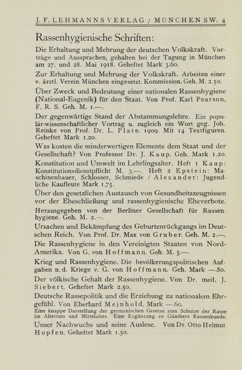 J. F. LEHM ANNSVERLAG / MÜNCHENS W. 4 Rassenhygienische Schriften: Die Erhaltung und Mehrung der deutschen Volkskraft. Vor¬ träge und Aussprachen, gehalten bei der Tagung in München am 27. und 28. Mai 1918. Geheftet Mark 3.60. Zur Erhaltung und Mehrung der Volkskraft. Arbeiten einer V. ärztl, Verein München eingesetzt, Kommission. Geh. M. 2.50. Uber Zweck und Bedeutung einer nationalen Rassenhygiene (National-Eugenik) für den Staat. Von Prof. Karl Pearson, F. R. S. Geh. M. i.—. Der gegenwärtige Stand der Abstammungslehre. Ein popu¬ lär-wissenschaftlicher Vortrag u. zugleich ein Wort geg. Joh. Reinke von Prof. Dr. L. Plate. 1909. Mit 14 Textfiguren. Geheftet Mark 1.20. Was kosten die minderwertigen Elemente dem Staat und der Gesellschaft? Von Professor Dr. J. Каир. Geh. Mark 1.20. Konstitution und Umwelt im Lehrlingsalter. Heft i Каир: Konstitutionsdienstpflicht M. 3.—. Heft 2 Epstein: Ma¬ schinenbauer, Schlosser, Schmiede / Alexander: Jugend¬ liche Kaufleute Mark 1.75. Uber den gesetzlichen Austausch von Gesundheitszeugnissen vor der Eheschließung und rassenhygienische Eheverbote. Herausgegeben von der Berliner Gesellschaft für Rassen¬ hygiene. Geh. M. 2.—. Ursachen und Bekämpfung des Geburtenrückgangs im Deut¬ schen Reich. Von Prof. Dr. Max von G rub er. Geh. M. 2.—. Die Rassenhygiene in den Vereinigten Staaten von Nord- Amerika. Von G. von Hoffmann. Geh. M. 5.—. Krieg und Rassenhygiene. Die bevölkerungspolitischen Auf¬ gaben n.d. Kriege v. G. von Hoffmann. Geh. Mark —.80. Der völkische Gehalt der Rassenhygiene. Von Dr. med. J. Siebert. Geheftet Mark 2.50. Deutsche Rassepolitik und die Erziehung zu nationalem Ehr¬ gefühl. Von Eberhard M e i n h о 1 d. Mark —.60. Eine knappe Darstellung der germanischen Gesetze zum Schutze der Rasse im Altertum und Mittelalter. Eine Ergänzung zu Günthers Rassenkunde. Unser Nachwuchs und seine Auslese. Von Dr. Otto Helmut Hopfen. Geheftet Mark i .50.