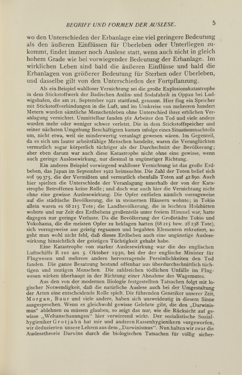 BEGRIFF UND FORMEN DER AUSLESE. 5 wo den Unterschieden der Erbanlage eine viel geringere Bedeutung als den äußeren Einflüssen für Überleben oder Unterliegen zu¬ kommt, findet immer noch Auslese statt, wenn auch nicht in gleich hohem Grade wie bei vorwiegender Bedeutung der Erbanlage. Im wirldichen Leben sind bald die äußeren Einflüsse und bald die Erbanlagen von größerer Bedeutung für Sterben oder Überleben, und dasselbe gilt von den Unterschieden der Fortpflanzung. Als ein Beispiel wahlloser Vernichtung sei die große Explosionskatastrophe in dem Stickstoffwerk der Badischen Anilin- und Sodafabrik in Oppau bei Lud¬ wigshafen, die am 21. September 1921 stattfand, genannt. Hier flog ein Speicher mit Stickstoffverbindungen in die Luft, und im Umkreise von mehreren hundert Metern wurden sämtliche Menschenleben ohne Unterschied ihrer erblichen Ver¬ anlagung vernichtet. Unmittelbar fanden 561 Arbeiter den Tod und viele andere wurden mehr oder weniger schwer verletzt. Die in dem Stickstoffspeicher und seiner nächsten Umgebung Beschäftigten kamen infolge eines Situationsnachteils um, nicht etwa, weil sie minderwertig veranlagt gewesen wären. Im Gegenteil, da es sich um lauter arbeitsfähige Menschen handelte, waren die Verunglückten vermutlich sogar körperlich tüchtiger als der Durchschnitt der Bevölkerung; aber eben darum war auch diese Katastrophe nicht ohne eine gewisse, wenn auch geringe Auslesewirkung, nur diesmal in ungünstiger Richtung. Ein anderes Beispiel vorwiegend wahlloser Vernichtung ist das große Erd¬ beben, das Japan im September 1922 heimsuchte. Die Zahl der Toten belief sich auf 99375, die der Vermißten und vermutlich ebenfalls Toten auf 42890. Auch hier spielten die Unterschiede der Veranlagung innerhalb der von der Kata¬ strophe Betroffenen keine Rolle; und doch war auch hier die Vernichtung nicht ohne eine gewisse Auslesewirkung. Die Opfer entfielen nämlich vorzugsweise auf die städtische Bevölkerung, die in steinernen Häusern wohnte; in Tokio allein waren es 68215 Tote; die Landbevölkerung, die in leichten Holzhütten wohnte und zur Zeit des Erdbebens großenteils unter freiem Himmel war, hatte dagegen nur geringe Verluste. Da die Bevölkerung der Großstädte Tokio und Yokohama, die die meisten Opfer zu beklagen hatten (68215 bzw. 28238 Tote), sich vorzugsweise aus geistig regsamen und begabten Elementen rekrutiert, so geht man wohl nicht fehl, daß dieses Erdbeben auch eine ungünstige Auslese- Avirkung hinsichtlich der geistigen Tüchtigkeit gehabt habe. Eine Katastrophe von starker Auslesewirkung war die des englischen Luftschiffs R loi am 5. Oktober 1930, bei der der englische Minister für Flugwesen und mehrere andere hervorragende Persönlichkeiten den Tod fanden. Die ganze Besatzung bestand offenbar aus überdurchschnittlich tüch¬ tigen und mutigen Menschen. Die zahlreichen tödlichen Unfälle im Flug¬ wesen wirken überhaupt in der Richtung einer Abnahme des Wagemutes. Aus den von der modernen Biologie festgestellten Tatsachen folgt mit lo¬ gischer Notwendigkeit, daß die natürliche Auslese auch bei der Umgestaltung der Arten eine entscheidende Rolle spielt. Die führenden Genetiker unserer Zêit, Morgan, Baur und viele andere, haben sich unzweideutig in diesem Sinne ausgesprochen. Wenn es gleichwohl gewisse Gelehrte gibt, die den „Darwinis¬ mus ablehnen zu müssen glauben, so zeigt das nur, wie die Rücksicht auf ge¬ wisse ,,Weltanschauungen hier verwirrend wirkt. Der sozialistische Sozial- hygieniker G r о t j a h n hat mir und anderen Rassenhygienikem vorgeworfen, wir deduzierten -unsere Lehren aus dem,,Darwinismus. Nun halten wir zwar die Aufilesetheorie Darviins durch die biologischen Tatsachen für völlig sicher-