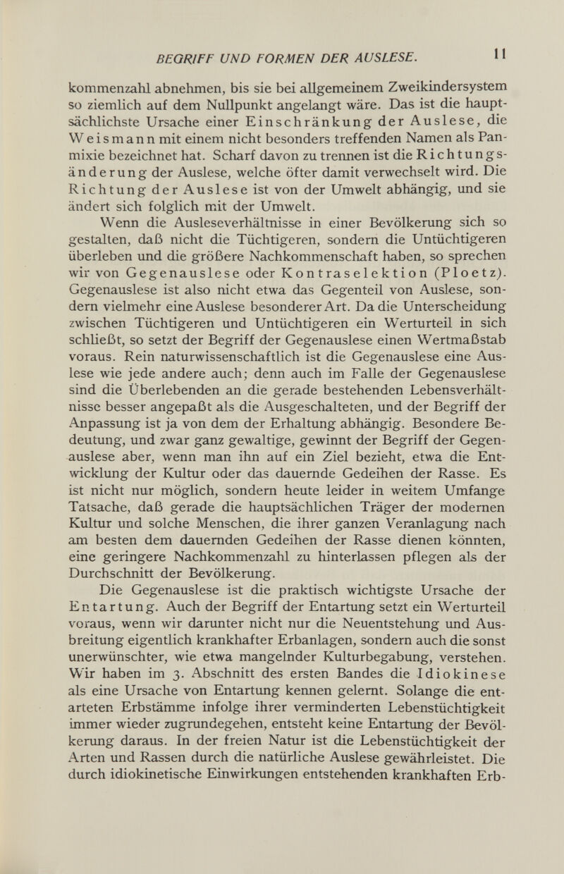 BEGRIFF UND FORMEN DER AUSLESE. 11 kommenzahl abnehmen, bis sie bei allgemeinem Zweikindersystem so ziemlich auf dem Nullpunkt angelangt wäre. Das ist die haupt¬ sächlichste Ursache einer Einschränkung der Auslese, die Weismann mit einem nicht besonders treffenden Namen als Pan- mixie bezeichnet hat. Scharf davon zu trennen ist die Richtungs¬ änderung der Auslese, welche öfter damit verwechselt wird. Die Richtung der Auslese ist von der Umwelt abhängig, und sie ändert sich folglich mit der Umwelt. Wenn die Ausleseverhältnisse in einer Bevölkerung sich so gestalten, daß nicht die Tüchtigeren, sondern die Untüchtigeren überleben und die größere Nachkommenschaft haben, so sprechen wir von Gegenauslese oder К on t ra s e 1 e к ti о n (Ploetz). Gegenauslese ist also nicht etwa das Gegenteil von Auslese, son¬ dern vielmehr eine Auslese besonderer Art. Da die Unterscheidung zwischen Tüchtigeren und Untüchtigeren ein Werturteil in sich schließt, so setzt der Begriff der Gegenauslese einen Wertmaßstab voraus. Rein naturwissenschaftlich ist die Gegenauslese eine Aus¬ lese wie jede andere auch; denn auch im Falle der Gegenauslese sind die Überlebenden an die gerade bestehenden Lebensverhält¬ nisse besser angepaßt als die Ausgeschalteten, und der Begriff der Anpassung ist ja von dem der Erhaltung abhängig. Besondere Be¬ deutung, und zwar gaiu gewaltige, gewinnt der Begriff der Gegen¬ auslese aber, wenn man ihn auf ein Ziel bezieht, etwa die Ent¬ wicklung der Kultur oder das dauernde Gedeihen der Rasse. Es ist nicht nur möglich, sondern heute leider in weitem Umfange Tatsache, daß gerade die hauptsächlichen Träger der modernen Kultur und solche Menschen, die ihrer ganzen Veranlagung nach am besten dem dauernden Gedeihen der Rasse dienen könnten, eine geringere Nachkommenzahl zu hinterlassen pflegen als der Durchschnitt der Bevölkerung. Die Gegenauslese ist die praktisch wichtigste Ursache der Entartung. Auch der Begriff der Entartung setzt ein Werturteil voraus, wenn wir darunter nicht nur die Neuentstehung und Aus¬ breitung eigentlich krankhafter Erbanlagen, sondern auch die sonst unerwünschter, wie etwa mangelnder Kulturbegabung, verstehen. Wir haben im 3. Abschnitt des ersten Bandes die Idiokinese als eine Ursache von Entartung kennen gelernt. Solange die ent¬ arteten Erbstämme infolge ihrer verminderten Lebenstüchtigkeit immer wieder zugrundegehen, entsteht keine Entartung der Bevöl¬ kerung daraus. In der freien Natur ist die Lebenstüchtigkeit der Arten und Rassen durch die natürliche Auslese gewährleistet. Die durch idiokinetische Einwirkungen entstehenden krankhaften Erb-