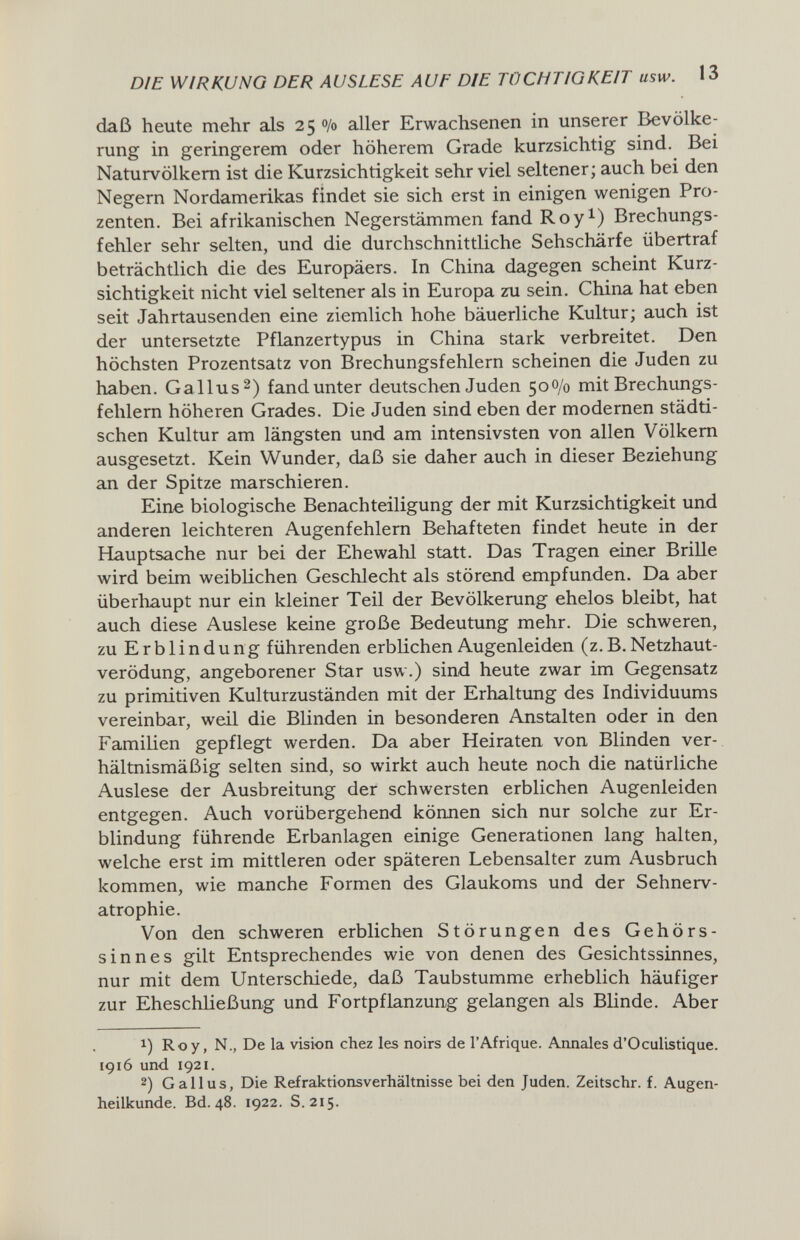 DIE WIRKUNG DER AUSLESE AUF DIE TÜCHTIGKEIT usw. 13 daß heute mehr als 25 0/0 aller Erwachsenen in unserer Bevölke¬ rung in geringerem oder höherem Grade kurzsichtig sind. Bei Naturvölkern ist die Kurzsichtigkeit sehr viel seltener ; auch bei den Negern Nordamerikas findet sie sich erst in einigen wenigen Pro¬ zenten. Bei afrikanischen Negerstämmen fand Roy^) Brechungs¬ fehler sehr selten, und die durchschnittliche Sehschärfe übertraf beträchtlich die des Europäers. In China dagegen scheint Kurz¬ sichtigkeit nicht viel seltener als in Europa zu sein, China hat eben seit Jahrtausenden eine ziemlich hohe bäuerliche Kultur; auch ist der untersetzte Pflanzertypus in China stark verbreitet. Den höchsten Prozentsatz von Brechungsfehlern scheinen die Juden zu haben. Gallus 2) fand unter deutschen Juden 500/0 mit Brechungs¬ fehlern höheren Grades. Die Juden sind eben der modernen städti¬ schen Kultur am längsten und am intensivsten von allen Völkern ausgesetzt. Kein Wunder, daß sie daher auch in dieser Beziehung an der Spitze marschieren. Eine biologische Benachteiligung der mit Kurzsichtigkeit und anderen leichteren Augenfehlern Behafteten findet heute in der Hauptsache nur bei der Ehewahl statt. Das Tragen einer BriUe wird beim weiblichen Geschlecht als störend empfunden. Da aber überhaupt nur ein kleiner Teil der Bevölkerung ehelos bleibt, hat auch diese Auslese keine große Bedeutung mehr. Die schweren, zu Erblindung führenden erblichen Augenleiden (z. B. Netzhaut¬ verödung, angeborener Star usw.) sind heute zwar im Gegensatz zu primitiven Kulturzuständen mit der Erhaltung des Individuums vereinbar, weil die Blinden in besonderen Anstalten oder in den Familien gepflegt werden. Da aber Heiraten von Blinden ver¬ hältnismäßig selten sind, so wirkt auch heute noch die natürliche Auslese der Ausbreitung der schwersten erblichen Augenleiden entgegen. Auch vorübergehend körmen sich nur solche zur Er¬ blindung führende Erbanlagen einige Generationen lang halten, welche erst im mittleren oder späteren Lebensalter zum Ausbruch kommen, wie manche Formen des Glaukoms und der Sehnerv¬ atrophie. Von den schweren erblichen Störungen des Gehörs¬ sinnes gilt Entsprechendes wie von denen des Gesichtssinnes, nur mit dem Unterschiede, daß Taubstumme erheblich häufiger zur Eheschließung und Fortpflanzung gelangen als Blinde. Aber 1) Roy, N., De la vision chez les noirs de l'Afrique. Annales d'Oculistique. 1916 und 1921. 2) Gallus, Die Refraktionsverhältnisse bei den Juden. Zeitschr. f. Augen¬ heilkunde. Bd. 48. 1922. S. 215.