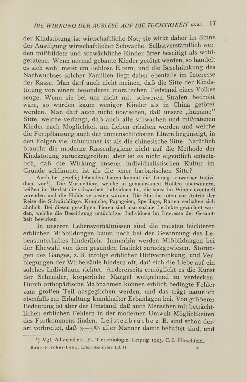 DIE WIRKUNG DER AUSLESE AUF DIE TÜCHTIGKEIT usw. 17 der Kindstötung ist wirtschaftliche Not; sie wirkt daher im Sinne der Austilgung wirtschaftlicher Schwäche. Selbstverständlich wer¬ den mißbildete und schwächliche Kinder öfter beseitigt als wohl¬ geratene. Wenn normal gebaute Kinder getötet werden, so handelt es sich wohl meist um lieblose Eltern; und die Beschränkung des Nachwuchses solcher Familien liegt daher ebenfalls im Interesse der Rasse. Man darf auch nicht meinen, daß die Sitte der Kinds¬ tötung von einem besonderen moralischen Tiefstand eines Volkes zeuge. Wenn sie bei uns nicht mit schweren Strafen bedroht wäre, so würden kaum weniger Kinder als in China getötet werden. Man darf auch nicht übersehen, daß unsere „humane Sitte, welche verlangt, daß auch alle schwachen und mißratenen Kinder nach Möglichkeit am Leben erhalten werden und welche die Fortpflanzung auch der unmenschlichsten Eltern begünstigt, in den Folgen viel inhumaner ist als die chinesische Sitte. Natürlich braucht die moderne Rassenhygiene nicht auf die Methode der Kindstötung zurückzugreifen; aber ist es nicht eigentlich entsetz¬ lich, daß die Wirkung unserer individualistischen Kultur im Grunde schlimmer ist als die jener barbarischen Sitte? Auch bei gesellig lebenden Tieren kommt die Tötung schwacher Indivi¬ duen vor^). Die Murmeltiere, welche in gemeinsamen Höhlen überwintern, beißen im Herbst die schwachen Individuen tot, die sonst im Winter eventuell verenden und die Höhle verpesten würden. Die Störche töten vor Antritt der Reise die Schwächlinge. Kraniche, Papageien, Sperlinge, Ratten verhalten sich ähnlich. Bei diesen geselligen Tieren sind also soziale Instinkte gezüchtet wor¬ den, welche die Beseitigung untüchtiger Individuen im Interesse der Gesamt¬ heit bewirken. In unseren Lebensverhältnissen sind die meisten leichteren erblichen Mißbildungen kaum noch bei der Gewinnung des Le¬ bensunterhaltes hinderlich. Immerhin werden Mißbildungen bei der Ehewahl von dem gesunden Instinkt zurückgewiesen. Störun¬ gen des Ganges, z. B. infolge erblicher Hüftverrenkung, und Ver- biegungen der Wirbelsäule hindern oft, daß sich die Liebe auf ein solches Individuum richtet. Andererseits ermöglicht es die Kunst der Schneider, körperliche Mängel weitgehend zu verdecken. Durch orthopädische Maßnahmen können erblich bedingte Fehler zum großen Teil ausgeglichen werden, und das trägt natürlich ebenfalls zur Erhaltung krankhafter Erbanlagen bei. Von größerer Bedeutung ist aber der Umstand, daß auch Menschen mit beträcht¬ lichen erblichen Fehlem in der modernen Umwelt Möglichkeiten des Fortkommens finden. Leistenbrüche z. B. sind schon der¬ art verbreitet, daß 3—50/0 aller Männer damit behaftet sind, und 1) Vgl. AI verdes. F., Tiersoziologie. Leipzig 1925, C. L. Hirschfeld. в a u г - F i s с h e г-L e n z, Erblichkeitslehre Bd. II. 2