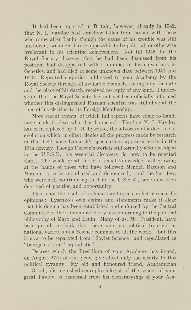 It had been reported in Britain, however, already in 1942, that N. I. Vavilov had somehow fallen from favour with those who came after Lenin, though the cause of his trouble was still unknown ; we might have supposed it to be political, or otherwise irrelevant to his scientific achievement. Not till 1945 did the Royal Society discover that he had been dismissed from his position, had disappeared with a number of his co-workers in Genetics, and had died at some unknown date between 1941 and 1943. Repeated enquiries, addressed to your Academy by the Royal Society through all available channels, asking only the date and the place of his death, received no reply of any kind. I under stand that the Royal Society has not yet been officially informed whether this distinguished Russian scientist was still alive at the time of his election to its Foreign Membership. More recent events, of which full reports have come to hand, have made it clear what has happened. The late N. I. Vavilov has been replaced by T. D. Lysenko, the advocate of a doctrine of evolution which, in effect, denies all the progress made by research in that field since Lamarck’s speculations appeared early in the 19th century. Though Darwin’s work is still formally acknowledged in the U.S.S.R., his essential discovery is now to be rejected there. The whole great fabric of exact knowledge, still growing at the hands of those who have followed Mendel, Bateson and Morgan, is to be repudiated and denounced ; and the last few, who were still contributing to it in the U.S.S.R., have now been deprived of position and opportunity. This is not the result of an honest and open conflict of scientific opinions ; Lysenko’s own claims and statements make it clear that his dogma has been established and enforced by the Central Committee of the Communist Party, as conforming to the political philosophy of Marx and Lenin. Many of us, Mr. President, have been proud to think that there were no political frontiers or national varieties in a Science common to all the world ; but this is now to be separated from ‘ Soviet Science ’ and repudiated as ‘ bourgeois ’ and ‘ capitalistic ’. Decrees which the Presidium of your Academy has issued, on August 27th of this year, give effect only too clearly to this political tyranny. My old and honoured friend, Academician L. Orbeli, distinguished neurophysiologist of the school of your great Pavlov, is dismissed from his Secretaryship of your Aca