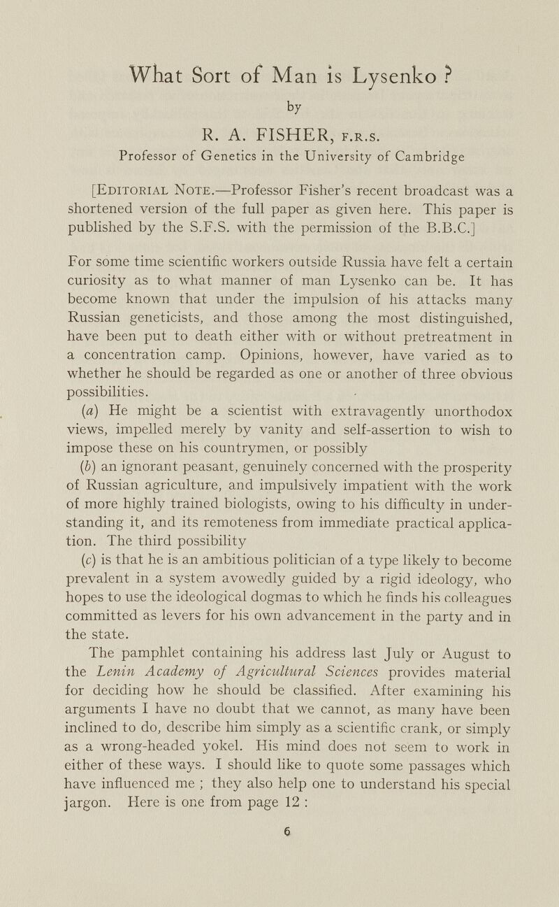 What Sort of Man is Lysenko ? b y R. A. FISHER, F.R.s. Professor of Genetics in the University of Cambridge [Editorial Note. —Professor Fisher's recent broadcast was a shortened version of the full paper as given here. This paper is published by the S.F.S. with the permission of the B.B.C.] For some time scientific workers outside Russia have felt a certain curiosity as to what manner of man Lysenko can be. It has become known that under the impulsion of his attacks many Russian geneticists, and those among the most distinguished, have been put to death either with or without pretreatment in a concentration camp. Opinions, however, have varied as to whether he should be regarded as one or another of three obvious possibilities. {a) He might be a scientist with extravagently unorthodox views, impelled merely by vanity and self-assertion to wish to impose these on his countrymen, or possibly (b) an ignorant peasant, genuinely concerned with the prosperity of Russian agriculture, and impulsively impatient with the work of more highly trained biologists, owing to his difficulty in under standing it, and its remoteness from immediate practical applica tion. The third possibility (c) is that he is an ambitious politician of a type likely to become prevalent in a system avowedly guided by a rigid ideology, who hopes to use the ideological dogmas to which he finds his colleagues committed as levers for his own advancement in the party and in the state. The pamphlet containing his address last July or August to the Lenin Academy of Agricultural Sciences provides material for deciding how he should be classified. After examining his arguments I have no doubt that we cannot, as many have been inclined to do, describe him simply as a scientific crank, or simply as a wrong-headed yokel. His mind does not seem to work in either of these ways. I should like to quote some passages which have influenced me ; they also help one to understand his special jargon. Here is one from page 12 :