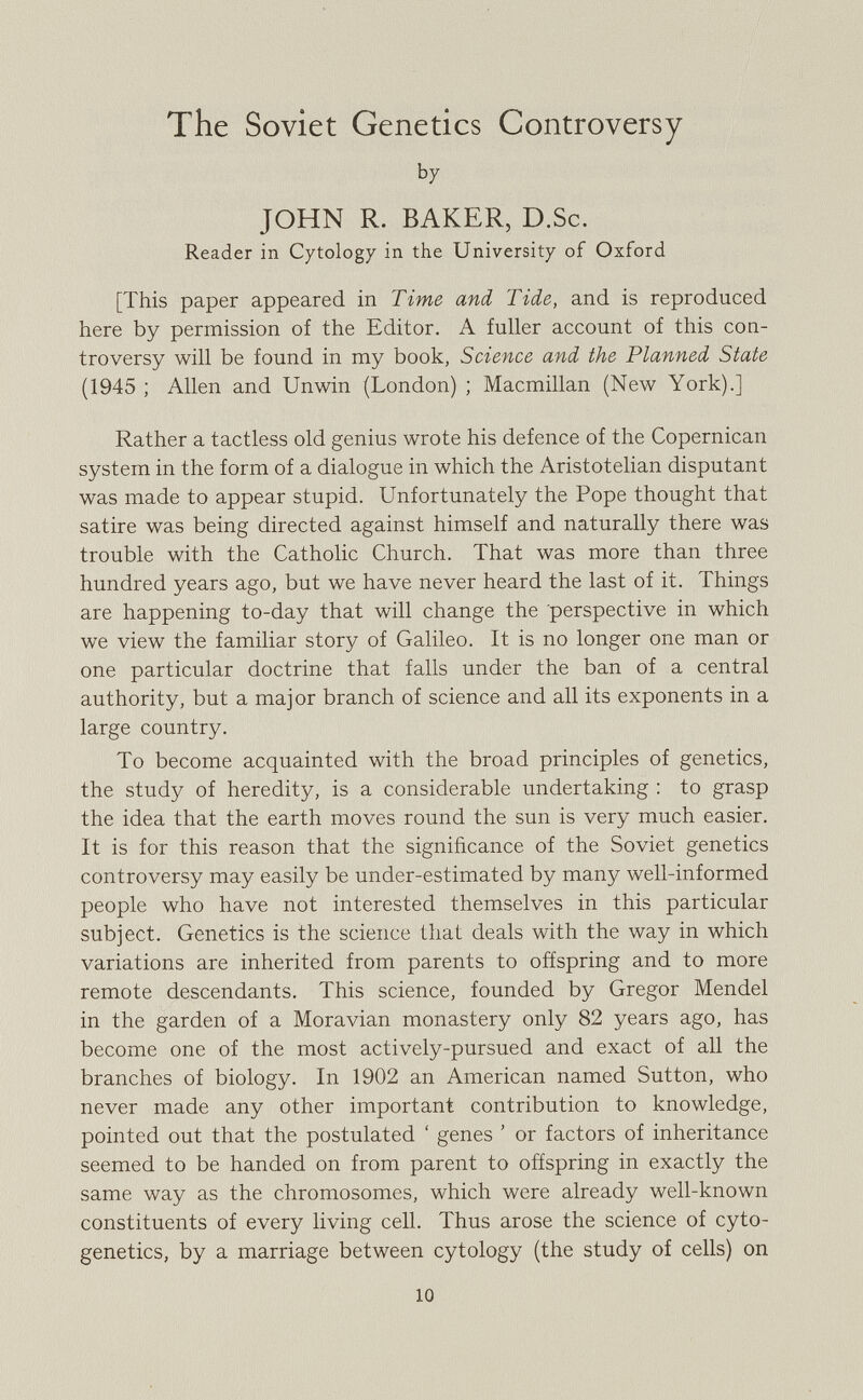 The Soviet Genetics Controversy by JOHN R. BAKER, D.Sc. Reader in Cytology in the University of Oxford [This paper appeared in Time and Tide, and is reproduced here by permission of the Editor. A fuller account of this con troversy will be found in my book, Science and the Planned State (1945 ; Allen and Unwin (London) ; Macmillan (New York).] Rather a tactless old genius wrote his defence of the Copernican system in the form of a dialogue in which the Aristotelian disputant was made to appear stupid. Unfortunately the Pope thought that satire was being directed against himself and naturally there was trouble with the Catholic Church. That was more than three hundred years ago, but we have never heard the last of it. Things are happening to-day that will change the perspective in which we view the familiar story of Galileo. It is no longer one man or one particular doctrine that falls under the ban of a central authority, but a major branch of science and all its exponents in a large country. To become acquainted with the broad principles of genetics, the study of heredity, is a considerable undertaking : to grasp the idea that the earth moves round the sun is very much easier. It is for this reason that the significance of the Soviet genetics controversy may easily be under-estimated by many well-informed people who have not interested themselves in this particular subject. Genetics is the science that deals with the way in which variations are inherited from parents to offspring and to more remote descendants. This science, founded by Gregor Mendel in the garden of a Moravian monastery only 82 years ago, has become one of the most actively-pursued and exact of all the branches of biology. In 1902 an American named Sutton, who never made any other important contribution to knowledge, pointed out that the postulated ‘ genes ’ or factors of inheritance seemed to be handed on from parent to offspring in exactly the same way as the chromosomes, which were already well-known constituents of every living cell. Thus arose the science of cyto genetics, by a marriage between cytology (the study of cells) on