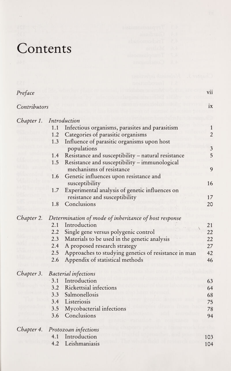 Contents Preface vii Contributors ix Chapter 1. Introduction Chapter 2. Determination of mode of inheritance of host response 2.1 Introduction \ 2.2 Single gene versus polygenic control 22 2.3 Materials to be used in the genetic analysis 22 2.4 A proposed research strategy 27 2.5 Approaches to studying genetics of resistance in man 42 2.6 Appendix of statistical methods 46 Chapter 3. Bacterial infections 3.1 Introduction 63 3.2 Rickettsial infections 64 3.3 Salmonellosis 68 3.4 Listeriosis 75 3.5 Mycobacterial infections 78 3.6 Conclusions 94 Chapter 4. Protozoan infections 4.1 Introduction 103 4.2 Leishmaniasis 104