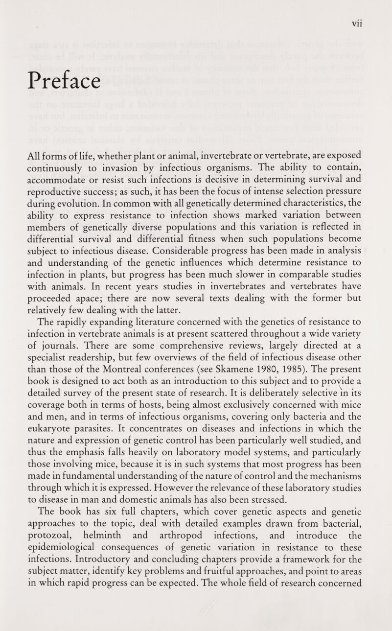 vii Preface All forms of life, whether plant or animal, invertebrate or vertebrate, are exposed continuously to invasion by infectious organisms. The ability to contain, accommodate or resist such infections is decisive in determining survival and reproductive success; as such, it has been the focus of intense selection pressure during evolution. In common with all genetically determined characteristics, the ability to express resistance to infection shows marked variation between members of genetically diverse populations and this variation is reflected in differential survival and differential fitness when such populations become subject to infectious disease. Considerable progress has been made in analysis and understanding of the genetic influences which determine resistance to infection in plants, but progress has been much slower in comparable studies with animals. In recent years studies in invertebrates and vertebrates have proceeded apace; there are now several texts dealing with the former but relatively few dealing with the latter. The rapidly expanding literature concerned with the genetics of resistance to infection in vertebrate animals is at present scattered throughout a wide variety of journals. There are some comprehensive reviews, largely directed at a specialist readership, but few overviews of the field of infectious disease other than those of the Montreal conferences (see Skamene 1980, 1985). The present book is designed to act both as an introduction to this subject and to provide a detailed survey of the present state of research. It is deliberately selective m its coverage both in terms of hosts, being almost exclusively concerned with mice and men, and in terms of infectious organisms, covering only bacteria and the eukaryote parasites. It concentrates on diseases and infections in which the nature and expression of genetic control has been particularly well studied, and thus the emphasis falls heavily on laboratory model systems, and particularly those involving mice, because it is in such systems that most progress has been made in fundamental understanding of the nature of control and the mechanisms through which it is expressed. However the relevance of these laboratory studies to disease in man and domestic animals has also been stressed. The book has six full chapters, which cover genetic aspects and genetic approaches to the topic, deal with detailed examples drawn from bacterial, protozoal, helminth and arthropod infections, and introduce the epidemiological consequences of genetic variation in resistance to these infections. Introductory and concluding chapters provide a framework for the subject matter, identify key problems and fruitful approaches, and point to areas in which rapid progress can be expected. The whole field of research concerned