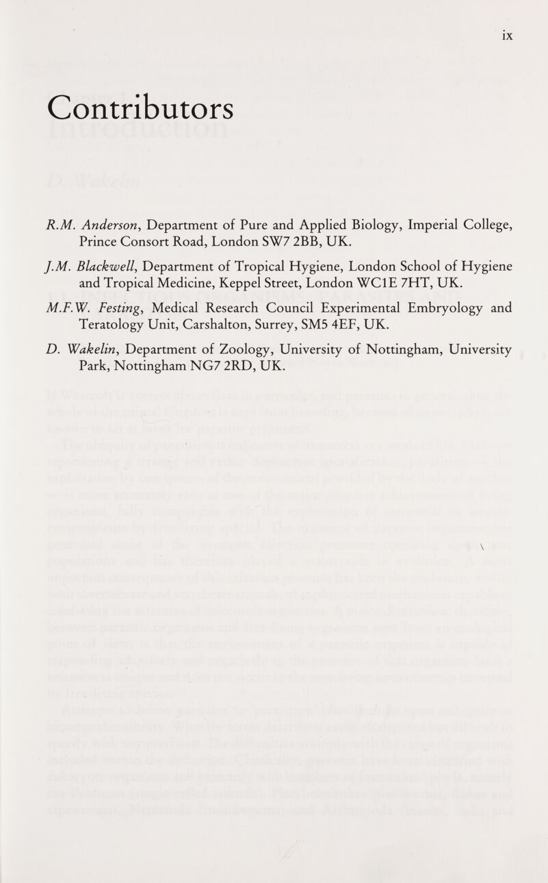 Contributors ix R.M. Anderson, Department of Pure and Applied Biology, Imperial College, Prince Consort Road, London SW7 2BB, UK. J.M. Blackwell, Department of Tropical Hygiene, London School of Hygiene and Tropical Medicine, Keppel Street, London WCIE 7HT, UK. M.F.W. Festing, Medical Research Council Experimental Embryology and Teratology Unit, Carshalton, Surrey, SM5 4EF, UK. D. Wakelin, Department of Zoology, University of Nottingham, University Park, Nottingham NG7 2RD, UK. \