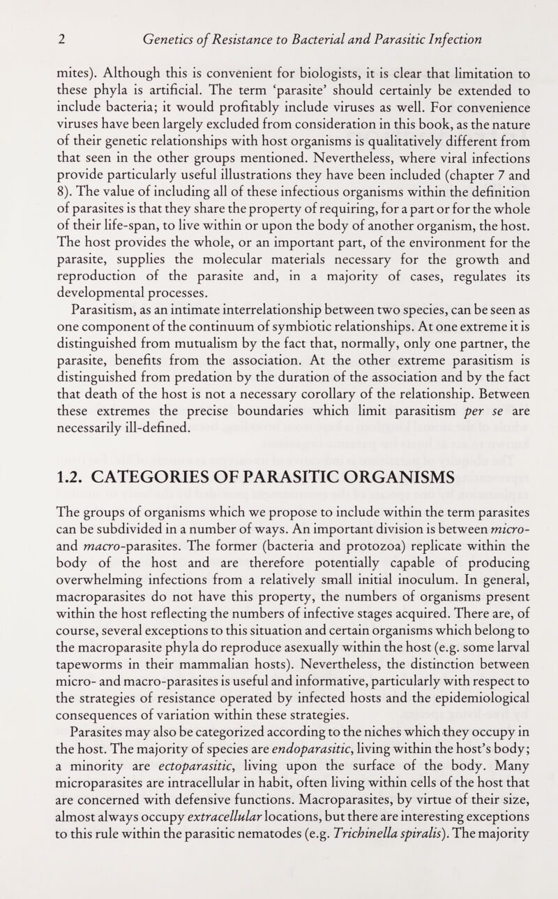 2 Genetics of Resistance to Bacterial and Parasitic Infection mites). Although this is convenient for biologists, it is clear that limitation to these phyla is artificial. The term 'parasite' should certainly be extended to include bacteria; it would profitably include viruses as well. For convenience viruses have been largely excluded from consideration in this book, as the nature of their genetic relationships with host organisms is qualitatively different from that seen in the other groups mentioned. Nevertheless, where viral infections provide particularly useful illustrations they have been included (chapter 7 and 8). The value of including all of these infectious organisms within the definition of parasites is that they share the property of requiring, for a part or for the whole of their life-span, to live within or upon the body of another organism, the host. The host provides the whole, or an important part, of the environment for the parasite, supplies the molecular materials necessary for the growth and reproduction of the parasite and, in a majority of cases, regulates its developmental processes. Parasitism, as an intimate interrelationship between two species, can be seen as one component of the continuum of symbiotic relationships. At one extreme it is distinguished from mutualism by the fact that, normally, only one partner, the parasite, benefits from the association. At the other extreme parasitism is distinguished from prédation by the duration of the association and by the fact that death of the host is not a necessary corollary of the relationship. Between these extremes the precise boundaries which limit parasitism per se are necessarily ill-defined. 1.2. CATEGORIES OF PARASITIC ORGANISMS The groups of organisms which we propose to include within the term parasites can be subdivided in a number of ways. An important division is between micro- and míícro-parasites. The former (bacteria and protozoa) replicate within the body of the host and are therefore potentially capable of producing overwhelming infections from a relatively small initial inoculum. In general, macroparasites do not have this property, the numbers of organisms present within the host reflecting the numbers of infective stages acquired. There are, of course, several exceptions to this situation and certain organisms which belong to the macroparasite phyla do reproduce asexually within the host (e.g. some larval tapeworms in their mammalian hosts). Nevertheless, the distinction between micro- and macro-parasites is useful and informative, particularly with respect to the strategies of resistance operated by infected hosts and the epidemiological consequences of variation within these strategies. Parasites may also be categorized according to the niches which they occupy in the host. The majority of species are endoparasitic, living within the host's body; a minority are ectoparasitic, living upon the surface of the body. Many microparasites are intracellular in habit, often living within cells of the host that are concerned with defensive functions. Macroparasites, by virtue of their size, almost always occupy extracellular locations, but there are interesting exceptions to this rule within the parasitic nematodes (e.g. Trichinella spiralis). The majority