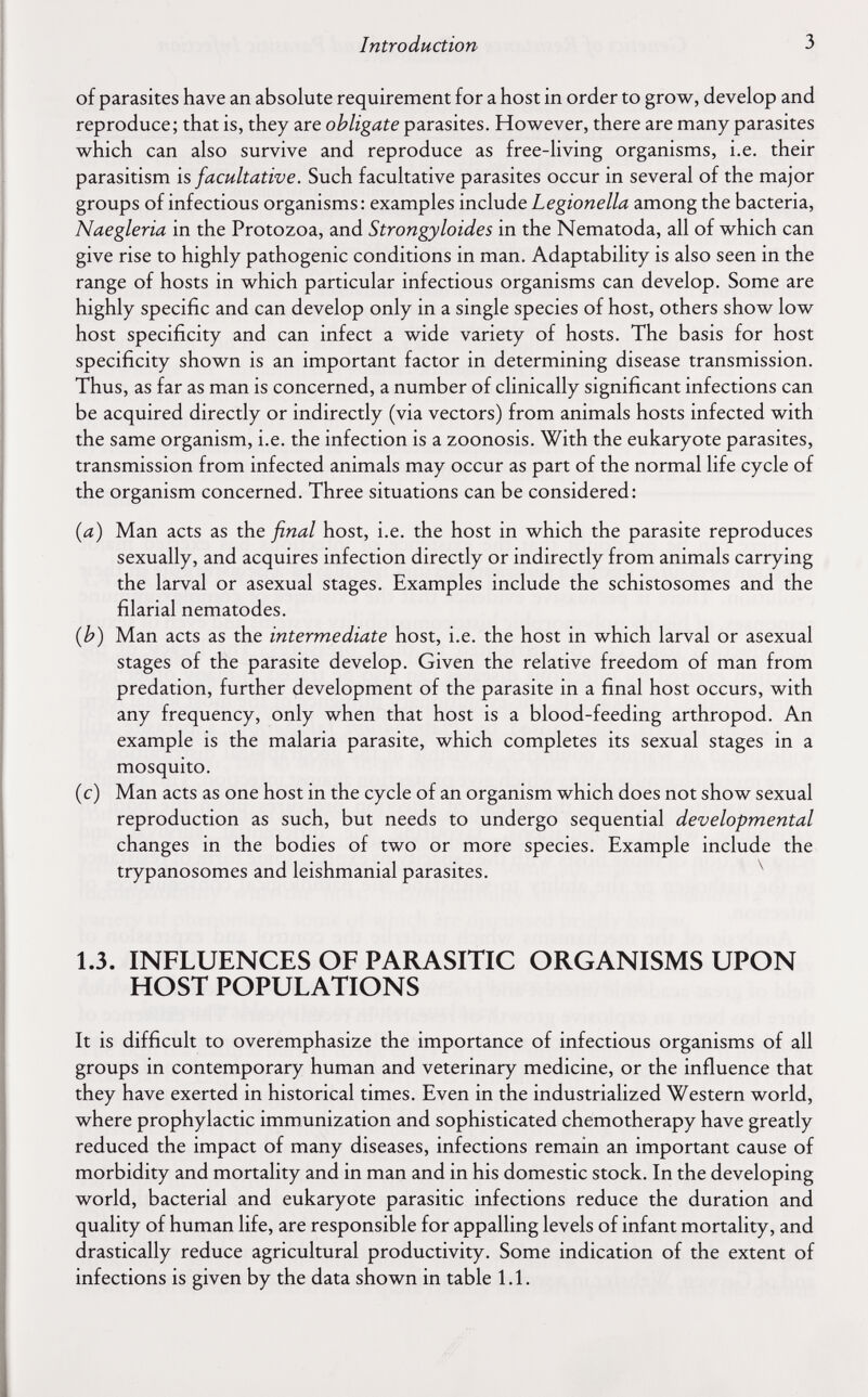 Introduction 3 of parasites have an absolute requirement for a host in order to grow, develop and reproduce; that is, they are obligate parasites. However, there are many parasites which can also survive and reproduce as free-living organisms, i.e. their parasitism is facultative. Such facultative parasites occur in several of the major groups of infectious organisms: examples include Legionella among the bacteria, Naegleria in the Protozoa, and Strongyloides in the Nematoda, all of which can give rise to highly pathogenic conditions in man. Adaptability is also seen in the range of hosts in which particular infectious organisms can develop. Some are highly specific and can develop only in a single species of host, others show low host specificity and can infect a wide variety of hosts. The basis for host specificity shown is an important factor in determining disease transmission. Thus, as far as man is concerned, a number of clinically significant infections can be acquired directly or indirectly (via vectors) from animals hosts infected with the same organism, i.e. the infection is a zoonosis. With the eukaryote parasites, transmission from infected animals may occur as part of the normal life cycle of the organism concerned. Three situations can be considered: {a) Man acts as the final host, i.e. the host in which the parasite reproduces sexually, and acquires infection directly or indirectly from animals carrying the larval or asexual stages. Examples include the schistosomes and the filarial nematodes. (b) Man acts as the intermediate host, i.e. the host in which larval or asexual stages of the parasite develop. Given the relative freedom of man from prédation, further development of the parasite in a final host occurs, with any frequency, only when that host is a blood-feeding arthropod. An example is the malaria parasite, which completes its sexual stages in a mosquito. (c) Man acts as one host in the cycle of an organism which does not show sexual reproduction as such, but needs to undergo sequential developmental changes in the bodies of two or more species. Example include the trypanosomes and leishmanial parasites. ^ 1.3. INFLUENCES OF PARASITIC ORGANISMS UPON HOST POPULATIONS It is difficult to overemphasize the importance of infectious organisms of all groups in contemporary human and veterinary medicine, or the influence that they have exerted in historical times. Even in the industrialized Western world, where prophylactic immunization and sophisticated chemotherapy have greatly reduced the impact of many diseases, infections remain an important cause of morbidity and mortality and in man and in his domestic stock. In the developing world, bacterial and eukaryote parasitic infections reduce the duration and quality of human life, are responsible for appalling levels of infant mortality, and drastically reduce agricultural productivity. Some indication of the extent of infections is given by the data shown in table 1.1.