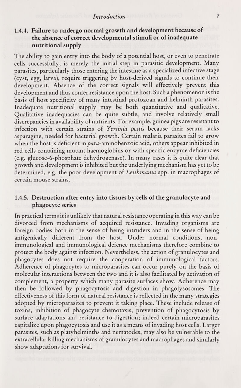 Introduction 7 1.4.4. Failure to undergo normal growth and development because of the absence of correct developmental stimuli or of inadequate nutritional supply The ability to gain entry into the body of a potential host, or even to penetrate cells successfully, is merely the initial step in parasitic development. Many parasites, particularly those entering the intestine as a specialized infective stage (cyst, egg, larva), require triggering by host-derived signals to continue their development. Absence of the correct signals will effectively prevent this development and thus confer resistance upon the host. Such a phenomenon is the basis of host specificity of many intestinal protozoan and helminth parasites. Inadequate nutritional supply may be both quantitative and qualitative. Qualitative inadequacies can be quite subtle, and involve relatively small discrepancies in availability of nutrients. For example, guinea pigs are resistant to infection with certain strains of Yersinia pestis because their serum lacks asparagine, needed for bacterial growth. Certain malaria parasites fail to grow when the host is deficient in/?íírd-aminobenzoic acid, others appear inhibited in red cells containing mutant haemoglobins or with specific enzyme deficiencies (e.g. glucose-6-phosphate dehydrogenase). In many cases it is quite clear that growth and development is inhibited but the underlying mechanism has yet to be determined, e.g. the poor development of Leishmania spp. in macrophages of certain mouse strains. 1.4.5. Destruction after entry into tissues by cells of the granulocyte and phagocyte series In practical terms it is unlikely that natural resistance operating in this way can be divorced from mechanisms of acquired resistance. Invading organisms are foreign bodies both in the sense of being intruders and in the sense of being antigenically different from the host. Under normal conditions, non- immunological and immunological defence mechanisms therefore combine to protect the body against infection. Nevertheless, the action of granulocytes and phagocytes does not require the cooperation of immunological factors. Adherence of phagocytes to microparasites can occur purely on the basis of molecular interactions between the two and it is also facilitated by activation of complement, a property which many parasite surfaces show. Adherence may then be followed by phagocytosis and digestion in phagolysosomes. The effectiveness of this form of natural resistance is reflected in the many strategies adopted by microparasites to prevent it taking place. These include release of toxins, inhibition of phagocyte Chemotaxis, prevention of phagocytosis by surface adaptations and resistance to digestion; indeed certain microparasites capitalize upon phagocytosis and use it as a means of invading host cells. Larger parasites, such as platyhelminths and nematodes, may also be vulnerable to the extracellular killing mechanisms of granulocytes and macrophages and similarly show adaptations for survival.