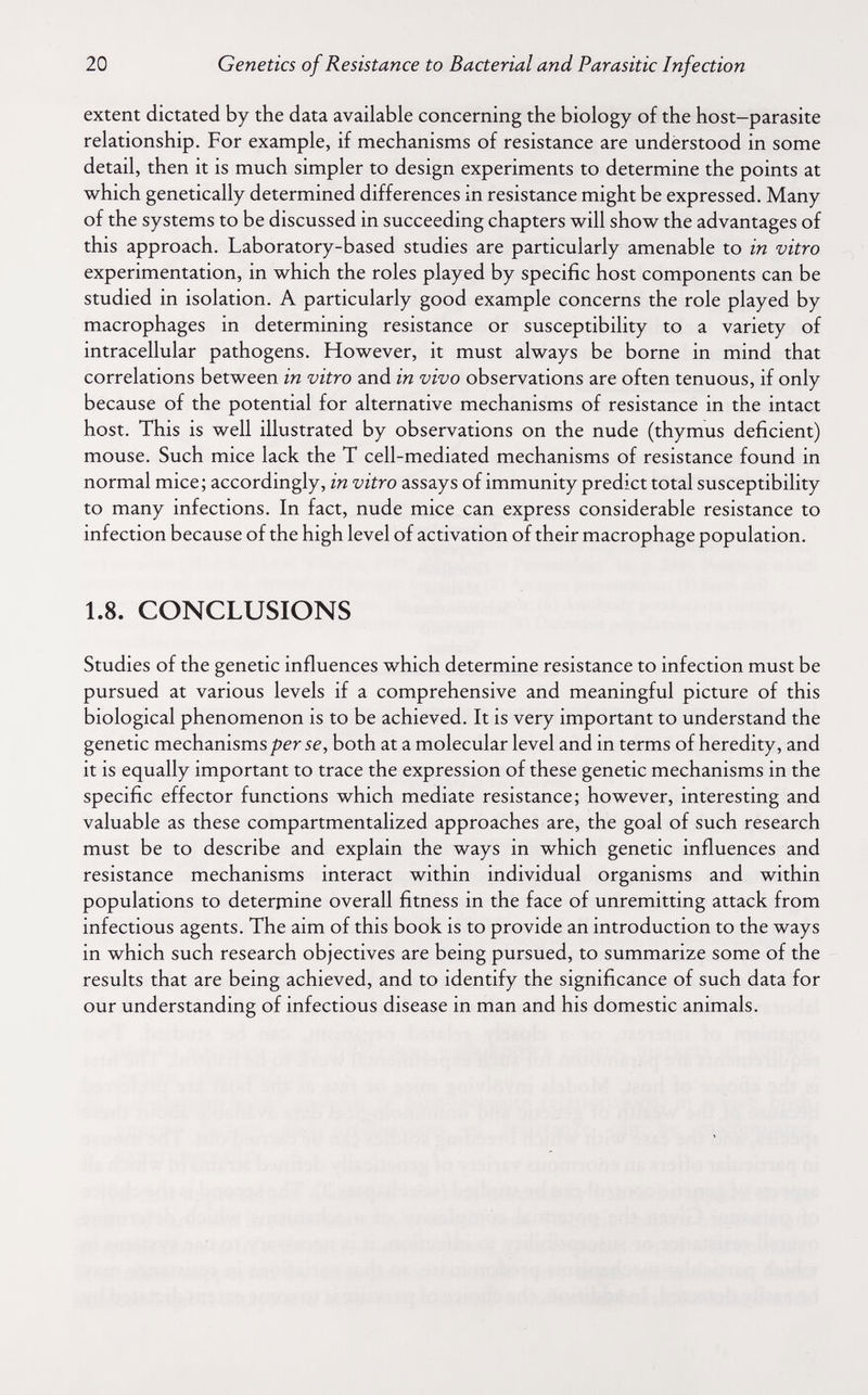 20 Genetics of Resistance to Bacterial and Parasitic Infection extent dictated by the data available concerning the biology of the host-parasite relationship. For example, if mechanisms of resistance are understood in some detail, then it is much simpler to design experiments to determine the points at which genetically determined differences in resistance might be expressed. Many of the systems to be discussed in succeeding chapters will show the advantages of this approach. Laboratory-based studies are particularly amenable to in vitro experimentation, in which the roles played by specific host components can be studied in isolation. A particularly good example concerns the role played by macrophages in determining resistance or susceptibility to a variety of intracellular pathogens. However, it must always be borne in mind that correlations between in vitro and in vivo observations are often tenuous, if only because of the potential for alternative mechanisms of resistance in the intact host. This is well illustrated by observations on the nude (thymus deficient) mouse. Such mice lack the T cell-mediated mechanisms of resistance found in normal mice; accordingly, in vitro assays of immunity predict total susceptibility to many infections. In fact, nude mice can express considerable resistance to infection because of the high level of activation of their macrophage population. 1.8. CONCLUSIONS Studies of the genetic influences which determine resistance to infection must be pursued at various levels if a comprehensive and meaningful picture of this biological phenomenon is to be achieved. It is very important to understand the genetic mechanismsboth at a molecular level and in terms of heredity, and it is equally important to trace the expression of these genetic mechanisms in the specific effector functions which mediate resistance; however, interesting and valuable as these compartmentalized approaches are, the goal of such research must be to describe and explain the ways in which genetic influences and resistance mechanisms interact within individual organisms and within populations to deterrnine overall fitness in the face of unremitting attack from infectious agents. The aim of this book is to provide an introduction to the ways in which such research objectives are being pursued, to summarize some of the results that are being achieved, and to identify the significance of such data for our understanding of infectious disease in man and his domestic animals.