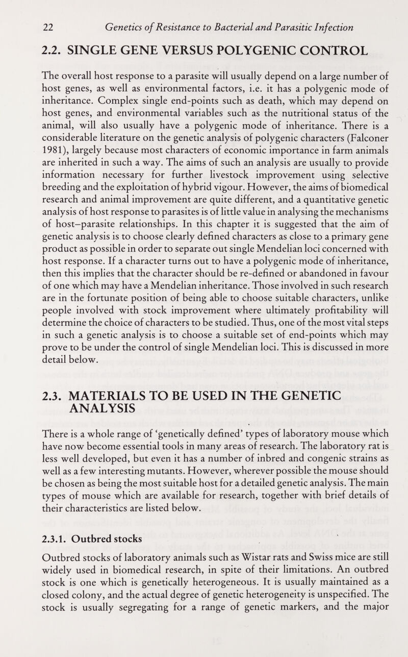 22 Genetics of Resistance to Bacterial and Parasitic Infection 2.2. SINGLE GENE VERSUS POLYGENIC CONTROL The overall host response to a parasite will usually depend on a large number of host genes, as well as environmental factors, i.e. it has a polygenic mode of inheritance. Complex single end-points such as death, which may depend on host genes, and environmental variables such as the nutritional status of the animal, will also usually have a polygenic mode of inheritance. There is a considerable literature on the genetic analysis of polygenic characters (Falconer 1981), largely because most characters of economic importance in farm animals are inherited in such a way. The aims of such an analysis are usually to provide information necessary for further livestock improvement using selective breeding and the exploitation of hybrid vigour. However, the aims of biomedical research and animal improvement are quite different, and a quantitative genetic analysis of host response to parasites is of little value in analysing the mechanisms of host-parasite relationships. In this chapter it is suggested that the aim of genetic analysis is to choose clearly defined characters as close to a primary gene product as possible in order to separate out single Mendelian loci concerned with host response. If a character turns out to have a polygenic mode of inheritance, then this implies that the character should be re-defined or abandoned in favour of one which may have a Mendelian inheritance. Those involved in such research are in the fortunate position of being able to choose suitable characters, unlike people involved with stock improvement where ultimately profitability will determine the choice of characters to be studied. Thus, one of the most vital steps in such a genetic analysis is to choose a suitable set of end-points which may prove to be under the control of single Mendelian loci. This is discussed in more detail below. 2.3. MATERIALS TO BE USED IN THE GENETIC ANALYSIS There is a whole range of 'genetically defined' types of laboratory mouse which have now become essential tools in many areas of research. The laboratory rat is less well developed, but even it has a number of inbred and congenie strains as well as a few interesting mutants. However, wherever possible the mouse should be chosen as being the most suitable host for a detailed genetic analysis. The main types of mouse which are available for research, together with brief details of their characteristics are listed below. 2.3.1. Outbred stocks Outbred stocks of laboratory animals such as Wistar rats and Swiss mice are still widely used in biomedical research, in spite of their limitations. An outbred stock is one which is genetically heterogeneous. It is usually maintained as a closed colony, and the actual degree of genetic heterogeneity is unspecified. The stock is usually segregating for a range of genetic markers, and the major