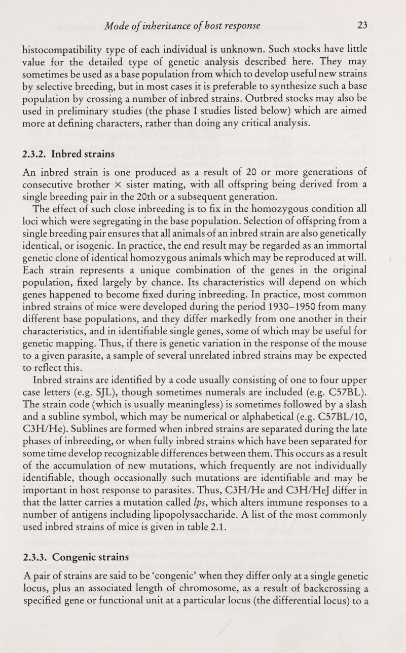 Mode of inheritance of host response 23 histocompatibility type of each individual is unknown. Such stocks have little value for the detailed type of genetic analysis described here. They may sometimes be used as a base population from which to develop useful new strains by selective breeding, but in most cases it is preferable to synthesize such a base population by crossing a number of inbred strains. Outbred stocks may also be used in preliminary studies (the phase I studies listed below) which are aimed more at defining characters, rather than doing any critical analysis. 2.3.2. Inbred strains An inbred strain is one produced as a result of 20 or more generations of consecutive brother X sister mating, with all offspring being derived from a single breeding pair in the 20th or a subsequent generation. The effect of such close inbreeding is to fix in the homozygous condition all loci which were segregating in the base population. Selection of offspring from a single breeding pair ensures that all animals of an inbred strain are also genetically identical, or isogenic. In practice, the end result may be regarded as an immortal genetic clone of identical homozygous animals which may be reproduced at will. Each strain represents a unique combination of the genes in the original population, fixed largely by chance. Its characteristics will depend on which genes happened to become fixed during inbreeding. In practice, most common inbred strains of mice were developed during the period 1930-1950 from many different base populations, and they differ markedly from one another in their characteristics, and in identifiable single genes, some of which may be useful for genetic mapping. Thus, if there is genetic variation in the response of the mouse to a given parasite, a sample of several unrelated inbred strains may be expected to reflect this. Inbred strains are identified by a code usually consisting of one to four upper case letters (e.g. SJL), though sometimes numerals are included (e.g. C57BL). The strain code (which is usually meaningless) is sometimes followed by a slash and a subline symbol, which may be numerical or alphabetical (e.g. C57BL/10, C3H/He). Sublines are formed when inbred strains are separated during the late phases of inbreeding, or when fully inbred strains which have been separated for some time develop recognizable differences between them. This occurs as a result of the accumulation of new mutations, which frequently are not individually identifiable, though occasionally such mutations are identifiable and may be important in host response to parasites. Thus, C3H/He and C3H/HeJ differ in that the latter carries a mutation called Ips, which alters immune responses to a number of antigens including lipopolysaccharide. A list of the most commonly used inbred strains of mice is given in table 2.1. 2.3.3. Congenie strains A pair of strains are said to be 'congenie' when they differ only at a single genetic locus, plus an associated length of chromosome, as a result of backcrossing a specified gene or functional unit at a particular locus (the differential locus) to a