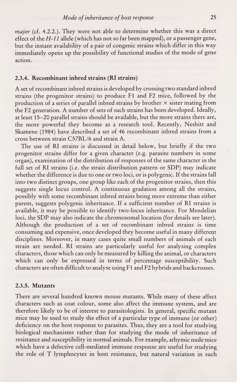 Mode of inheritance of host response 25 major (cf. 4.2.2.). They were not able to determine whether this was a direct effect of the H-11 allele (which has not so far been mapped), or a passenger gene, but the instant availability of a pair of congenie strains which differ in this way immediately opens up the possibility of functional studies of the mode of gene action. 2.3.4. Recombinant inbred strains (RI strains) A set of recombinant inbred strains is developed by crossing two standard inbred strains (the progenitor strains) to produce Fl and F2 mice, followed by the production of a series of parallel inbred strains by brother X sister mating from the F2 generation. A number of sets of such strains has been developed. Ideally, at least 15-20 parallel strains should be available, but the more strains there are, the more powerful they become as a research tool. Recently, Nesbitt and Skamene (1984) have described a set of 46 recombinant inbred strains from a cross between strain C57BL/6 and strain A. The use of RI strains is discussed in detail below, but briefly if the two progenitor strains differ for a given character (e.g. parasite numbers in some organ), examination of the distribution of responses of the same character in the full set of RI strains (i.e. the strain distribution pattern or SDP) may indicate whether the difference is due to one or two loci, or is polygenic. If the strains fall into two distinct groups, one group like each of the progenitor strains, then this suggests single locus control. A continuous gradation among all the strains, possibly with some recombinant inbred strains being more extreme than either parent, suggests polygenic inheritance. If a sufficient number of RI strains is available, it may be possible to identify two-locus inheritance. For Mendelian loci, the SDP may also indicate the chromosomal location (for details see later). Although the production of a set of recombinant inbred strains is time consuming and expensive, once developed they become useful in many differe^at disciplines. Moreover, in many cases quite small numbers of animals of each strain are needed. RI strains are particularly useful for analysing complex characters, those which can only be measured by killing the animal, or characters which can only be expressed in terms of percentage susceptibility. Such characters are often difficult to analyse using Fl and F2 hybrids and backcrosses. 2.3.5. Mutants There are several hundred known mouse mutants. While many of these affect characters such as coat colour, some also affect the immune system, and are therefore likely to be of interest to parasitologists. In general, specific mutant mice may be used to study the effect of a particular type of immune (or other) deficiency on the host response to parasites. Thus, they are a tool for studying biological mechanisms rather than for studying the mode of inheritance of resistance and susceptibility in normal animals. For example, athymic nude mice which have a defective cell-mediated immune response are useful for studying the role of T lymphocytes in host resistance, but natural variation in such