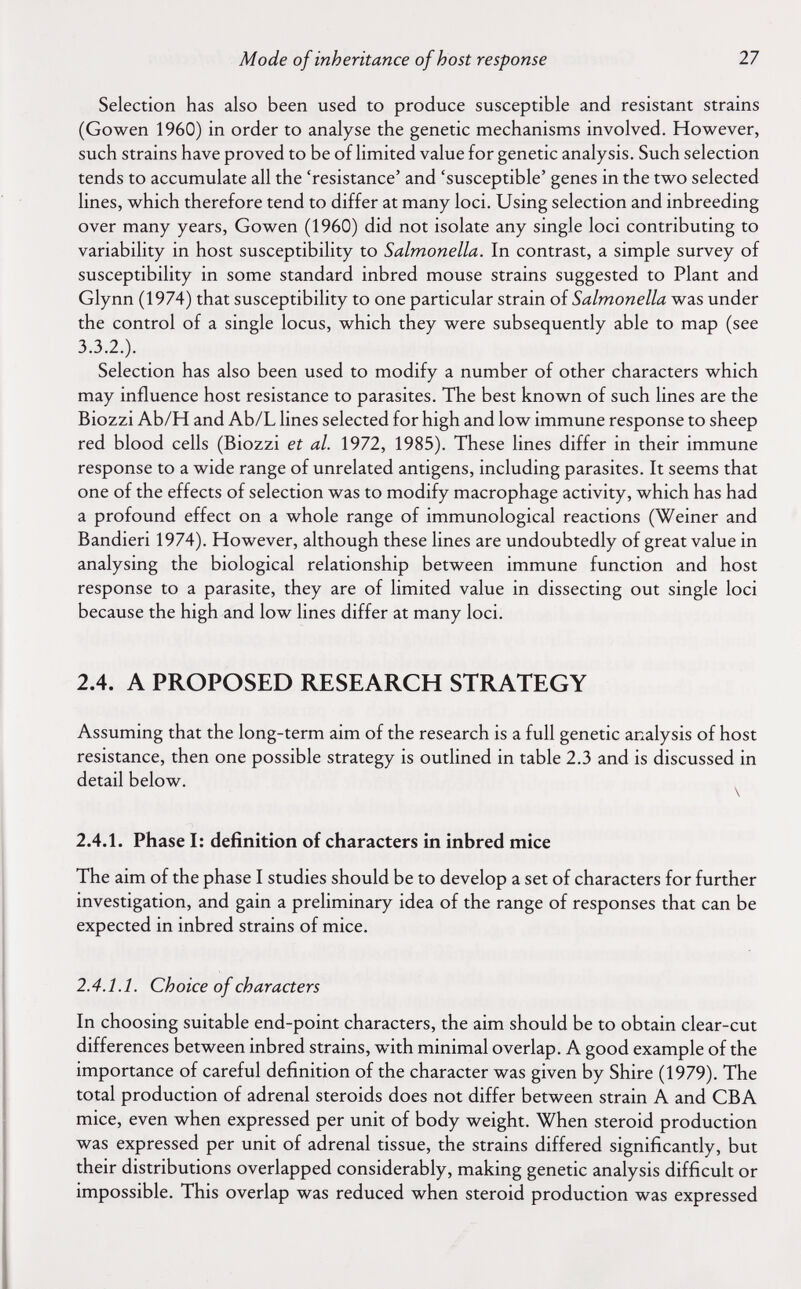 Mode of inheritance of host response 27 Selection has also been used to produce susceptible and resistant strains (Gowen 1960) in order to analyse the genetic mechanisms involved. However, such strains have proved to be of limited value for genetic analysis. Such selection tends to accumulate all the 'resistance' and 'susceptible' genes in the two selected lines, which therefore tend to differ at many loci. Using selection and inbreeding over many years, Gowen (1960) did not isolate any single loci contributing to variability in host susceptibility to Salmonella. In contrast, a simple survey of susceptibility in some standard inbred mouse strains suggested to Plant and Glynn (1974) that susceptibility to one particular strain of Salmonella was under the control of a single locus, which they were subsequently able to map (see 3.3.2.). Selection has also been used to modify a number of other characters which may influence host resistance to parasites. The best known of such lines are the Biozzi Ab/H and Ab/L lines selected for high and low immune response to sheep red blood cells (Biozzi et al. 1972, 1985). These lines differ in their immune response to a wide range of unrelated antigens, including parasites. It seems that one of the effects of selection was to modify macrophage activity, which has had a profound effect on a whole range of immunological reactions (Weiner and Bandieri 1974). However, although these lines are undoubtedly of great value in analysing the biological relationship between immune function and host response to a parasite, they are of limited value in dissecting out single loci because the high and low lines differ at many loci. 2.4. A PROPOSED RESEARCH STRATEGY Assuming that the long-term aim of the research is a full genetic analysis of host resistance, then one possible strategy is outlined in table 2.3 and is discussed in detail below. ^ 2.4.1. Phase I: definition of characters in inbred mice The aim of the phase I studies should be to develop a set of characters for further investigation, and gain a preliminary idea of the range of responses that can be expected in inbred strains of mice. 2.4.1.1. Choice of characters In choosing suitable end-point characters, the aim should be to obtain clear-cut differences between inbred strains, with minimal overlap. A good example of the importance of careful definition of the character was given by Shire (1979). The total production of adrenal steroids does not differ between strain A and CBA mice, even when expressed per unit of body weight. When steroid production was expressed per unit of adrenal tissue, the strains differed significantly, but their distributions overlapped considerably, making genetic analysis difficult or impossible. This overlap was reduced when steroid production was expressed