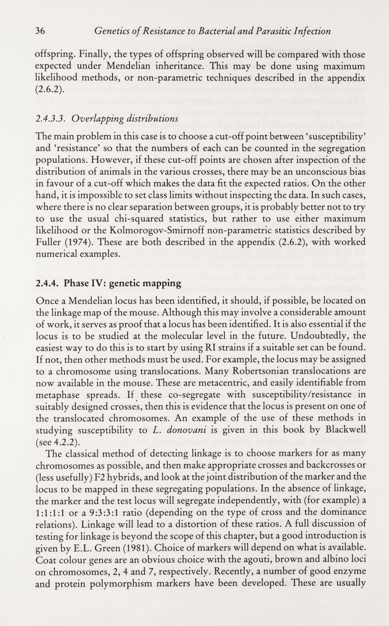 36 Genetics of Resistance to Bacterial and Parasitic Infection offspring. Finally, the types of offspring observed will be compared with those expected under Mendelian inheritance. This may be done using maximum likelihood methods, or non-parametric techniques described in the appendix (2.6.2). 2.4.3.3. Overlapping distributions The main problem in this case is to choose a cut-off point between 'susceptibility' and 'resistance' so that the numbers of each can be counted in the segregation populations. However, if these cut-off points are chosen after inspection of the distribution of animals in the various crosses, there may be an unconscious bias in favour of a cut-off which makes the data fit the expected ratios. On the other hand, it is impossible to set class limits without inspecting the data. In such cases, where there is no clear separation between groups, it is probably better not to try to use the usual chi-squared statistics, but rather to use either maximum likelihood or the Kolmorogov-Smirnoff non-parametric statistics described by Fuller (1974). These are both described in the appendix (2.6.2), with worked numerical examples. 2.4.4. Phase IV: genetic mapping Once a Mendelian locus has been identified, it should, if possible, be located on the linkage map of the mouse. Although this may involve a considerable amount of work, it serves as proof that a locus has been identified. It is also essential if the locus is to be studied at the molecular level in the future. Undoubtedly, the easiest way to do this is to start by using RI strains if a suitable set can be found. If not, then other methods must be used. For example, the locus may be assigned to a chromosome using translocations. Many Robertsonian translocations are now available in the mouse. These are metacentric, and easily identifiable from metaphase spreads. If these co-segregate with susceptibility/resistance in suitably designed crosses, then this is evidence that the locus is present on one of the translocated chromosomes. An example of the use of these methods in studying susceptibility to L. donovani is given in this book by Blackwell (see 4.2.2). The classical method of detecting linkage is to choose markers for as many chromosomes as possible, and then make appropriate crosses and backcrosses or (less usefully) F2 hybrids, and look at the joint distribution of the marker and the locus to be mapped in these segregating populations. In the absence of linkage, the marker and the test locus will segregate independently, with (for example) a 1:1:1:1 or a 9:3:3:1 ratio (depending on the type of cross and the dominance relations). Linkage will lead to a distortion of these ratios. A full discussion of testing for linkage is beyond the scope of this chapter, but a good introduction is given by E.L. Green (1981). Choice of markers will depend on what is available. Coat colour genes are an obvious choice with the agouti, brown and albino loci on chromosomes, 2, 4 and 7, respectively. Recently, a number of good enzyme and protein polymorphism markers have been developed. These are usually