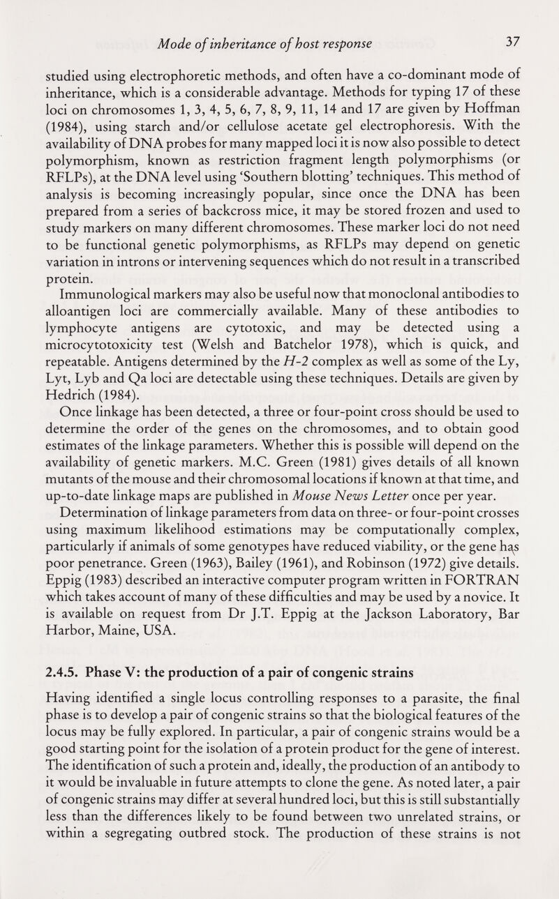 Mode of inheritance of host response 37 studied using electrophoretic methods, and often have a co-dominant mode of inheritance, which is a considerable advantage. Methods for typing 17 of these loci on chromosomes 1, 3, 4, 5, 6, 7, 8, 9, 11, 14 and 17 are given by Hoffman (1984), using starch and/or cellulose acetate gel electrophoresis. With the availability of DNA probes for many mapped loci it is now also possible to detect polymorphism, known as restriction fragment length polymorphisms (or RFLPs), at the DNA level using 'Southern blotting' techniques. This method of analysis is becoming increasingly popular, since once the DNA has been prepared from a series of backcross mice, it may be stored frozen and used to study markers on many different chromosomes. These marker loci do not need to be functional genetic polymorphisms, as RFLPs may depend on genetic variation in introns or intervening sequences which do not result in a transcribed protein. Immunological markers may also be useful now that monoclonal antibodies to alloantigen loci are commercially available. Many of these antibodies to lymphocyte antigens are cytotoxic, and may be detected using a microcytotoxicity test (Welsh and Batchelor 1978), which is quick, and repeatable. Antigens determined by the H-2 complex as well as some of the Ly, Lyt, Lyb and Qa loci are detectable using these techniques. Details are given by Hedrich (1984). Once linkage has been detected, a three or four-point cross should be used to determine the order of the genes on the chromosomes, and to obtain good estimates of the linkage parameters. Whether this is possible will depend on the availability of genetic markers. M.C. Green (1981) gives details of all known mutants of the mouse and their chromosomal locations if known at that time, and up-to-date linkage maps are published in Mouse News Letter once per year. Determination of linkage parameters from data on three- or four-point crosses using maximum likelihood estimations may be computationally complex, particularly if animals of some genotypes have reduced viability, or the gene ha,s poor penetrance. Green (1963), Bailey (1961), and Robinson (1972) give details. Eppig (1983) described an interactive computer program written in FORTRAN which takes account of many of these difficulties and may be used by a novice. It is available on request from Dr J.T. Eppig at the Jackson Laboratory, Bar Harbor, Maine, USA. 2.4.5. Phase V: the production of a pair of congenie strains Having identified a single locus controlling responses to a parasite, the final phase is to develop a pair of congenie strains so that the biological features of the locus may be fully explored. In particular, a pair of congenie strains would be a good starting point for the isolation of a protein product for the gene of interest. The identification of such a protein and, ideally, the production of an antibody to it would be invaluable in future attempts to clone the gene. As noted later, a pair of congenie strains may differ at several hundred loci, but this is still substantially less than the differences likely to be found between two unrelated strains, or within a segregating outbred stock. The production of these strains is not