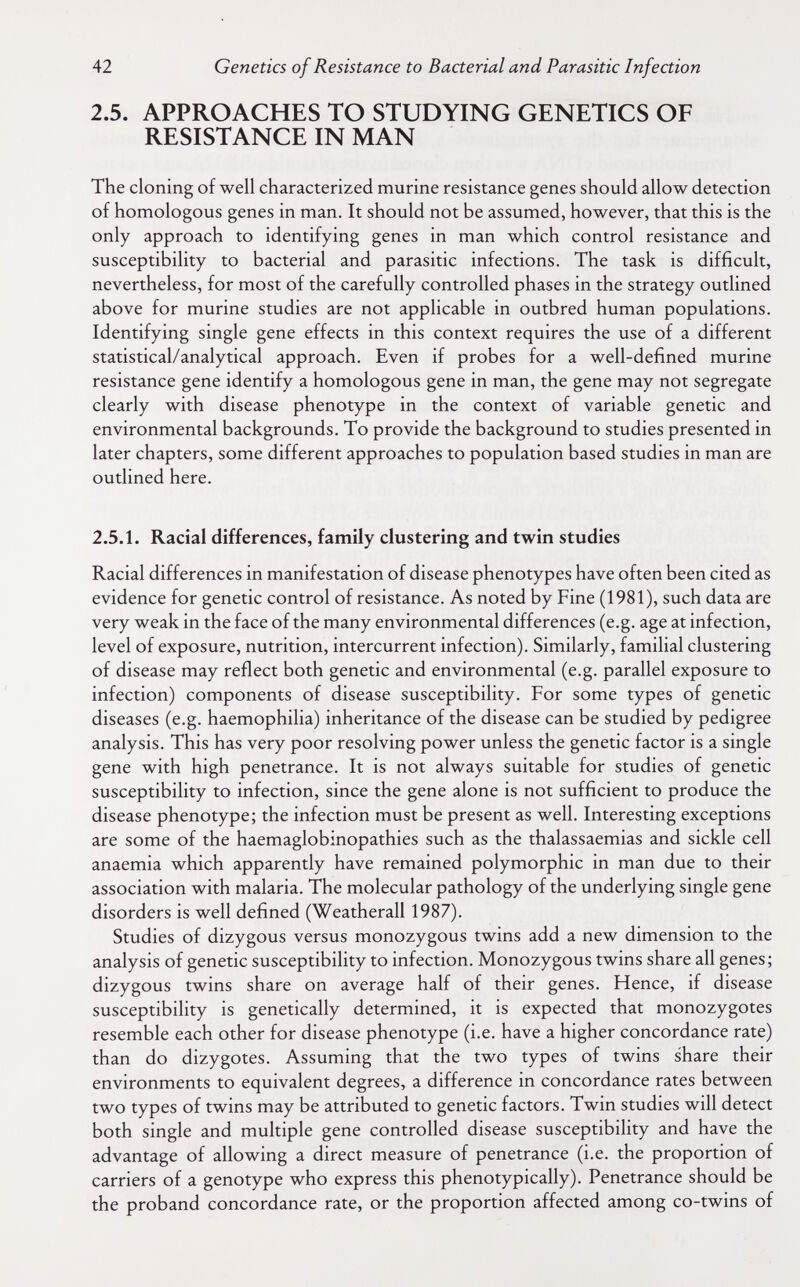 42 Genetics of Resistance to Bacterial and Parasitic Infection 2.5. APPROACHES TO STUDYING GENETICS OF RESISTANCE IN MAN The cloning of well characterized murine resistance genes should allow detection of homologous genes in man. It should not be assumed, however, that this is the only approach to identifying genes in man which control resistance and susceptibility to bacterial and parasitic infections. The task is difficult, nevertheless, for most of the carefully controlled phases in the strategy outlined above for murine studies are not applicable in outbred human populations. Identifying single gene effects in this context requires the use of a different statistical/analytical approach. Even if probes for a well-defined murine resistance gene identify a homologous gene in man, the gene may not segregate clearly with disease phenotype in the context of variable genetic and environmental backgrounds. To provide the background to studies presented in later chapters, some different approaches to population based studies in man are outlined here. 2.5.1. Racial differences, family clustering and twin studies Racial differences in manifestation of disease phenotypes have often been cited as evidence for genetic control of resistance. As noted by Fine (1981), such data are very weak in the face of the many environmental differences (e.g. age at infection, level of exposure, nutrition, intercurrent infection). Similarly, familial clustering of disease may reflect both genetic and environmental (e.g. parallel exposure to infection) components of disease susceptibility. For some types of genetic diseases (e.g. haemophilia) inheritance of the disease can be studied by pedigree analysis. This has very poor resolving power unless the genetic factor is a single gene with high penetrance. It is not always suitable for studies of genetic susceptibility to infection, since the gene alone is not sufficient to produce the disease phenotype; the infection must be present as well. Interesting exceptions are some of the haemaglobinopathies such as the thalassaemias and sickle cell anaemia which apparently have remained polymorphic in man due to their association with malaria. The molecular pathology of the underlying single gene disorders is well defined (Weatherall 1987). Studies of dizygous versus monozygous twins add a new dimension to the analysis of genetic susceptibility to infection. Monozygous twins share all genes; dizygous twins share on average half of their genes. Hence, if disease susceptibihty is genetically determined, it is expected that monozygotes resemble each other for disease phenotype (i.e. have a higher concordance rate) than do dizygotes. Assuming that the two types of twins share their environments to equivalent degrees, a difference in concordance rates between two types of twins may be attributed to genetic factors. Twin studies will detect both single and multiple gene controlled disease susceptibility and have the advantage of allowing a direct measure of penetrance (i.e. the proportion of carriers of a genotype who express this phenotypically). Penetrance should be the proband concordance rate, or the proportion affected among co-twins of