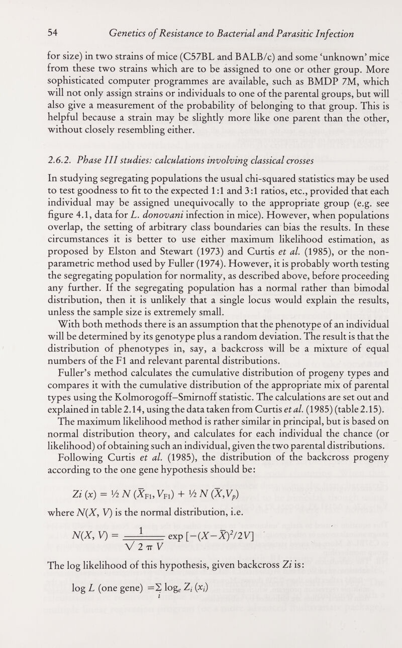 54 Genetics of Resistance to Bacterial and Parasitic Infection for size) in two strains of mice (C57BL and BALB/c) and some 'unknown' mice from these two strains which are to be assigned to one or other group. More sophisticated computer programmes are available, such as BMDP 7M, which will not only assign strains or individuals to one of the parental groups, but will also give a measurement of the probability of belonging to that group. This is helpful because a strain may be slightly more like one parent than the other, without closely resembling either. 2.6.2. Phase III studies: calculations involving classical crosses In studying segregating populations the usual chi-squared statistics may be used to test goodness to fit to the expected 1:1 and 3:1 ratios, etc., provided that each individual may be assigned unequivocally to the appropriate group (e.g. see figure 4.1, data for L. donovani infection in mice). However, when populations overlap, the setting of arbitrary class boundaries can bias the results. In these circumstances it is better to use either maximum likelihood estimation, as proposed by Elston and Stewart (1973) and Curtis et al. (1985), or the non- parametric method used by Fuller (1974). However, it is probably worth testing the segregating population for normality, as described above, before proceeding any further. If the segregating population has a normal rather than bimodal distribution, then it is unlikely that a single locus would explain the results, unless the sample size is extremely small. With both methods there is an assumption that the phenotype of an individual will be determined by its genotype plus a random deviation. The result is that the distribution of phenotypes in, say, a backcross will be a mixture of equal numbers of the Fl and relevant parental distributions. Fuller's method calculates the cumulative distribution of progeny types and compares it with the cumulative distribution of the appropriate mix of parental types using the Kolmorogoff-Smirnoff statistic. The calculations are set out and explained in table 2.14, using the data taken from Curtis ei л/. ( 1985) (table 2.15). The maximum likelihood method is rather similar in principal, but is based on normal distribution theory, and calculates for each individual the chance (or likelihood) of obtaining such an individual, given the two parental distributions. Following Curtis et al. (1985), the distribution of the backcross progeny according to the one gene hypothesis should be: (x) = 1/2 N (Xpu Vfi) + '/2 N (X,Vp) where N(X, V) is the normal distribution, i.e. ЩХ, V) = ^ exp [-{X-X)'/2V] ' V 27tV The log likelihood of this hypothesis, given backcross Zi is : log L (one gene) =2 log^ 2¿ (x¿) i