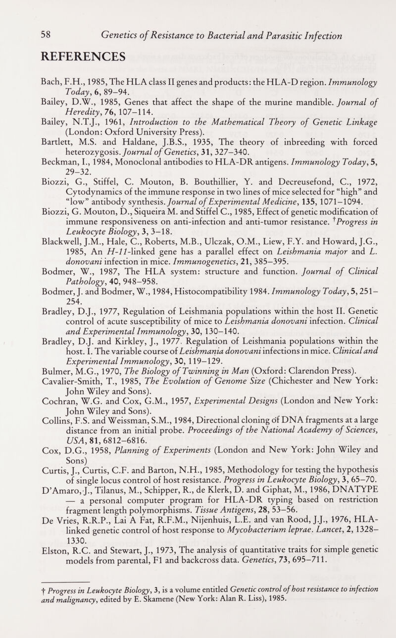 58 Genetics of Resistance to Bacterial and Parasitic Infection REFERENCES Bach, F.H., 1985, The HLA class II genes and products : the HLA-D region. Immunology Today, 6, 89-94. Bailey, D.W., 1985, Genes that affect the shape of the murine mandible. Journal of Heredity, 76, 107-114. Bailey, N.T.J., 1961, Introduction to the Mathematical Theory of Genetic Linkage (London: Oxford University Press). Bartlett, M.S. and Haldane, J.B.S., 1935, The theory of inbreeding with forced heterozygosis./оигид/ of Genetics, 31, 327-340. Beckman, I., 1984, Monoclonal antibodies to HLA-DR antigens. Immunology Today, 5, 29-32. Biozzi, G., Stiffel, C. Mouton, В. Bouthillier, Y. and Decreusefond, C., 1972, Cytodynamics of the immune response in two lines of mice selected for high and low antibody synthesis./оигпд/ of Experimental Medicine, 135, 1071-1094. Biozzi, G. Mouton, D., Siqueira M. and Stiffel C., 1985, Effect of genetic modification of immune responsiveness on anti-infection and anti-tumor resistance. ^Progress in Leukocyte Biology, 3, 3-18. Blackwell, J.M., Hale, C., Roberts, M.B., Ulczak, O.M., Liew, F.Y. and Howard, J.G., 1985, An //-7Í-linked gene has a parallel effect on Leishmania major and L. donovani infection in mice. Immunogenetics, 21, 385-395. Bodmer, W., 1987, The HLA system: structure and function. Journal of Clinical Pathology, 40, 948-958. Bodmer, J. and Bodmer, W., 1984, Histocompatibility 1984. Immunology Today, 5,251- 254. Bradley, D.J., 1977, Regulation of Leishmania populations within the host II. Genetic control of acute susceptibility of mice to Leishmania donovani infection. Clinical and Experimental Immunology, 30, 130-140. Bradley, D.J. and Kirkley, J., 1977. Regulation of Leishmania populations within the host. I. The variable cowrst oí Leishmania donovani míecúons in mice. Clinical and Experimental Immunology, 30, 119-129. Bulmer, M.G., 1970, The Biology of Twinning in Man (Oxford: Clarendon Press). Cavalier-Smith, T., 1985, The Evolution of Genome Size (Chichester and New York: John Wiley and Sons). Cochran, W.G. and Cox, G.M., 1957, Experimental Designs (London and New York: John Wiley and Sons). Collins, F.S. and Weissman, S.M., 1984, Directional cloning of DNA fragments at a large distance from an initial probe. Proceedings of the National Academy of Sciences, С/5Л, 81, 6812-6816. Cox, D.G., 1958, Planning of Experiments (London and New York: John Wiley and Sons) Curtis, J., Curtis, C.F. and Barton, N.H., 1985, Methodology for testing the hypothesis of single locus control of host resistance. Progress in Leukocyte Biology, 3, 65-70. D'Amaro, J., Tilanus, M., Schipper, R., de Klerk, D. and Giphat, M., 1986, DNATYPE — a personal computer program for HLA-DR typing based on restriction fragment length polymorphisms. Tissue Antigens, 28, 53-56. De Vries, R.R.P., Lai A Fat, R.F.M., Nijenhuis, L.E. and van Rood, J.J., 1976, HLA- linked genetic control of host response to Mycobacterium leprae. Lancet, 2,1328- 1330. Elston, R.C. and Stewart, J., 1973, The analysis of quantitative traits for simple genetic models from parental, Fl and backcross data. Genetics, 73, 695-711. t Progress in Leukocyte Biology, 3, is a volume entitled Genetic control of host resistance to infeaion and malignancy, edited by E. Skamene (New York: Alan R. Liss), 1985.