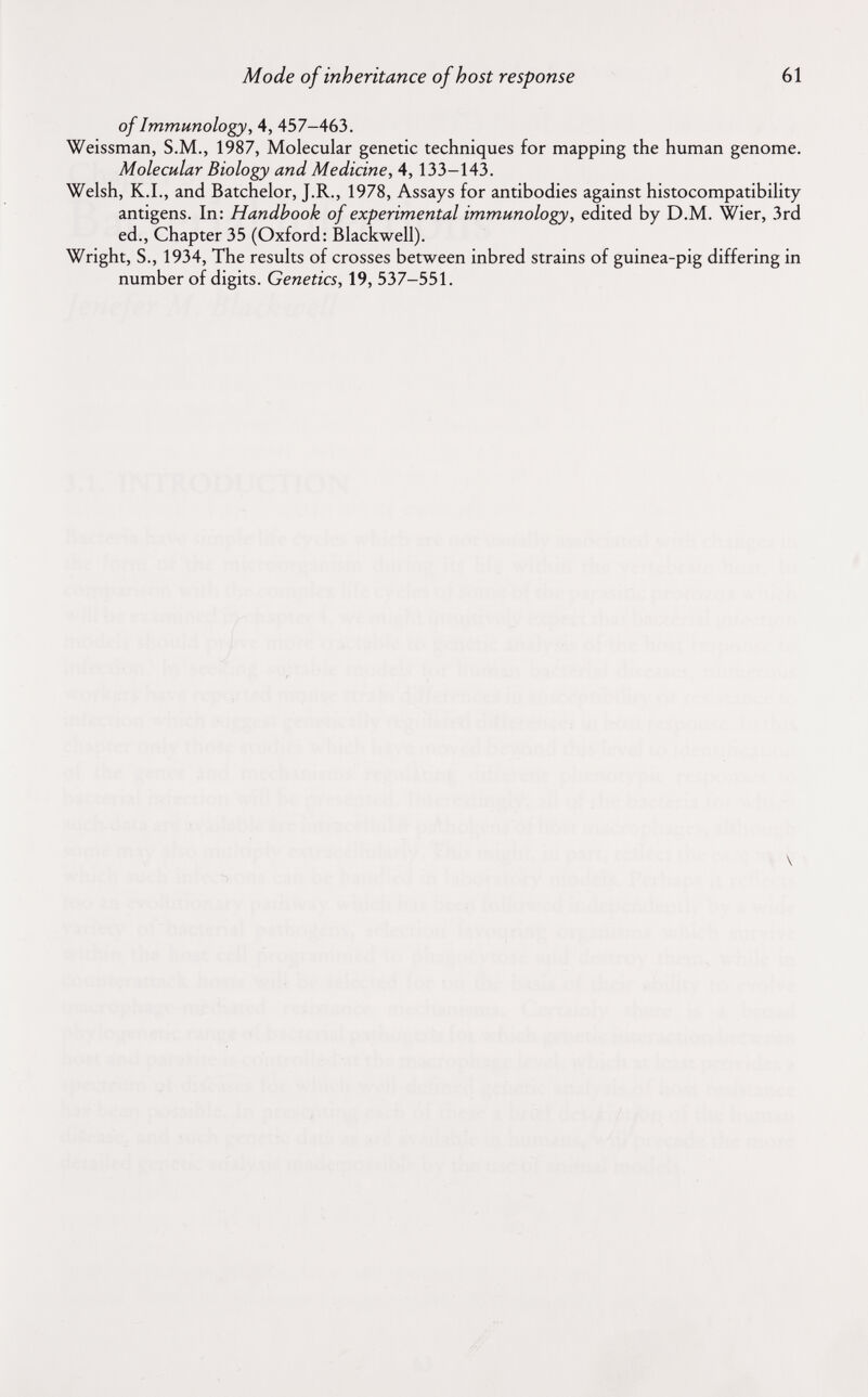 Mode of inheritance of host response 61 of Immunology, 4, 457-463. Weissman, S.M., 1987, Molecular genetic techniques for mapping the human genome. Molecular Biology and Medicine, 4, 133-143. Welsh, K.I., and Batchelor, J.R., 1978, Assays for antibodies against histocompatibility antigens. In: Handbook of experimental immunology, edited by D.M. Wier, 3rd ed., Chapter 35 (Oxford: Blackwell). Wright, S., 1934, The results of crosses between inbred strains of guinea-pig differing in number of digits. Genetics, 19, 537-551. \