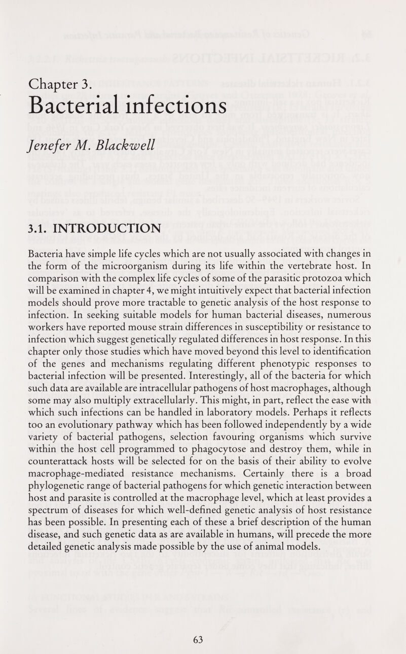 chapter 3. Bacterial infections Jenefer M. Blackwell 3.1. INTRODUCTION Bacteria have simple life cycles which are not usually associated with changes in the form of the microorganism during its life within the vertebrate host. In comparison with the complex life cycles of some of the parasitic protozoa which will be examined in chapter 4, we might intuitively expect that bacterial infection models should prove more tractable to genetic analysis of the host response to infection. In seeking suitable models for human bacterial diseases, numerous workers have reported mouse strain differences in susceptibility or resistance to infection which suggest genetically regulated differences in host response. In this chapter only those studies which have moved beyond this level to identification of the genes and mechanisms regulating different phenotypic responses to bacterial infection will be presented. Interestingly, all of the bacteria for which such data are available are intracellular pathogens of host macrophages, although some may also multiply extracellularly. This might, in part, reflect the ease with which such infections can be handled in laboratory models. Perhaps it reflects too an evolutionary pathway which has been followed independently by a wide variety of bacterial pathogens, selection favouring organisms which survive within the host cell programmed to phagocytose and destroy them, while in counterattack hosts will be selected for on the basis of their ability to evolve macrophage-mediated resistance mechanisms. Certainly there is a broad phylogenetic range of bacterial pathogens for which genetic interaction between host and parasite is controlled at the macrophage level, which at least provides a spectrum of diseases for which well-defined genetic analysis of host resistance has been possible. In presenting each of these a brief description of the human disease, and such genetic data as are available in humans, will precede the more detailed genetic analysis made possible by the use of animal models. 63