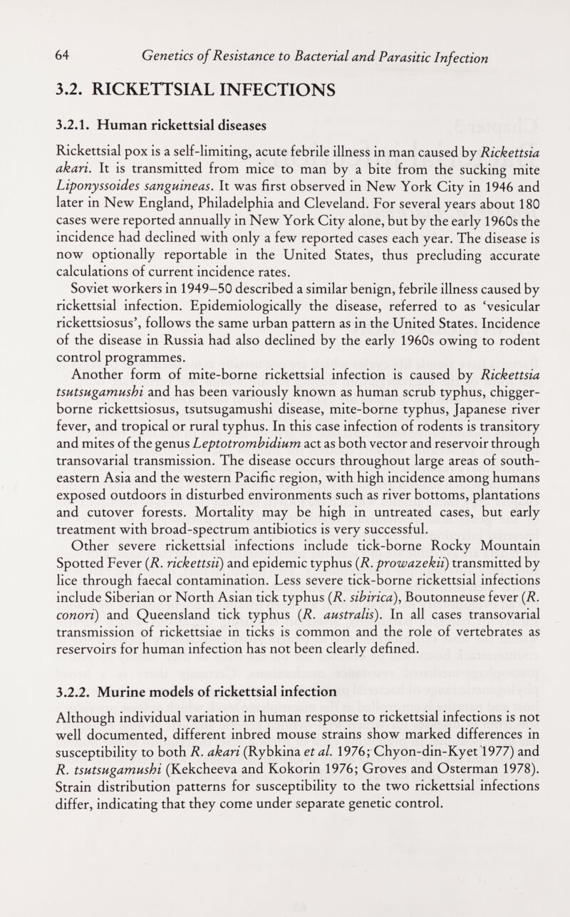 64 Genetics of Resistance to Bacterial and Parasitic Infection 3.2. RICKETTSIAL INFECTIONS 3.2.1. Human rickettsial diseases Rickettsial pox is a self-limiting, acute febrile illness in man caused by Rickettsia akari. It is transmitted from mice to man by a bite from the sucking mite Liponyssoides sanguineas. It was first observed in New York City in 1946 and later in New England, Philadelphia and Cleveland. For several years about 180 cases were reported annually in New York City alone, but by the early 1960s the incidence had declined with only a few reported cases each year. The disease is now optionally reportable in the United States, thus precluding accurate calculations of current incidence rates. Soviet workers in 1949-50 described a similar benign, febrile illness caused by rickettsial infection. Epidemiologically the disease, referred to as 'vesicular rickettsiosus', follows the same urban pattern as in the United States. Incidence of the disease in Russia had also declined by the early 1960s owing to rodent control programmes. Another form of mite-borne rickettsial infection is caused by Rickettsia tsutsugamushi and has been variously known as human scrub typhus, chigger- borne rickettsiosus, tsutsugamushi disease, mite-borne typhus, Japanese river fever, and tropical or rural typhus. In this case infection of rodents is transitory and mites of the genus Leptotromhidium act as both vector and reservoir through transovarial transmission. The disease occurs throughout large areas of south¬ eastern Asia and the western Pacific region, with high incidence among humans exposed outdoors in disturbed environments such as river bottoms, plantations and cutover forests. Mortality may be high in untreated cases, but early treatment with broad-spectrum antibiotics is very successful. Other severe rickettsial infections include tick-borne Rocky Mountain Spotted Fever {R. rickettsii) and epidemic typhus (R. prowazekii) transmitted by lice through faecal contamination. Less severe tick-borne rickettsial infections include Siberian or North Asian tick typhus {R. sibirica). Boutonneuse fever {R. conori) and Queensland tick typhus {R. australis). In all cases transovarial transmission of rickettsiae in ticks is common and the role of vertebrates as reservoirs for human infection has not been clearly defined. 3.2.2. Murine models of rickettsial infection Although individual variation in human response to rickettsial infections is not well documented, different inbred mouse strains show marked differences in susceptibility to both R. akari (Rybkina et al. 1976; Chyon-din-Kyet 1977) and R. tsutsugamushi (Kekcheeva and Kokorin 1976; Groves and Osterman 1978). Strain distribution patterns for susceptibility to the two rickettsial infections differ, indicating that they come under separate genetic control.