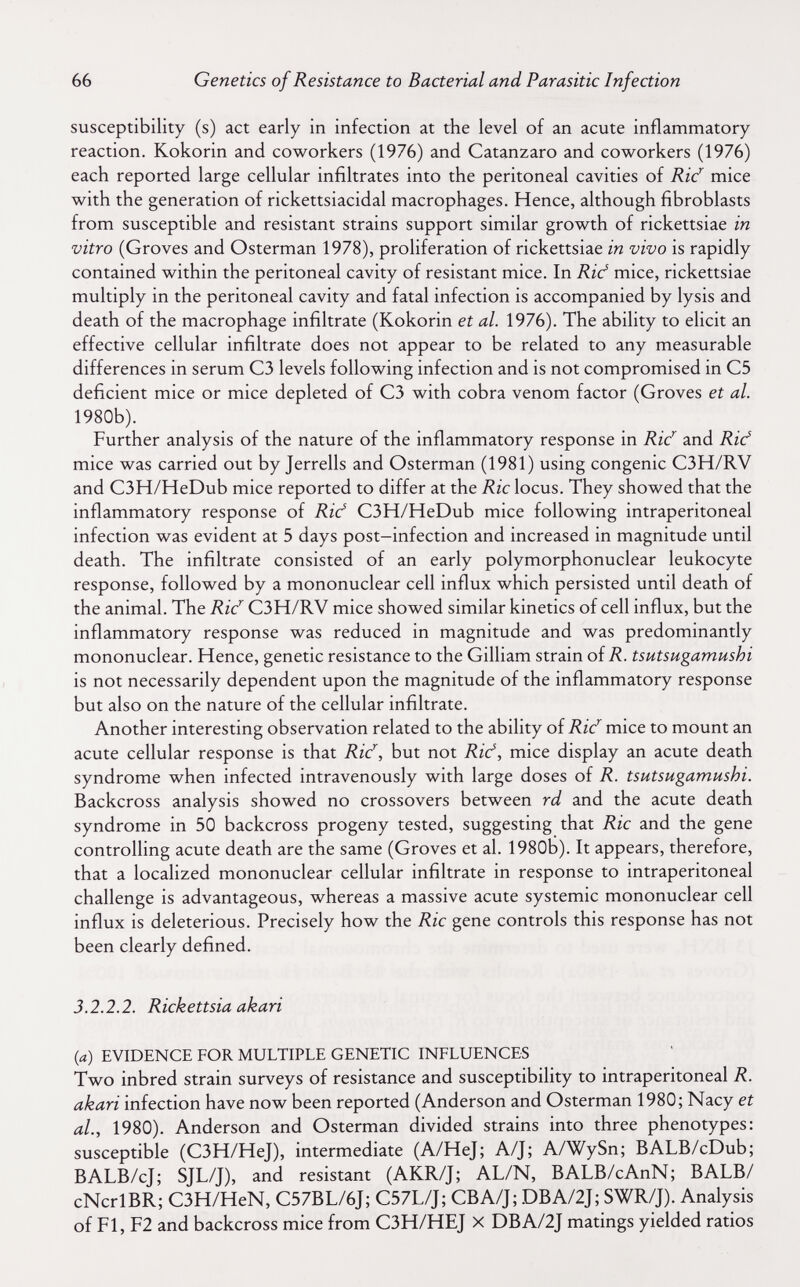 66 Genetics of Resistance to Bacterial and Parasitic Infection susceptibility (s) act early in infection at the level of an acute inflammatory reaction. Kokorin and coworkers (1976) and Catanzaro and coworkers (1976) each reported large cellular infiltrates into the peritoneal cavities of Ric^ mice with the generation of rickettsiacidal macrophages. Hence, although fibroblasts from susceptible and resistant strains support similar growth of rickettsiae in vitro (Groves and Osterman 1978), proliferation of rickettsiae in vivo is rapidly contained within the peritoneal cavity of resistant mice. In Rid mice, rickettsiae multiply in the peritoneal cavity and fatal infection is accompanied by lysis and death of the macrophage infiltrate (Kokorin et al. 1976). The ability to elicit an effective cellular infiltrate does not appear to be related to any measurable differences in serum C3 levels following infection and is not compromised in C5 deficient mice or mice depleted of C3 with cobra venom factor (Groves et al. 1980b). Further analysis of the nature of the inflammatory response in Rid and Rief mice was carried out by Jerrells and Osterman (1981) using congenie C3H/RV and C3H/HeDub mice reported to differ at the Rie locus. They showed that the inflammatory response of Rid C3H/HeDub mice following intraperitoneal infection was evident at 5 days post—infection and increased in magnitude until death. The infiltrate consisted of an early polymorphonuclear leukocyte response, followed by a mononuclear cell influx which persisted until death of the animal. The Ric^ C3H/RV mice showed similar kinetics of cell influx, but the inflammatory response was reduced in magnitude and was predominantly mononuclear. Hence, genetic resistance to the Gilliam strain oîR. tsutsugamushi is not necessarily dependent upon the magnitude of the inflammatory response but also on the nature of the cellular infiltrate. Another interesting observation related to the ability of Rid mice to mount an acute cellular response is that Rid, but not Rid, mice display an acute death syndrome when infected intravenously with large doses of R. tsutsugamushi. Backcross analysis showed no crossovers between rd and the acute death syndrome in 50 backcross progeny tested, suggesting that Rie and the gene controlling acute death are the same (Groves et al. 1980b). It appears, therefore, that a localized mononuclear cellular infiltrate in response to intraperitoneal challenge is advantageous, whereas a massive acute systemic mononuclear cell influx is deleterious. Precisely how the Rie gene controls this response has not been clearly defined. 3.2.2.2. Rickettsia akari {a) EVIDENCE FOR MULTIPLE GENETIC INFLUENCES Two inbred strain surveys of resistance and susceptibiUty to intraperitoneal R. akari infection have now been reported (Anderson and Osterman 1980; Nacy et al., 1980). Anderson and Osterman divided strains into three phenotypes: susceptible (C3H/HeJ), intermediate (A/HeJ; A/J; A/WySn; BALB/cDub; BALB/cJ; SJL/J), and resistant (AKR/J; AL/N, BALB/cAnN; В ALB/ cNcrlBR; C3H/HeN, C57BL/6J; C57L/J; CBA/J; DBA/2J; SWR/J). Analysis of Fl, F2 and backcross mice from C3H/HEJ X DBA/2J matings yielded ratios