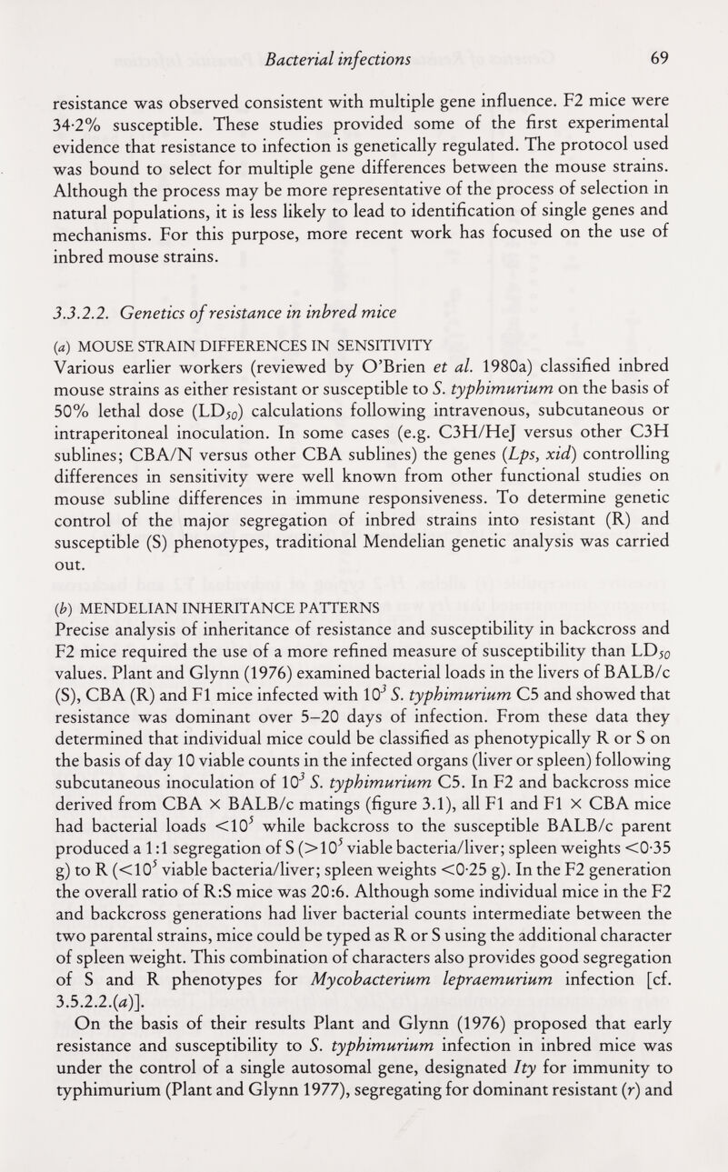 Bacterial infections 69 resistance was observed consistent with multiple gene influence. F2 mice were 34-2% susceptible. These studies provided some of the first experimental evidence that resistance to infection is genetically regulated. The protocol used was bound to select for multiple gene differences between the mouse strains. Although the process may be more representative of the process of selection in natural populations, it is less likely to lead to identification of single genes and mechanisms. For this purpose, more recent work has focused on the use of inbred mouse strains. 3.3.2.2. Genetics of resistance in inbred mice {a) MOUSE STRAIN DIFFERENCES IN SENSITIVITY Various earlier workers (reviewed by O'Brien et al. 1980a) classified inbred mouse strains as either resistant or susceptible to S. typhimurium on the basis of 50% lethal dose (LD^o) calculations following intravenous, subcutaneous or intraperitoneal inoculation. In some cases (e.g. C3H/HeJ versus other C3H subhnes; CBA/N versus other СБА sublines) the genes {Lps, xid) controlling differences in sensitivity were well known from other functional studies on mouse subline differences in immune responsiveness. To determine genetic control of the major segregation of inbred strains into resistant (R) and susceptible (S) phenotypes, traditional Mendelian genetic analysis was carried out. ф) MENDELIAN INHERITANCE PATTERNS Precise analysis of inheritance of resistance and susceptibility in backcross and F2 mice required the use of a more refined measure of susceptibility than LD^o values. Plant and Glynn (1976) examined bacterial loads in the livers of BALB/c (S), CBA (R) and Fl mice infected with 10' S. typhimurium C5 and showed that resistance was dominant over 5-20 days of infection. From these data they determined that individual mice could be classified as phenotypically R or S on the basis of day 10 viable counts in the infected organs (liver or spleen) following subcutaneous inoculation of 10^ S. typhimurium C5. In F2 and backcross mice derived from CBA X BALB/c matings (figure 3.1), all Fl and Fl X CBA mice had bacterial loads <10^ while backcross to the susceptible BALB/c parent produced a 1:1 segregation of S (>10^ viable bacteria/liver; spleen weights <0-35 g) to R (<10^ viable bacteria/liver; spleen weights <0-25 g). In the F2 generation the overall ratio of R:S mice was 20:6. Although some individual mice in the F2 and backcross generations had liver bacterial counts intermediate between the two parental strains, mice could be typed as R or S using the additional character of spleen weight. This combination of characters also provides good segregation of S and R phenotypes for Mycobacterium lepraemurium infection [cf. 3.5.2.2.(л)]. On the basis of their results Plant and Glynn (1976) proposed that early resistance and susceptibility to S. typhimurium infection in inbred mice was under the control of a single autosomal gene, designated Ity for immunity to typhimurium (Plant and Glynn 1977), segregating for dominant resistant (r) and