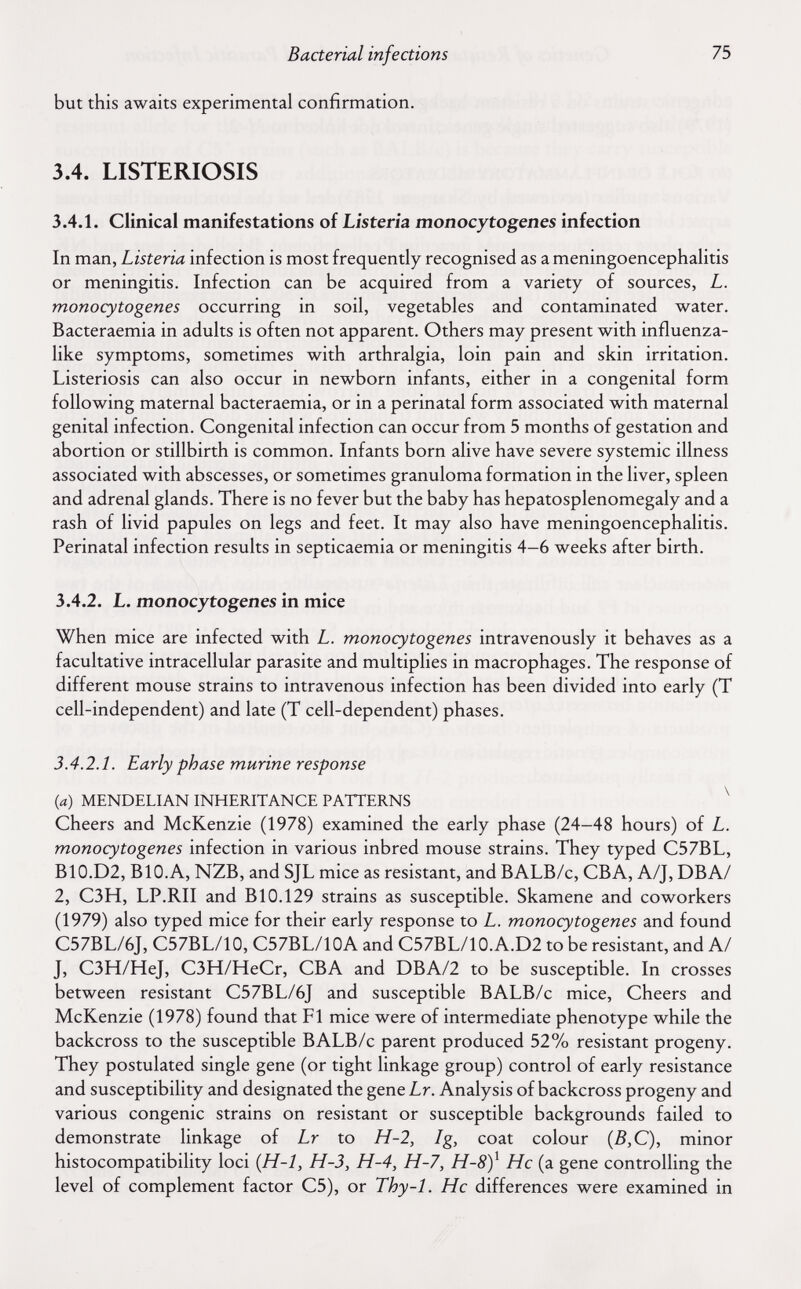 Bacterial infections 75 but this awaits experimental confirmation. 3.4. LISTERIOSIS 3.4.1. Clinical manifestations of Listeria monocytogenes infection In man, Listeria infection is most frequently recognised as a meningoencephalitis or meningitis. Infection can be acquired from a variety of sources, L. monocytogenes occurring in soil, vegetables and contaminated water. Bacteraemia in adults is often not apparent. Others may present with influenza¬ like symptoms, sometimes with arthralgia, loin pain and skin irritation. Listeriosis can also occur in newborn infants, either in a congenital form following maternal bacteraemia, or in a perinatal form associated with maternal genital infection. Congenital infection can occur from 5 months of gestation and abortion or stillbirth is common. Infants born alive have severe systemic illness associated with abscesses, or sometimes granuloma formation in the liver, spleen and adrenal glands. There is no fever but the baby has hepatosplenomegaly and a rash of livid papules on legs and feet. It may also have meningoencephalitis. Perinatal infection results in septicaemia or meningitis 4—6 weeks after birth. 3.4.2. L. monocytogenes in mice When mice are infected with L. monocytogenes intravenously it behaves as a facultative intracellular parasite and multiplies in macrophages. The response of different mouse strains to intravenous infection has been divided into early (T cell-independent) and late (T cell-dependent) phases. 3.4.2. L Early phase murine response {a) MENDELIAN INHERITANCE PATTERNS ^ Cheers and McKenzie (1978) examined the early phase (24-48 hours) of L. monocytogenes infection in various inbred mouse strains. They typed C57BL, B10.D2, BIO.A, NZB, and SJL mice as resistant, and BALB/c, CBA, A/J, DBA/ 2, C3H, LP.RII and BIO.129 strains as susceptible. Skamene and coworkers (1979) also typed mice for their early response to L. monocytogenes and found C57BL/6J, C57BL/10, C57BL/10A and C57BL/10.A.D2 to be resistant, and А/ J, C3H/HeJ, C3H/HeCr, CBA and DBA/2 to be susceptible. In crosses between resistant C57BL/6J and susceptible BALB/c mice. Cheers and McKenzie (1978) found that Fl mice were of intermediate phenotype while the backcross to the susceptible BALB/c parent produced 52% resistant progeny. They postulated single gene (or tight linkage group) control of early resistance and susceptibility and designated the gene Lr. Analysis of backcross progeny and various congenie strains on resistant or susceptible backgrounds failed to demonstrate linkage of Lr to H-2, Ig, coat colour minor histocompatibility loci {H-1, H-3, H-4, H-7, H-8)^ He (a gene controlling the level of complement factor C5), or Thy-1. He differences were examined in