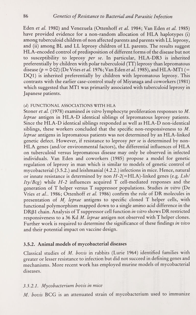 86 Genetics of Resistance to Bacterial and Parasitic Infection Eden et al. 1980) and Venezuela (Ottenhoff et al. 1984; Van Eden et al. 1985) have provided evidence for a non-random allocation of HLA haplotypes (i) among tuberculoid children of non affected parents and parents with LL leprosy, and (ii) among BL and LL leprosy children of LL parents. The results suggest HLA-encoded control of predisposition of different forms of the disease but not to susceptibility to leprosy per se. In particular, HLA-DR3 is inherited preferentially by children with polar tuberculoid (TT) leprosy than lepromatous disease (p 0 02) (De Vries eí¿í/. 1976; Van Eden eí л/. 1985), and HLA-MTl (= DQl) is inherited preferentially by children with lepromatous leprosy. This contrasts with the earlier case-control study of Miyanaga and coworkers (1981) which suggested that MTl was primarily associated with tuberculoid leprosy in Japanese patients. {d) FUNCTIONAL ASSOCIATIONS WITH HLA Stoner et al. (1978) examined in vitro lymphocyte proliferation responses to M. leprae antigen in HLA-D identical siblings of lepromatous leprosy patients. Since the HLA-D identical siblings responded as well as HLA-D non-identical siblings, these workers concluded that the specific non-responsiveness to M. leprae antigens in lepromatous patients was not determined by an HLA-linked genetic defect. However, if resistance to leprosy per se is determined by non- HLA genes (and/or environmental factors), the differential influences of HLA on tuberculoid versus lepromatous disease may only be observed in infected individuals. Van Eden and coworkers (1985) propose a model for genetic regulation of leprosy in man which is similar to models of genetic control of mycobacterial (3.5.2.) and leishmanial (4.2.2.) infections in mice. Hence, natural or innate resistance is determined by non //-2(=HLA)-linked genes (e.g. Lsh/ Ity/Bcg) while H-2 influences acquired T cell-mediated responses and the generation of T helper versus T suppressor populations. Studies in vitro (De Vries et al.. 1986; Ottenhoff et al. 1986) confirm the role of DR molecules in presentation of M. leprae antigens to specific cloned T helper cells, with functional polymorphism mapped down to a single amino acid difference in the DRßl chain. Analysis of T suppressor cell function in vitro shows DR restricted responsiveness to a 36 Kd M. leprae antigen not observed with T helper clones. Further work is required to determine the significance of these findings in vivo and their potential impact on vaccine design. 3.5.2. Animal models of mycobacterial diseases Classical studies of M. bovis in rabbits (Lurie 1964) identified famihes with greater or lesser resistance to infection but did not succeed in defining genes and mechanisms. More recent work has employed murine models of mycobacterial diseases. 3.5.2.1. Mycobacterium bovis in mice M. bovis BCG is an attenuated strain of mycobacterium used to immunize