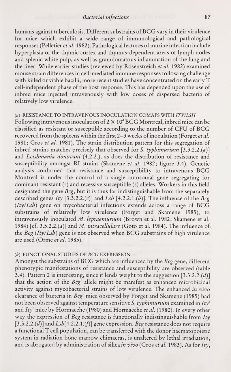 Bacterial infections 87 humans against tuberculosis. Different substrains of BCG vary in their virulence for mice which exhibit a wide range of immunological and pathological responses (Pelletier ei ¿г/. 1982). Pathological features of murine infection include hyperplasia of the thymic cortex and thymus-dependent areas of lymph nodes and splenic white pulp, as well as granulomatous inflammation of the lung and the liver. While earlier studies (reviewed by Rosenstreich et al. 1982) examined mouse strain differences in cell-mediated immune responses following challenge with killed or viable bacilli, more recent studies have concentrated on the early T cell-independent phase of the host response. This has depended upon the use of inbred mice injected intravenously with low doses of dispersed bacteria of relatively low virulence. (a) RESISTANCE TO INTRAVENOUS INOCULATION COMAPS WITH ITY/LSH Following intravenous inoculation of 2 X lO'' BCG Montreal, inbred mice can be classified as resistant or susceptible according to the number of CFU of BCG recovered from the spleens within the first 2-3 weeks of inoculation (Forget et al. 1981; Gros et al. 1981). The strain distribution pattern for this segregation of inbred strains matches precisely that observed for S. typhimurium [3.3.2.2.(a)] and Leishmania donovani (4.2.2.), as does the distribution of resistance and susceptibility amongst RI strains (Skamene et al. 1982; figure 3.4). Genetic analysis confirmed that resistance and susceptibility to intravenous BCG Montreal is under the control of a single autosomal gene segregating for dominant resistant (r) and recessive susceptible (s) alleles. Workers in this field designated the gene Beg, but it is thus far indistinguishable from the separately described genes ïty [3.3.2.2.(с)] and Lsh [4.2.2.1.(¿')]. The influence of the Beg {Ity/Lsh) gene on mycobacterial infections extends across a range of BCG substrains of relatively low virulence (Forget and Skamene 1985), to intravenously inoculated M. lepraemurium (Brown et al. 1982; Skamene et al. 1984) [cf. 3.5.2.2.(¿г)] and M. intracellulare (Goto et al. 1984). The influence of\ the Bcg {Ity/Lsh) gene is not observed when BCG substrains of high virulence are used (Orme et al. 1985). ф) FUNCTIONAL STUDIES OF BCG EXPRESSION Amongst the substrains of BCG which are influenced by the Beg gene, different phenotypic manifestations of resistance and susceptibility are observed (table 3.4). Pattern 2 is interesting, since it lends weight to the suggestion [3.3.2.2.(i/)] that the action of the Bcg^ allele might be manifest as enhanced microbicidal activity against mycobacterial strains of low virulence. The enhanced in vivo clearance of bacteria in Bcg^ mice observed by Forget and Skamene (1985) had not been observed against temperature sensitive S. typhimurium examined in Ity^ and Ity^ mice by Hormaeche (1980) and Hormaeche et al. (1980). In every other way the expression of Beg resistance is functionally indistinguishable from Ity [3.3.2.2.{d)] and Lsh[4.2.2.1.(f)] gene expression. Beg resistance does not require a functional T cell population, can be transferred with the donor haematopoietic system in radiation bone marrow chimaeras, is unaltered by lethal irradiation, and is abrogated by administration of silica in vivo (Gros et al. 1983). As for Ity,