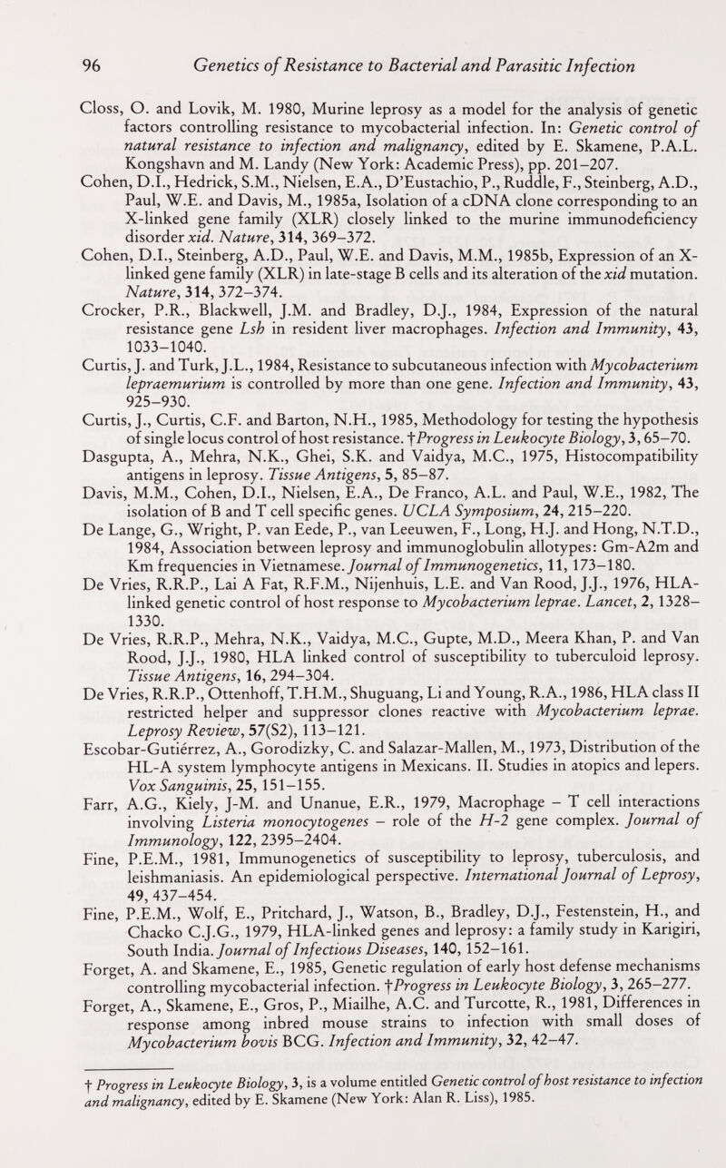 96 Genetics of Resistance to Bacterial and Parasitic Infection Closs, O. and Lovik, M. 1980, Murine leprosy as a model for the analysis of genetic factors controlling resistance to mycobacterial infection. In: Genetic control of natural resistance to infection and malignancy, edited by E. Skamene, P.A.L. Kongshavn and M. Landy (New York: Academic Press), pp. 201-207. Cohen, D.I., Hedrick, S.M., Nielsen, E.A., D'Eustachio, P., Ruddle, F., Steinberg, A.D., Paul, W.E. and Davis, M., 1985a, Isolation of a cDNA clone corresponding to an X-linked gene family (XLR) closely linked to the murine immunodeficiency disorder xiW. Nature, 314, 369-372. Cohen, D.I., Steinberg, A.D., Paul, W.E. and Davis, M.M., 1985b, Expression of an X- linked gene family (XLR) in late-stage В cells and its alteration of the xid mutation. Nature, 314, 372-374. Crocker, P.R., Blackwell, J.M. and Bradley, D.J., 1984, Expression of the natural resistance gene Lsh in resident liver macrophages. Infection and Immunity, 43, 1033-1040. Curtis, J. and Turk, J.L., 1984, Resistance to subcutaneous infection with Mycobacterium lepraemurium is controlled by more than one gene. Infection and Immunity, 43, 925-930. Curtis, J., Curtis, C.F. and Barton, N.H., 1985, Methodology for testing the hypothesis of single locus control of host resistance. Progress in Leukocyte Biology, 3,65-70. Dasgupta, A., Mehra, N.K., Ghei, S.K. and Vaidya, M.C., 1975, Histocompatibility antigens in leprosy. Tissue Antigens, 5, 85-87. Davis, M.M., Cohen, D.I., Nielsen, E.A., De Franco, A.L. and Paul, W.E., 1982, The isolation of В and T cell specific genes. UCLA Symposium, 24, 215-220. De Lange, G., Wright, P. van Eede, P., van Leeuwen, F., Long, H.J. and Hong, N.T.D., 1984, Association between leprosy and immunoglobulin allotypes: Gm-A2m and Km frequencies in Vietnamese./оигид/ of Immunogenetics, 11, 173-180. De Vries, R.R.P., Lai A Fat, R.F.M., Nijenhuis, L.E. and Van Rood, J.J., 1976, HLA- linked genetic control of host response to Mycobacterium leprae. Lancet, 2,1328- 1330. De Vries, R.R.P., Mehra, N.K., Vaidya, M.C., Gupte, M.D., Meera Khan, P. and Van Rood, J.J., 1980, HLA linked control of susceptibility to tuberculoid leprosy. Tissue Antigens, 16, 294-304. De Vries, R.R.P., Ottenhoff, T.H.M., Shuguang, Li and Young, R.A., 1986, HLA class II restricted helper and suppressor clones reactive with Mycobacterium leprae. Leprosy Review, 57(S2), 113-121. Escobar-Gutiérrez, A., Gorodizky, C. and Salazar-Mallen, M., 1973, Distribution of the HL-A system lymphocyte antigens in Mexicans. II. Studies in atopics and lepers. Vox Sanguinis, 25, 151-155. Farr, A.G., Kiely, J-M. and Unanue, E.R., 1979, Macrophage - T cell interactions involving Listeria monocytogenes - role of the H-2 gene complex. Journal of Immunology, 122, 2395-2404. Fine, P.E.M., 1981, Immunogenetics of susceptibility to leprosy, tuberculosis, and leishmaniasis. An epidemiological perspective. International Journal of Leprosy, 49,437-454. Fine, P.E.M., Wolf, E., Pritchard, J., Watson, В., Bradley, D.J., Festenstein, H., and Chacko C.J.G., 1979, HLA-Hnked genes and leprosy: a family study in Karigiri, South Inàia.. Journal of Infectious Diseases, 140, 152-161. Forget, A. and Skamene, E., 1985, Genetic regulation of early host defense mechanisms controlling mycobacterial infection. ■\Progress in Leukocyte Biology, 3, 265-277. Forget, A., Skamene, E., Gros, P., Miailhe, A.C. and Turcotte, R., 1981, Differences in response among inbred mouse strains to infection with small doses of Mycobacterium bovis BCG. Infection and Immunity, 32, 42-47. t Progress in Leukocyte Biology, 3, is a volume entitled Genetic control of host resistance to infection and malignancy, edited by E. Skamene (New York: Alan R. Liss), 1985.