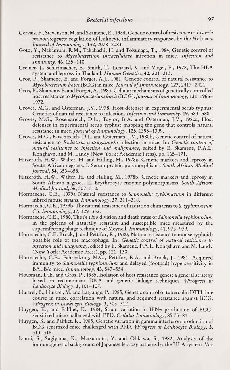 Bacterial infections 97 Gervais, F., Stevenson, M. and Skamene, E., 1984, Genetic control of resistance to Listeria monocytogenes: regulation of leukocyte inflammatory responses by the He locus. Journal of Immunology, 132, 2078-2083. Goto, Y., Nakamura, R.M., Takahashi, H. and Tokunaga, T., 1984, Genetic control of resistance to Mycobacterium intracellulare infection in mice. Infection and Immunity, 46, 135-140. Greiner, J., Schleimacher, E., Smith, T., Lenaard, V. and Vogel, F., 1978, The HLA system and leprosy in Thailand. Human Genetics, 42, 201-213. Gros, P., Skamene, E. and Forget, A.J., 1981, Genetic control of natural resistance to Mycobacterium bovis (BCG) in mice. Journal of Immunology, 127, 2417-2421. Gros, P., Skamene, E. and Forget, A., 1983, Cellular mechanisms of genetically controlled host resistance to Mycobacterium bovis (^QG). Journal of Immunology, 131,1966- 1972. Groves, M.G. and Osterman, J.V., 1978, Host defenses in experimental scrub typhus: Genetics of natural resistance to infection. Infection and Immunity, 19, 583-588. Groves, M.G., Rosenstreich, D.L., Taylor, B.A. and Osterman, J.V., 1980a, Host defenses in experimental scrub typhus: mapping the gene that controls natural resistance in mice. Journal of Immunology, 125, 1395-1399. Groves, M.G., Rosentreich, D.L. and Osterman, J.V., 1980b, Genetic control of natural resistance to Rickettsia tsutsugamushi infection in mice. In: Genetic control of natural resistance to infection and malignancy, edited by E. Skamene, P.A.L. Konghavn, and M. Landy (New York: Academic Press), pp. 165-171. Hitzeroth, H.W., Walter, H. and Hilling, M., 1978a, Genetic markers and leprosy in South African negroes. I. Serum protein polymorphisms. South African Medical Journal, 54, 653-658. Hitzeroth, H.W., Walter, H. and Hilling, M., 1978b, Genetic markers and leprosy in South African negroes. II. Erythrocyte enzyme polymorphisms. South African Medical Journal, 56, 507-510. Hormaeche, C.E., 1979a Natural resistance to Salmonella typhimurium in different inbred mouse strains. Immunology, 37, 311-318. Hormaeche, C.E., 1979b, The natural resistance of radiation chimaeras to S. typhimurium C5. Immunology, Ъ7, 329-332. Hormaeche, C.E., 1980, The in vivo division and death rates oí Salmonella typhimurium in the spleens of naturally resistant and susceptible mice measured by the superinfecting phage technique of Meynell. Immunology, 41, 973-979. ^ Hormaeche, C.E. Brock, J. and Pettifor, R., 1980, Natural resistance to mouse typhoid: possible role of the macrophage. In: Genetic control of natural resistance to infection and malignancy, edited by E. Skamene, P.A.L. Kongshavn and M. Landy (New York: Academic Press), pp. 121-130. Hormaeche, C.E., Fahrenkrog, M.C., Pettifor, R.A. and Brock, J., 1981, Acquired immunity to Salmonella typhimurium and delayed (footpad) hypersensitivity in BALB/c mice. Immunology, 43, 547-554. Housman, D.E. and Gros, P., 1985, Isolation of host resistance genes: a general strategy based on recombinant DNA and genetic linkage techniques. '\Progress in Leukocyte Biology, 3, 101-107. Hurtrel, В., Hurtrel, M. and Lagrange, P., 1985, Genetic control of tuberculin DTH time course in mice, correlation with natural and acquired resistance against BCG. Progress in Leukocyte Biology, 3, 305-312. Huygen, K., and Palfliet, K., 1984, Strain variation in IFN7 production of BCG- sensitized mice challenged with PPD. Cellular Immunology, 85 75-81. Huygen, K. and Palfliet, K., 1985, Genetic variation in gamma interferon production of BCG-sensitized mice challenged with PPD. fProgress in Leukocyte Biology, 3, 313-318. Izumi, S., Sugiyama, K., Matsumoto, Y. and Ohkawa, S., 1982, Analysis of the immunogenetic background of Japanese leprosy patients by the HLA system. Vox