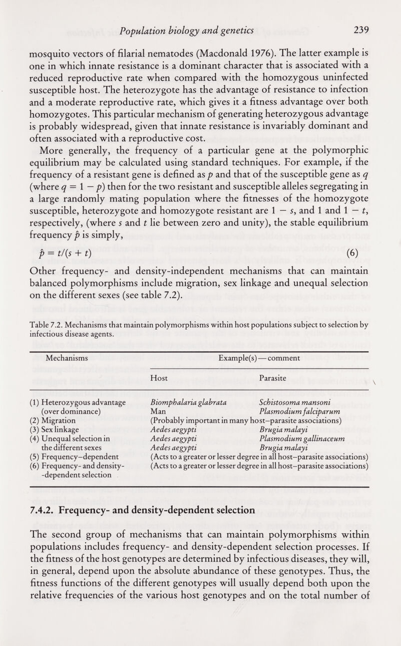 Population biology and genetics 239 mosquito vectors of filarial nematodes (Macdonald 1976). The latter example is one in which innate resistance is a dominant character that is associated with a reduced reproductive rate when compared with the homozygous uninfected susceptible host. The heterozygote has the advantage of resistance to infection and a moderate reproductive rate, which gives it a fitness advantage over both homozygotes. This particular mechanism of generating heterozygous advantage is probably widespread, given that innate resistance is invariably dominant and often associated with a reproductive cost. More generally, the frequency of a particular gene at the polymorphic equilibrium may be calculated using standard techniques. For example, if the frequency of a resistant gene is defined as p and that of the susceptible gene as q (where q = 1 — p) then for the two resistant and susceptible alleles segregating in a large randomly mating population where the fitnesses of the homozygote susceptible, heterozygote and homozygote resistant are 1 — s, and 1 and 1 — i, respectively, (where s and t lie between zero and unity), the stable equilibrium frequency p is simply, p = t/{s + t) (6) Other frequency- and density-independent mechanisms that can maintain balanced polymorphisms include migration, sex linkage and unequal selection on the different sexes (see table 7.2). Table 7.2. Mechanisms that maintain polymorphisms within host populations subject to selection by infectious disease agents. Mechanisms Example(s) — comment Host Parasite \ (1) Heterozygous advantage (over dominance) (2) Migration (3) Sex linkage (4) Unequal selection in the different sexes (5) Frequency-dependent (6) Frequency- and density- -dependent selection Вiomphalaria glabrata Schistosoma mansoni Man Plasmodium falciparum (Probably important in many host-parasite associations) Aedes aegypti Brugia malayi Aedes aegypti Plasmodium gallinaceum Aedes aegypti Brugia malayi (Acts to a greater or lesser degree in all host-parasite associations) (Acts to a greater or lesser degree in all host-parasite associations) 7.4.2. Frequency- and density-dependent selection The second group of mechanisms that can maintain polymorphisms within populations includes frequency- and density-dependent selection processes. If the fitness of the host genotypes are determined by infectious diseases, they will, in general, depend upon the absolute abundance of these genotypes. Thus, the fitness functions of the different genotypes will usually depend both upon the relative frequencies of the various host genotypes and on the total number of