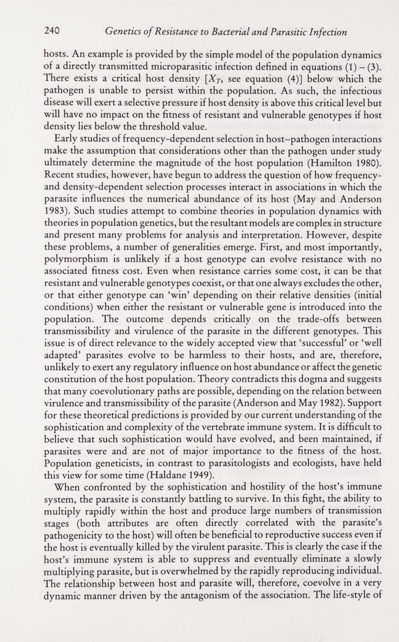 240 Genetics of Resistance to Bacterial and Parasitic Infection hosts. An example is provided by the simple model of the population dynamics of a directly transmitted microparasitic infection defined in equations (1) - (3). There exists a critical host density [Xj, see equation (4)] below which the pathogen is unable to persist within the population. As such, the infectious disease will exert a selective pressure if host density is above this critical level but will have no impact on the fitness of resistant and vulnerable genotypes if host density lies below the threshold value. Early studies of frequency-dependent selection in host-pathogen interactions make the assumption that considerations other than the pathogen under study ultimately determine the magnitude of the host population (Hamilton 1980). Recent studies, however, have begun to address the question of how frequency- and density-dependent selection processes interact in associations in which the parasite influences the numerical abundance of its host (May and Anderson 1983). Such studies attempt to combine theories in population dynamics with theories in population genetics, but the resultant models are complex in structure and present many problems for analysis and interpretation. However, despite these problems, a number of generalities emerge. First, and most importantly, polymorphism is unlikely if a host genotype can evolve resistance with no associated fitness cost. Even when resistance carries some cost, it can be that resistant and vulnerable genotypes coexist, or that one always excludes the other, or that either genotype can 'win' depending on their relative densities (initial conditions) when either the resistant or vulnerable gene is introduced into the population. The outcome depends critically on the trade-offs between transmissibility and virulence of the parasite in the different genotypes. This issue is of direct relevance to the widely accepted view that 'successful' or 'well adapted' parasites evolve to be harmless to their hosts, and are, therefore, unlikely to exert any regulatory influence on host abundance or affect the genetic constitution of the host population. Theory contradicts this dogma and suggests that many coevolutionary paths are possible, depending on the relation between virulence and transmissibility of the parasite (Anderson and May 1982). Support for these theoretical predictions is provided by our current understanding of the sophistication and complexity of the vertebrate immune system. It is difficult to believe that such sophistication would have evolved, and been maintained, if parasites were and are not of major importance to the fitness of the host. Population geneticists, in contrast to parasitologists and ecologists, have held this view for some time (Haldane 1949). When confronted by the sophistication and hostility of the host's immune system, the parasite is constantly battling to survive. In this fight, the ability to multiply rapidly within the host and produce large numbers of transmission stages (both attributes are often directly correlated with the parasite's pathogenicity to the host) will often be beneficial to reproductive success even if the host is eventually killed by the virulent parasite. This is clearly the case if the host's immune system is able to suppress and eventually eliminate a slowly multiplying parasite, but is overwhelmed by the rapidly reproducing individual. The relationship between host and parasite will, therefore, coevolve in a very dynamic manner driven by the antagonism of the association. The life-style of